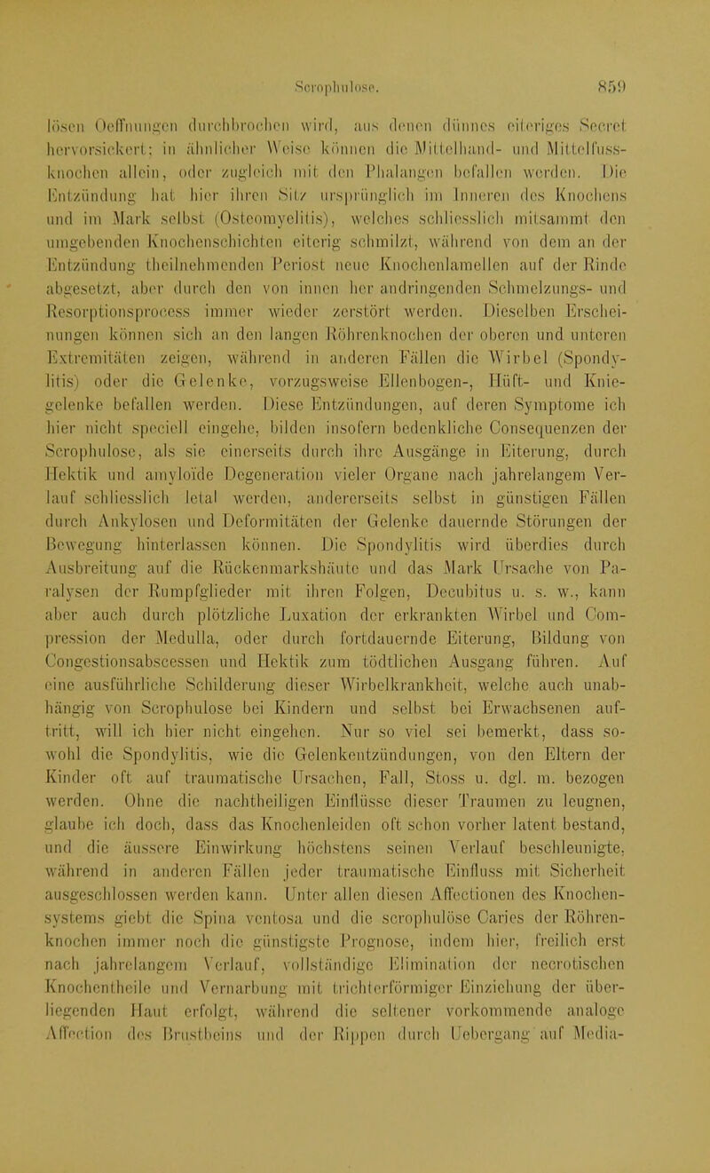 lösen Ocn’mmü.'cn (lurclil)roclicn wird, ;uis d(‘n('ii dünnes eilerigos Secrel: hervorsickeri; in ähidicher Weise können die Wiliellnind- nnd Mittelfnss- knochen allein, oder zugleich mit tien Plialange.n befallen werden. Die iMitziindimg bat liier ihren Sitz ursprünglich ini Inneren des Knoebens und im Mark selbst (Osteomyelili.s), welches schliesslich mitsammi den umgebenden Knocbenscliichten eiterig schmilzt, während von dem an der 1‘jntzündimg thcilnelimenden Periost neue Knoclienlamellen auf der Rinde abgesetzt, aber durch den von innen her andringenden Schmelzungs- und Resor|)tionsproccss immer wieder zerstört werden. Dieselben Erschei- nungen können sich an den langen Röhrenknochen der oberen und unteren lüxtremitäten zeigen, wälirend in anderen Fällen die Wirbel (Spondy- litis) oder die Gelenke, vorzugsweise Ellenbogen-, Hüft- und Knie- gelenke befallen werden. Diese Entzündungen, auf deren Symptome ich hier nicht speciell eingehc, bilden insofern bedenkliche Consef[uenzen der Scrophulosc, als sie einerseits durch ihre Ausgänge in Eiterung, durch Hektik und amyloi’de Degeneration vieler Organe nach jahrelangem Ver- lauf schliesslich lelaJ werden, andererseits selbst in günstigen Fällen durch Ankylosen und Deformitäten der Gelenke dauernde Störungen der Bewegung hinterlassen können. Die Spondylitis wird überdies durch Ausbreitung auf die Rückenmarkshäutc und das Mark Ursache von Pa- ralysen der Rurapfglieder mit ihren Folgen, Decubitus u. s. w., kann aber auch durch plötzliche Luxation der erkrankten AVirbel und Com- pression der Medulla, oder durch fortdauernde Eiterung, Bildung von Congestionsabscessen und Hektik zum tödtlichen Ausgang führen. Auf eine ausführliche Schilderung dieser Wirbelkrankhcit, welche auch unab- hängig von Scrophulosc bei Kindern und selbst bei Erwachsenen auf- tritt, will ich hier nicht eingehen. Nur so viel sei bemerkt, dass so- wohl die Spondylitis, wie die G-elenkentzündungen, von den Eltern der Kinder oft auf traumatische Ursachen, Fall, Stoss u. dgl. m. bezogen werden. Ohne die nachtheiligen Eintlüssc dieser Traumen zu leugnen, glaube ich doch, dass das Knochenleidcn oft schon vorher latent bestand, und die äussere Einwirkung höchstens seinen Verlauf beschleunigte, während in anderen Fällen jeder traumatische Einfluss mit Sicherheit ausgeschlossen werden kann. Unter allen diesen Affectionen des Knochen- systems giebt die Spina ventosa und die scrophulöse Caries der Röhren- knochen immer noch die günstigste Prognose, indem liiei’, freilich erst nach jahrelangem \'crlauf, vollständige Rlimination der necrotischen Knochentheile und Vernarbung mit trichterförmiger Einziehung der über- licgcndcn Haut erfolgt, während die seltener vorkommende analoge .Vfb'ction d('s Brustbeins und der Rippen durch Uebergang auf Media-