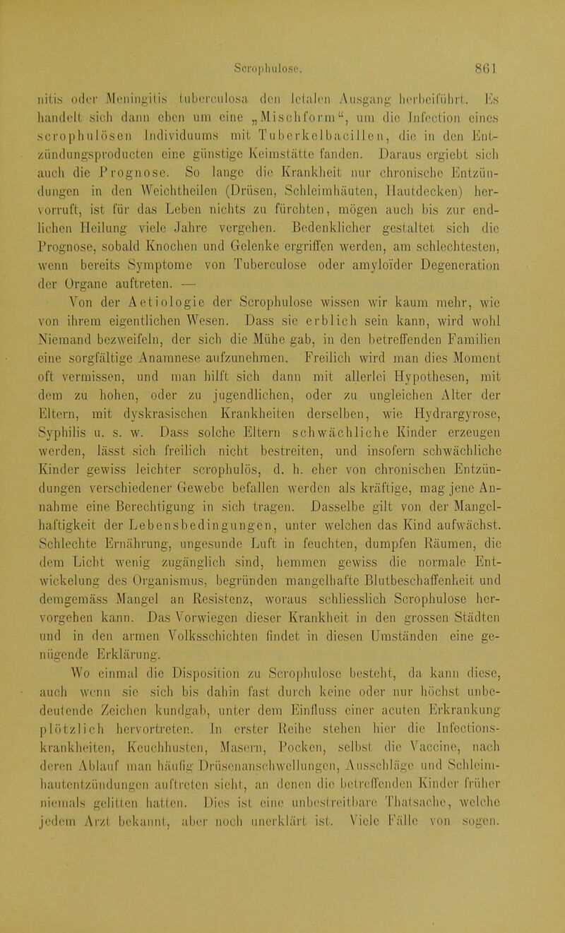 iiili.s oder Moningilis (ubercjulosu den Icliilcii y\ii.sgang' licrbcifiilii'l. Iw luuub'll. sicli dann eben um eine „Misolifoi'inum die Infoction eines scrophulösen Individuums mit Tuberkelbacille n, die in den ICnt- zündungsproducten eine günstige Keimstätte fanden. Daraus ergiebt sich auch die l’rognosc. So lange die Kraiddieit nur clironische lintziin- dungen in den Weichtlieilen (Drüsen, Schleimhäuten, Hautdecken) her- vorruft, ist für das Leben niclits zu fürchten, mögen aucli bis zur end- lichen Heilung viele Jahre vergehen. Bedenklicher gestaltet sich die Prognose, sobald Knochen und Gelenke ergriffen werden, am schlechtesten, wenn bereits Symptome von Tuberculose oder amyloider Degeneration der Organe auftreten. — Von der Aetiologie der Scrophulose wissen wir kaum mehr, wie von ihrem eigentlichen Wesen. Dass sie erblich sein kann, wird wohl Niemand bezweifeln, der sich die Mühe gab, in den betreffenden Familien eine sorgfältige Anamnese aufzunehmen. Freilich wird man dies Moment oft vermissen, und man hilft sich dann mit allerlei Hypothesen, mit dem zu hohen, oder zu jugendlichen, oder zu ungleichen Alter der Eltern, mit dyskrasischen Krankheiten derselben, wie Hydrargyrose, Syphilis u. s. w. Dass solche Eltern schwächliche Kinder erzeugen werden, lässt sich freilich nicht bestreiten, und insofern schwächliche Kinder gewiss leichter scrophulös, d. h. eher von chronischen Entzün- dungen verschiedener Gewebe befallen werden als kräftige, mag jene An- nahme eine Berechtigung in sich tragen. Dasselbe gilt von der Mangel- haftigkeit der Lebensbedingungen, unter welchen das Kind aufwächst. Schlechte Ernährung, ungesunde Luft in feuchten, dumpfen Räumen, die dem Licht wenig zugänglich sind, hemmen gewiss die normale Ent- wickelung des üiganismus, begründen mangelhafte Blutbeschaffenheit und demgemäss Mangel an Resistenz, woraus schliesslich Scrophulose her- vorgehen kann. Das Verwiegen dieser Krankheit in den grossen Städten und in den armen Volksschichten findet in diesen Umständen eine ge- il üge nd e E rk läru ng. Wo einmal die Disposition zu Scrophulose besteht, da kann diese, auch wenn .sie sich bis dahin fast durch keine oder nur höchst unbe- deutende Zeichen kundgab, unter dem Einlluss einer acuten Erkrankung- plötzlich hervortreten, ln erster Reihe stehen hier die Infections- krankheiten, Keuchhusten, Masern, Pocken, selbst die Vaccine, nach deren Ablauf man häufig Drüsenanschwellungen, Ausschläge und Schleim- hautentzündungen auftreten sieht, an denen die betreffenden Kinder fi-ühcr niemals gelitten hatten. Dies ist eine unbestreitbare. Thalsache, welche jedem Arzt bekannt, aber noch unerklärt ist. Viele l'hille von sogen.