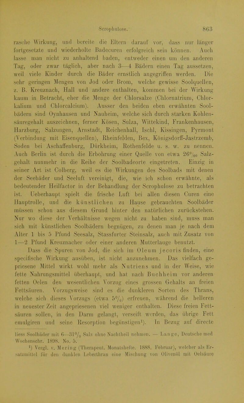nisclio Wirkung, und bcroiio die l'dlei’n daraur vor, dass nur länger forlgeselzlc und wicdcrliolLe Badccuren erfolgreich sein können. Audi lasse man nicht zu anhaltend haden, entweder einen um den anderen 'l'ag, oder zwar täglich, aber nach 3—4 Bädern einen Tag aussetzen, weil v’icle Kinder durch die Bäder ernstlich angegrilTen werden. Die sehr geringen Mengen von Jod oder Brom, welche gewisse Sooh)ucllen, z. B. Kreuznach, Hall und andere enthalten, kommen bei der Wirkung kaum in Betracht, eher die Menge der Chlorsalze (Chlornatrium, Chlor- kalium und Chlorcalcium). Ausser den beiden eben erwähnten Sool- bädern sind Oynhausen und Nauheim, welche sich durch starken Kohlcn- säuregehalt auszeichnen, fci’ner Kosen, Sulza, Wittekind, Frankenhausen, Harzburg, Salzungen, Arnstadt, Reichenhall, Ischl, Kissingen, Pyrmont (Verbindung mit Eisenquellen), Rheinfelden, Bex, KönigsdorlT-Jastrzcmb, Soden bei Asch affen bürg, Dürkheim, Rothenfelde u. s. w. zu nennen. Auch Berlin ist durch die Erbolirung einer Quelle von etwa 26%o Salz- gehalt nunmehr in die Reihe der Soolbadeorte eingetreten. Einzig in seiner Art ist Colbcrg, weil es die Wirkungen des Soolbads mit denen der Seebäder und Seeluft vereinigt, die, wie ich schon erwähnte, als bedeutender Heilfactor in der Behandlung der Scrophulose zu betrachten ist. Eeberhaupt spielt die frische Luft bei allen diesen Curen eine Hauptrolle, und die künstlichen zu Hause gebrauchten Soolbäder müssen schon aus diesem Grund hinter den natürlichen zurückstehen. Nur wo diese der Verhältnisse wegen nicht zu haben sind, muss man sich mit künstlichen Soolbädern begnügen, zu denen man je nach dem Alter 1 bis 5 Pfund Seesalz, Stassfurter Steinsalz, auch mit Zusatz von 1—2 Pfund Kreuznacher oder einer anderen Mutterlauge benutzt. Dass die Spuren von Jod, die sich im Oleum jecoids finden, eine specilischc Wirkung ausüben, ist nicht anzunchmen. Das vielfach ge- priesene Mittel wirkt wohl mehr als Nutriens und in der Weise, wie fette Nahrungsmittel überhaupt, und hat nach Buchheim vor anderen fetten Oelen den wosentlichen Vorzug eines grossen Gehalts an freien Fettsäuren. Vorzugsweise sind cs die dunkleren Sorten des Thrans, welche sich dieses Vorzugs (etwa 5%) erfreuen, während die helleren in neuester Zeit angepriesenen viel weniger enthalten. Diese freien Fett- säuren sollen, in den Darm gelangt, vci’seift werden, das übrige Fett emulgiren und seine Resorption begünstigeiP). ln Bezug auf dirccte Hess .Soolbäder mit 6—Salz olme Nachllieil nclunim. — liaii,i>'0, Deutsclie nied Woclicnsclir. 1898. No. ä. ') Vergl. V. Me ring (d'lierapeiit. Monalslieric. 1888. Februar), welc'lior als Fr- satziniUel l'iir den dunklen beberUiran eine Mischung von Ulivenöl mit Oclsäuro