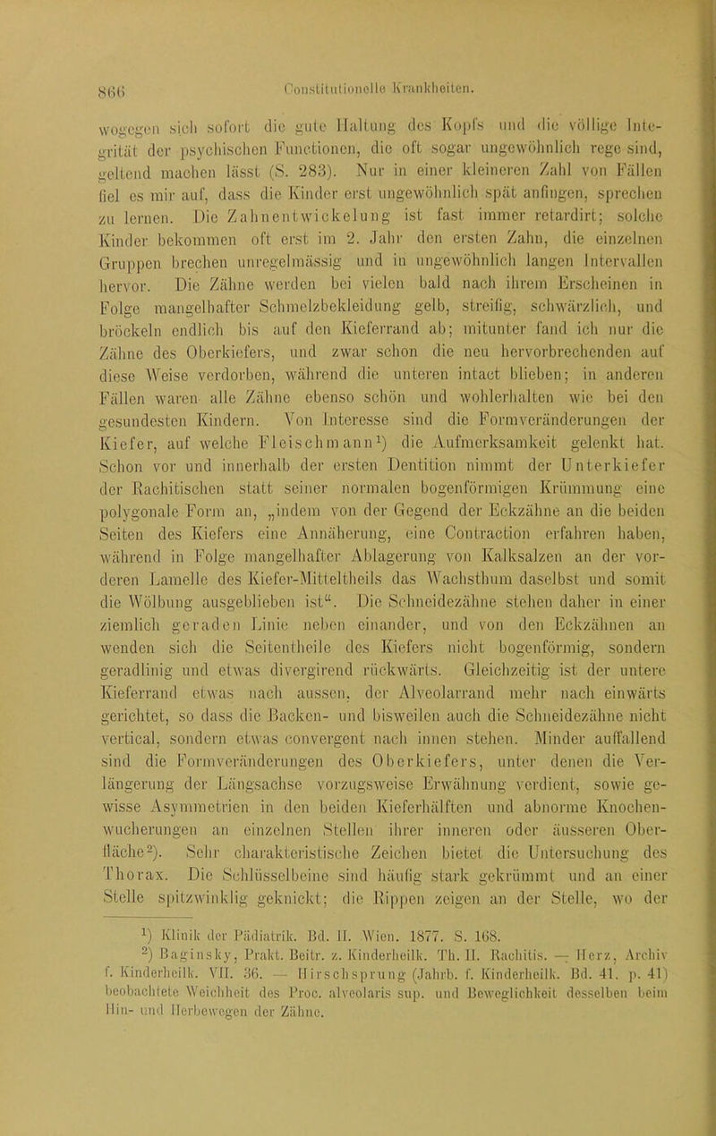 S(i(i wogegen «ich sofort die gute iralliing des Kopfs imd die völlige Inte- grität der psychischen Functionen, die oft sogar ungewöhnlich rege sind, geltend machen lässt (S. 283). Nur in einer kleineren Zahl von Fällen liel es mir auf, dass die Kinder erst ungewöhnlich spät anfingen, sprechen zu lernen. Die Zahnentwickelung ist fast immer retardirt; solche Kinder bekommen oft erst im 2. Jahr den ersten Zahn, die einzelnen Gruppen brechen unregelmässig und in ungewöhnlicb langen Intervallen hervor. Die Zähne werden bei vielen bald nach ihrem Erscheinen in Folge mangelhafter Schmelzbekleidung gelb, streifig, schwärzlich, und bröckeln endlich bis auf den Kieferrand ab; mitunter fand ich nur die Zähne des Oberkiefers, und zwar schon die neu hervorbrechenden auf diese Weise verdorben, während die unteren intact blieben; in anderen Fällen waren alle Zähne ebenso schön und wohlerhalten wie bei den gesundesten Kindern. Von Interesse sind die Formveränderungen der Kiefer, auf welche Fleischm aniW) die Aufmerksamkeit gelenkt hat. Schon vor und innerhalb der ersten Dentition nimmt der Unterkiefer der Rachitischen statt seiner normalen bogenförmigen Krümmung eine polygonale Form an, „indem von der Gegend der Eckzähne an die beiden Seiten des Kiefers eine Annäherung, eine Contraction erfahren haben, während in Folge mangelhafter Ablagerung von Kalksalzen an der vor- deren Lamelle des Kiefer-Mitteltheils das Wachsthum daselbst und somit die Wölbung ausgeblieben ist“. Die Schneidezähne stehen daher in einer ziemlich geraden Linie neben einander, und von den Eckzähnen an wenden sich die Seitentheile des Kiefers nicht bogenförmig, sondern geradlinig und etwas divergirend rückwärts. Gleichzeitig ist der untere Kieferrand etwas nach aussen, der Alveolarrand mehr nach einwärts gerichtet, so dass die Backen- und bisweilen auch die Schneidezähne nicht vertical, sondern etwas convergent nach innen stehen. Minder auffallend sind die Formveränderungen des Oberkiefers, unter denen die Ver- längerung der Längsachse vorzugsweise Erwähnung verdient, sowie ge- wisse Asymmetrien in den beiden Kieferhälften und abnorme Knochen- wucherungen an einzelnen Stellen ihrer inneren oder äusseren Ober- lläche^). Sehr charakteristische Zeichen bietet die Untersuchung des Idiorax. Die Schlüsselbeine sind häulig stark gekrümmt und an einer Stelle spitzwiidvlig geknickt; die Rippen zeigen an der Stelle, wo der Klinik der Pädiatrik. Bd. II. AYien. 1877. S. 168. 2) Baginsky, Prakt. Beitr. z. Kinderheilk. 'J’h. II. Racliiti.s. — Merz, .Vrcliiv f. Kinderlicilk. VJI. 36. — Ifi r soll Sprung (Jahrb. f. Kinderlieilk. Bd. 41. p. 41) l)eobaclilele Weicldieit des Proc. alveolaris sup. und Beweglichkeit desselben beim Hin- uinl llerbcwegen der Zähne.