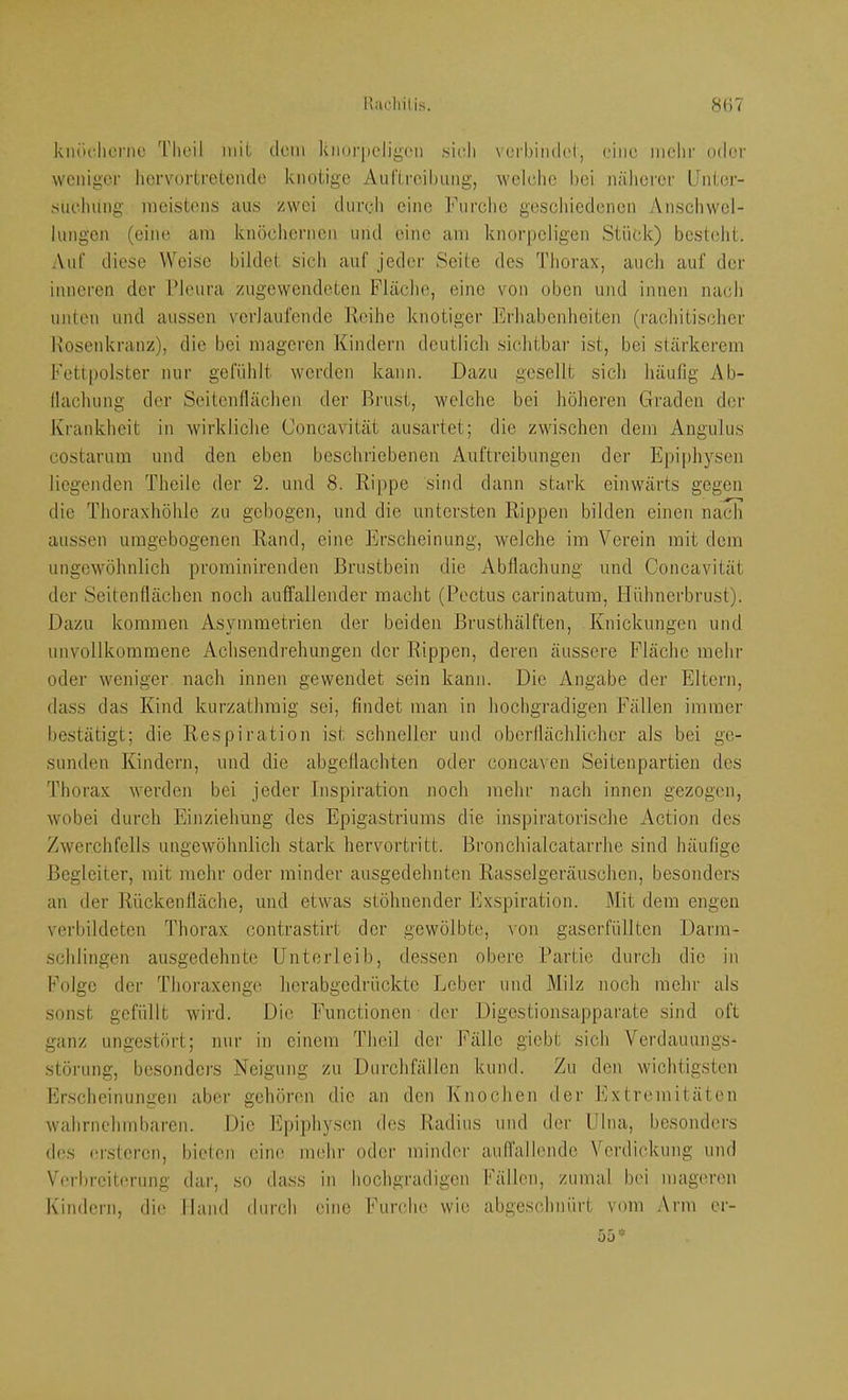knö(^ltonte l’heil mit dem knorpeligen .sieh \erl)inde(, eine mehr oder weniger licrvortrelende knotige Auftrcil)iing, wclelie bei näherer Unter- sucduing meistens aus zwei dureh eine Furche geschiedenen Anschwel- lungen (eine am knöchernen und eine am knorpeligen Stück) besteht. Auf diese Weise bildet sich auf jeder Seite des Thorax, auch auf der inneren der Pleura zugewendeteii Fläche, eine von oben und innen nach unten und aussen verlaufende Reihe knotiger Erhabenheiten (rachitischer Rosenkranz), die bei mageren Kindern deutlich sichtbar ist, bei stärkerem Fettpolster nur gefühlt werden kann. Dazu gesellt sich häufig 7\b- llachung der Seitenflächen der Brust, welche bei höheren Graden der Krankheit in wirkliche Concavität ausartet; die zwischen dem Angulus costarum und den eben beschriebenen Auftreibungen der Ejnphysen liegenden Theile der 2. und 8. Rippe sind dann stark einwärts gegen die Thoraxhöhle zu gebogen, und die untersten Rippen bilden einen nach aussen umgebogenen Rand, eine Erscheinung, welche im Verein mit dem ungewöhnlich prominirenden Brustbein die Abflachung und Concavität der Seitenflächen noch auffallender macht (Pectus carinatum, Plühnerbrust). Dazu kommen Asymmetrien der beiden Brusthälften, Knickungen und unvollkommene Achsendrehungen der Rippen, deren äussere Fläche mehr oder weniger nach innen gewendet sein kann. Die Angabe der Eltern, dass das Kind kurzathmig sei, findet man in hochgradigen Fällen immer bestätigt; die Respiration ist schneller und oberdächlicher als bei ge- sunden Kindern, und die abgeflachten oder concaven Seitenpartien des Thorax werden bei Jeder Inspiration noch mehr nach innen gezogen, wobei durch Einziehung des Epigastriums die inspiratorische Action des Zwerchfells ungewöhnlich stark hervortritt. Bronchialcatarrhe sind häufige Begleiter, mit mehr oder minder ausgedehnten Rasselgeräuschen, besonders an der Rückenfläche, und etwas stöhnender Exspiration. Mit dem engen verbildeten Thorax contrastirt der gewölbte, von gaserfüllten Darm- schlingen ausgedehnte Unterleib, dessen obere Partie durch die in Folge der Thoraxenge herabgedrückte Leber und Milz noch mehr als sonst gefüllt wird. Die Functionen der Digestionsapparate sind oft ganz ungestöi’t; nur in einem Theil der Fälle giebt sich Verdauungs- störung, besonders Neigung zu Durchfällen kund. Zu den wichtigsten Frscheinungen aber gehören die an den Ixnochen der Fxtremitäten wahrnehmbaren. Die Epiphysen des Radius und der Ulna, besonders des ('i'steren, bieten eine mehr oder mindei' aufTallende Verdickung und Verbreiterung dar, so dass in hochgradigen Fällen, zumal bei mageren Kindern, die Hand durch eine Furche wie abgeschnürt vom Arm er- 55*
