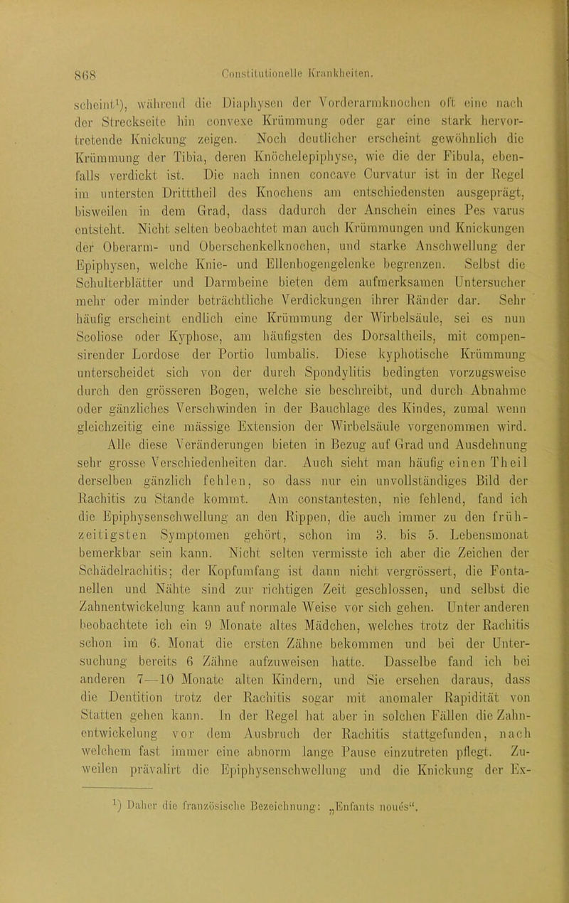 sclicini'), wälirond die Diapliyscii der VfirderannkiioclH'ii oft eine iiacli der Slreckseile liin convexe Krümmung oder gar eine stark hervor- tretende Knickung zeigen. Noch deutlicher ersclieint gewöhnlich die Krümmung der Tibia, deren Knöchelepipliyse, wie die der Fibula, eben- l'alls verdickt ist. Die nach innen concave Curvatur ist in der Kegel im untersten üritttheil des Knochens am entschiedensten ausgeprägt, bisweilen in dem Grad, dass dadurch der Anschein eines Pes varus entsteht. Nicht selten beobachtet man auch Krümmungen und Knickungen der Oberarm- und Oberschenkelknochen, und starke Anschwellung der Epiphysen, welche Knie- und Ellenbogengelenke begrenzen. Selbst die Schulterblätter und Darmbeine bieten dem aufmerksamen IJntersucher mein’ oder minder beträchtliche Verdickungen ihrer Ränder dar. Sehr häufig erscheint endlich eine Krümmung der Wirbelsäule, sei es nun Scoliose oder K3^phose, am häufigsten des Dorsaltheils, mit compen- sirender Lordose der Portio lumbalis. Diese kyphotische Krümmung unterscheidet sich von der durch Spondylitis bedingten vorzugsweise durch den grösseren Bogen, welche sie beschreibt, und durch Abnahme oder gänzliches Verschwinden in der Bauchlage des Kindes, zumal wenn gleichzeitig eine mässige Extension der Wirbelsäule vorgenommen wird. Alle diese Veränderungen bieten in Bezug auf Grad und Ausdehnung sehr grosse Verschiedenheiten dar. Auch sieht man häufig einen Theil derselben gänzlich fehlen, so dass nur ein unvollständiges Bild der Rachitis zu Stande kommt. Am constantesten, nie fehlend, fand ich die Epiphysenschwellung an den Rippen, die auch immer zu den früh- zeitigsten Symptomen gehört, schon im 3. bis 5. Lebensraonat bemerkbar sein kann. Nicht selten vermisste ich aber die Zeichen der Schädelrachitis; der Kopfumfang ist dann nicht vergrössert, die Fonta- nellen und Nähte sind zur richtigen Zeit geschlossen, und selbst die Zahnentwickelung kann auf normale Weise vor sich gehen. Unter anderen beobachtete ich ein 9 Monate altes Mädchen, welches trotz der Rachitis schon im 6. Monat die ersten Zähne bekommen und bei der Unter- suchung bereits 6 Zähne aufzuweisen liatte. Dasselbe fand ich bei anderen 7—10 Monate alten Kindern, und Sie ersehen daraus, dass die Dentition trotz der Rachitis sogar mit anomaler Rapidität von Statten gehen kann, ln der Regel hat aber in solchen Fällen die Zahn- entwickelung vor dem Ausbruch der Rachitis stattgefunden, nach welchem fast immer eine abnorm lange Pause cinzutreten pllegt. Zu- weilen prävalirt die Epiphysenschwellung und die Knickung der Ex- Dalior liie französisclie Bezeichnung: „Enfants noiies“.
