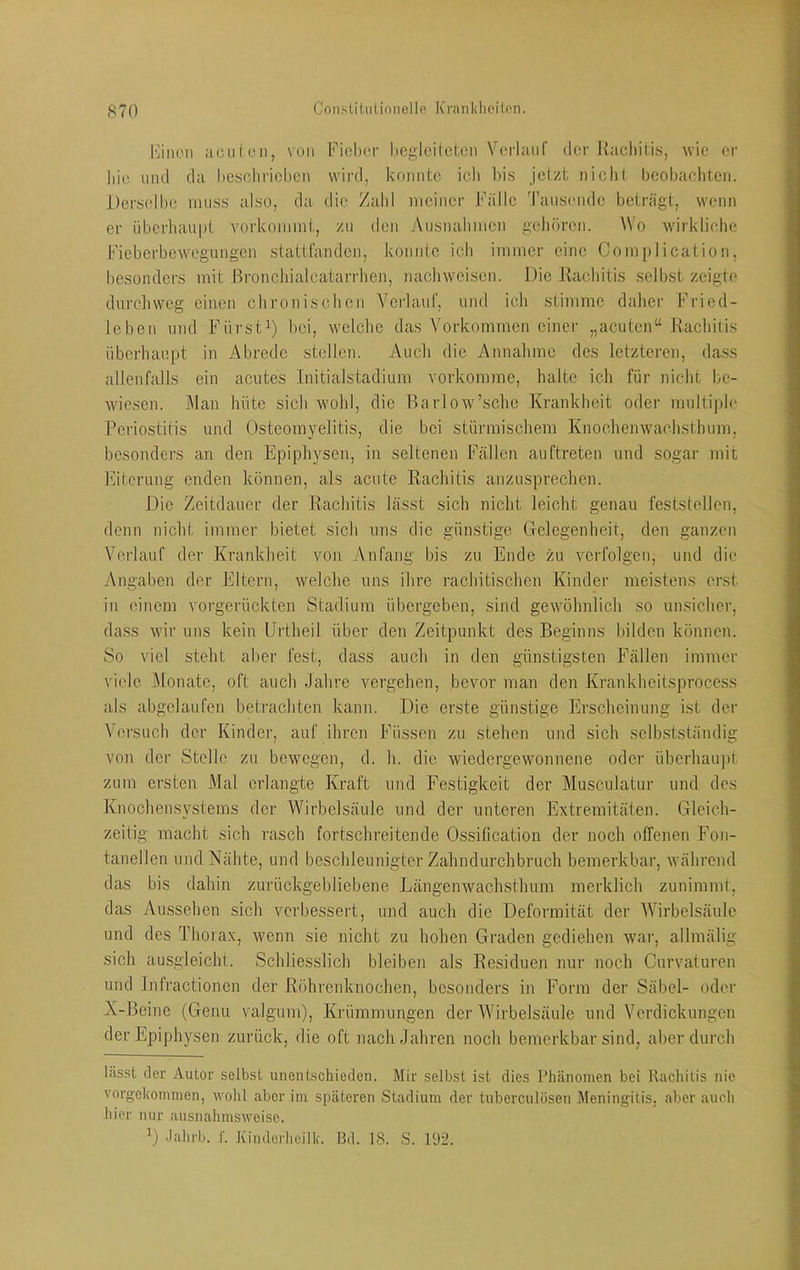 l'jiK'ii aciiicn, von Fichor hegleiteten Vei'lanf der Racliiti.s, wie er liie lind da hesehricben wird, konnte ich l)is jetzt niclit beobachten. Derselbe niu,s.s also, da die Zahl meiner Fälle Tausende beträgt, w'enn er überhaupt vorkoniint, zu den Ausnabnicn gehören. Wo wirkliche Fieberbewegungen stattfanden, konnte ich immer eine Complication, besonders mit Bronchialcatarrhcn, nachweisen. Die Rachitis seihst zeigte dnrcliweg einen chronischen Verlauf, und ich stimme dalier Fried- leben und Fürst^) bei, wclclic das Vorkommen einer „acuten“ Kacliiüs überhaupt in Abrede stellen. Auch die Annahme des letzteren, dass allenfalls ein acutes Initialstadium vorkomme, halte ich für nicht be- wiesen. Man hüte sich wohl, die Barlow’sche Krankheit oder multiple Periostitis und Osteomyelitis, die bei stürmischem Knochenwach.sthum, besonders an den Epiphysen, in seltenen Fällen auftreten und sogar mit Eiterung enden können, als aente Rachitis anzusprechen. Die Zeitdauer der Rachitis lässt sich nicht leicht genau feststellen, denn nicht immer bietet sich uns die günstige Gelegenheit, den ganzen Verlauf der Krankheit von Anfang bis zu Ende zu verfolgen, und die Angaben der Eltern, welche uns ihre rachitischen Kinder meistens erst in einem vorgerückten Stadium übergeben, sind gewöhnlich so unsicher, dass wir uns kein Urtheil über den Zeitpunkt des Beginns bilden können. So viel steht aber fest, dass auch in den günstigsten Fällen immer viele Monate, oft auch Jahre vergehen, bevor man den Kranicheitsproccss als abgclaufen betrachten kann. Die erste günstige Erscheinung ist der Versuch der Kinder, auf ihren Füssen zu stehen und sich selbstständig von der Stolle zu bew'cgen, d. h. die wiedorgewonnene oder überhau|)t zum ersten Mal erlangte Kraft und Festigkeit der Musculatur und des Knochensystems der Wirbelsäule und der unteren Extremitäten. Gleich- zeitig macht sich rasch fortschreitende Ossification der noch offenen Fon- tanellen und Nähte, und beschleunigter Zahndurchbruch bemerkbar, während das bis dahin zurückgebliebene Längenwachsthum merklich zunimmt, das Aussehen sich verbessert, und auch die Deformität der AVirbelsäule und dos Thorax, wenn sie nicht zu hohen Graden gediehen war, allmälig sich ausgleicht. Schliesslich bleiben als Residuen nur noch Curvaturen und Infractionen der Röhrenknochen, besonders in Form der Säbel- oder X-Beine (Genu valgum), Krümmungen der Wirbelsäule und Verdickungen der Epiphysen zurück, die oft nach Jahren noch bemerkbar sind, aber durch lässt der Autor selbst unentschieden. Mir selbst ist dies Phänomen bei Rachitis nie vorgekommen, wohl aber im späteren Stadium der tuberculösen Meningitis, aber auch hier nur ausnahmsweise. Jahrb. I’. Kinderheilk. Bd. 18. S. PJü.