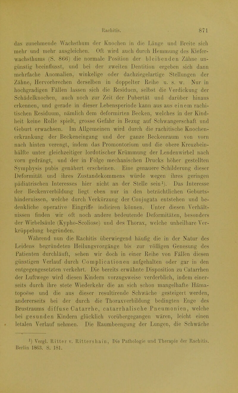 (las /iinehmciulo W'aclislluiin der Knochen in die Länge und Uiante sicli mclir mul mein' ausglcichen. Oft wird aucli durch Ihmimung des Kiefer- wachsthuins (S. 8(i(l) die normale rosition der hl eiben den Zähne un- günstig heeinllusst, und bei der zweiten Dentition ergeben sich dann mehrfache Anomalien, winkelige odei- dacliziegelartige Stellungen der Zähne, Hervorbrechen derselben in doppelter Reihe u. s. w. Nur in hochgradigen Fällen lassen sich die Residuen, selbst die Verdickung der Schädelknochen, auch noch zur Zeit der Pubertät und darüber hinaus erkennen, und gerade in dieser Jjebensperiode kann aus aus einem rachi- tischen Residuum, nämlich dem deformirten Becken, welches in der Kind- heit keine Rolle spielt, grosse Gefahr in Bezug auf Schwangerschaft und Geburt erwachsen. Im Allgemeinen wird durch die rachitische Knochen- erkrankung der Beckeneingang und der ganze Beckenraum von vorn nach hinten verengt, indem das Promontorium und die obere Kreuzbein- hälfte unter gleichzeitiger lordotischer Krümmung der Lendenwirbel nach vorn gedrängt, und der in Folge mechanischen Drucks höher gestellten Symphysis pubis genähert erscheinen. Eine genauere Schilderung dieser Deformität und ihres Zustandekommens würde wegen ihres geringen l)ädiatrischen Interesses hier nicht an der Stelle seiiD). Das Interesse der Beckenverbildung liegt eben nur in den beträchtlichen Geburts- hindernisson, welche durch Verkürzung der Conjugata entstehen und be- denkliche operative Eingriffe indiciren können. Unter diesen Verhält- ni.ssen finden wir oft noch andere bedeutende Deformitäten, besonders der Wirl)olsäule (Kypho-Scoliose) und des Thorax, welche unheilbare Ver- krüppelung begründen. Während nun die Rachitis überwiegend häufig die in der Natur des Leidens begründeten Heilungsvorgänge bis zur völligen Genesung des Patienten durchläuft, sehen wir doch in einer Reihe von Fällen diesen günstigen Verlauf durch Complicationen aufgehalten oder gar in den entgegengesetzten verkehrt. Die bereits erwähnte Disposition zu Catarrhen der Luftwege wird diesen Kindern vorzugsweise verderblich, indem einer- seits durch ihre stete Wiederkehr die an sich schon mangelhafte Häma- topoese und die aus dieser resultircnde Schwäche gesteigert werden, andererseits bei der durch die Thoraxverbildung bedingten Enge des Brustraums diffuse Catarrho, catarrhalische Pneumonien, welche bei gesunden Kindern glücklich vorübergegangen wären, leicht einen letalen Verlauf nehmen. Die Raumbecngiing der Lungen, die Schwäche Vcrgl. Ritter v. Ritter,sliain, Die Patliologio und Therapie der Rmdiitis. Berlin IStid. 8. 181.