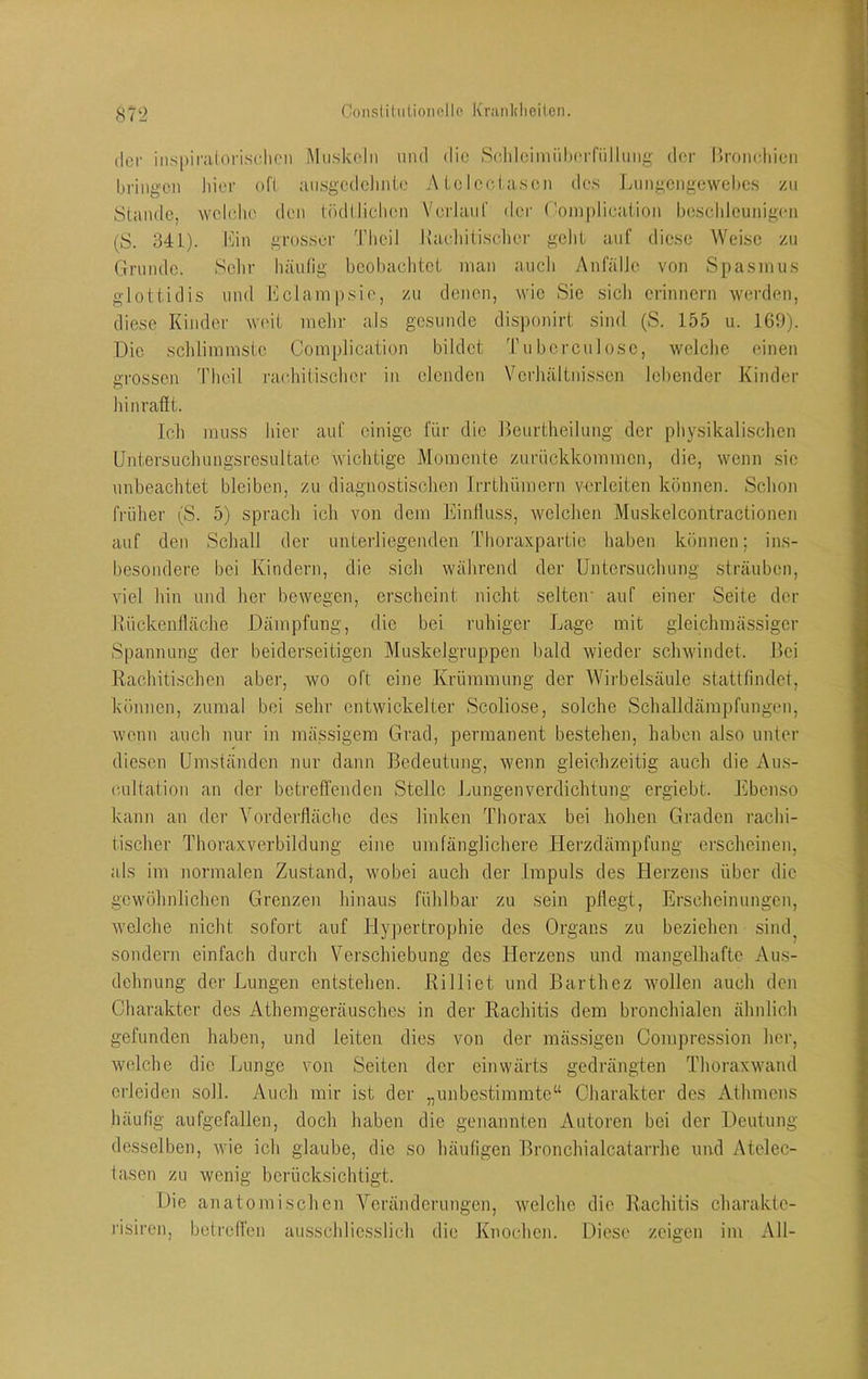 der ins|)irii(orisdicn MiiMkc'lii und diu S(ddcimiil)(“iTiilliiiig- dor Uroncldeii bringen hii'r f>fi ausgcdclinic A Ic IccLascn des Lnngengewebes zu SLande, vvelcdie den töcKliehen Verlaiil' der (’oinplicaiion besclileunigen (S. 341). iMii grosser Tlicü Kaehitisclier gelil auf diese AVeisc zu Grunde. Sehr häufig bcol)achtci man auch Anfälle von Spasmus gloUidis und Illclampsio, zu denen, wie Sie sich erinnern werden, diese Kinder weil, melir als gesunde disponirt sind (S. 155 u. 160). Die schlimmste Complication bildet Tu bereu lose, welche einen grossen 'Pheil ra(‘hitischer in elenden Verhältnissen lebender Kinder hinrafit. Ich muss hier auf einige für die .Beurtheilung der physikalisclien IJntersucJumgsresultate Avichtige Momente zurückkommen, die, wenn sic unbeachtet bleiben, zu diagnostischen Irrthümern verleiten können. Schon früher (S. 5) sprach ich von dem KinJluss, Avclclien Muskelcontractionen auf den Schall der unterliegenden Thoraxpartic haben können; ins- besondere bei Kindern, die sicli während der Untersuchung sträuben, viel hin und her bewegen, erscheint nicht selten' auf einer Seite der Kückeniläche Dämpfung, die bei ruhiger Lage mit gleichmässigcr Spannung der beiderseitigen Muskelgruppen bald Avieder scliAvindet. Bei Rachitischen aber, avo oft eine Krümmung der AVii'belsäule stattfindet, können, zumal bei sehr entwickelter Scoliose, solche Schalkkärapfungen, Avenn auch nur in mässigem Grad, permanent bestehen, haben also unter diesen Umständen nur dann Bedeutung, Avenn gleichzeitig auch die Aiis- c.ultation an der bcti'effenden Stelle Lungenverdichtung ergiebt. Ebenso kann an der Vorderflächc des linken Thorax bei hohen Graden rachi- tischer Thoraxverbildung eine umfänglichere Herzdämpfung erscheinen, als im normalen Zustand, Avobei auch der Impuls des Herzens über die gewöhnlichen Grenzen hinaus fühlbar zu sein pflegt, Erscheinungen, Avelche nicht sofort auf Hypertrophie des Organs zu beziehen sind^ sondern einfach durch Verschiebung des Herzens und mangelhafte Aus- dehnung der Lungen entstehen. Rilliet und Barthez Avollen auch den Charakter des Athemgeräusches in der Rachitis dem bronchialen ähnlich gefunden haben, und leiten dies von der mäs,sigen Compression her, Avelche die Lunge von Seiten der einwärts gedrängten ThoraxAvand erleiden soll. Auch mir ist der „unbestimmte“ Charakter des Athmens liäufig aufgefallen, doch haben die genannten Autoren bei der Deutung desselben, Avie ich glaube, die so häufigen Bronchialcatarrhe uird Atelec- tasen zu wenig berücksichtigt. Die anatomischen Veränderungen, Avelche die Rachitis charaktc- risiren, betreffen ausschliesslich die Knochen. Diese zeigen im All-