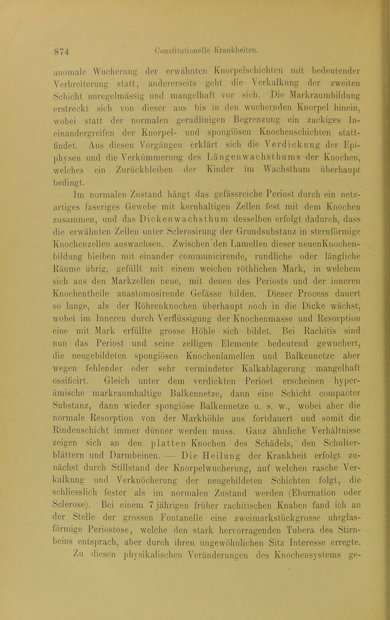 anomale Wuclienmg- der crvvälinlen Knorpelscliiclil-Cii iiiii bedeutender V(n-brcitcnine,' statt, andererseits gebt die Verkalkung der zweiten iScbidit unregelmässig und mangelliart voi' sicJi. Die Markraumbildung erstreckt sich von dieser aus bis in den wuchernden Knorjxd hinein, wobei statt der normalen geradlinigen Begrenzung ein zackiges In- einandergreifen der Knorj)el- und spongiösen Knochenschichten statt- findet. Aus diesen Vorgängen erklärt sicli die Verdickung der Epi- physen und die Verkümmerung des Jjängenwaclisthums der Knoclien, welches ein Zurückbleiben der Kinder im Waclisthum überliaupt bedingt. Im normalen Zustand hängt das gefässreiche Periost durch ein netz- artiges faseriges Gewebe mit kernhaltigen Zellen fest mit dem Knochen zusammen, und das Dickenwachsthum desselben erfolgt dadurch, da.ss die erwähnten Zellen unter Sclerosirung der Grundsubstanz in sternförmige Knochenzellen auswachsen. ZwischeiPcIen Lamellen dieser neueiiKnochen- bildung bleiben mit einander communicirende, rundliche oder längliche Käume übrig, gefüllt mit einem weichen röthlichen Mark, in welchem sich aus den Markzellen neue, mit denen des Periosts und der inneren Knochentheile anastomosirende Gefässe bilden. Dieser Process dauert so lange, als der Röhrenknochen überhaupt jioch in die Dicke wächst, wobei im Inneren durch Verllüssigung der Knochenmasse und Resorption eine mit Mark erfüllte grosse Höhle sich bildet. Bei Rachitis .sind nun das Perio.st und seine zelligen Elemente bedeutend gewuchert, die neugebildeten spongiösen Knochenlamellen und Balkennetzc aber wegen fehlender oder sehr vermindeter Kalkablagerung mangelhaft ossificirt. Gleich unter dem verdickten Periost erscheinen hyper- ämische markraumhaltige Balkennetze, dann eine Schicht compacter Substanz, dann wieder spongiöse Balkennetze u. s. w., wobei aber die normale Resorption von der Markhöhle aus fortdauert und somit die Rindenschicht immer dünner werden muss. Ganz ähnliche Verhältnisse zeigen .sich an den platten Knochen des Schädels, den Schulter- blättern und Darmbeinen. — Die Pleilung der Krankheit erfolgt zu- nächst durch Stillstand der Knoipelwucherung, auf welchen rasche A^er- kalkung und V^erknöcherung der neugebildcten Schichten folgt, die schliesslich fester als im normalen Zustand werden (Eburnation oder Sclerose). Bei einem 7 jährigen früher rachitischen Knaben fand ich an der Stelle der gro.ssen Fontanelle eine zweimarkstückgrosse uhrglas- törmige Periostose, welche den stark hervorragenden Tubera des Stirn- beins ents])rach, aber durch ihren ungewöhnlichen Sitz Interesse erregte. Zu diesen j)hy.sikalischen Veränderungen des Knochensystems ge-