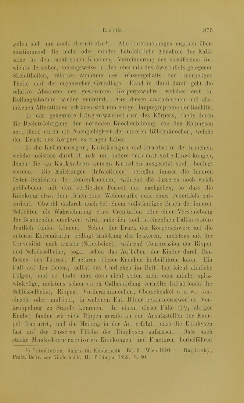.sollen sioli mm auc.li olu'in isoli (^i). Allo llnlersiicliimgcn orgahen iihor- einstimiuciul die molif oder minder beiräoliilicho Abnahme der Kalk- ,salze in den raebiliselien Knochen, Vfirmimlerung des spocälischen (ie- wichts derselben, vorzugsweise in den oberhalb des Zwerchlells gelegenen Skclellheilen, relative Zunahme des Wassergehalts der knorpeligen Theile und der organischen Grundlage. Hand in Hand damit geht die relative Abnahme des gesammten Körpergewichts, W(dches erst im Heilungsstadium wieder zunimmt. Aus diesen anatomischen und che- mischen Alterationen erklären sich nun einige Hauptsymptomc der Kachitis. 1) das gehemmte Längen wachsth um des Körpers, theils durch die Beeinträchtigung der normalen Knochenbildung von den Epiphysen her, theils durch die Nachgiebigkeit der unteren Röhrenknochen, welche den Druck des Körpers zu tragen haben; 2) die Krümraungen, Knickungen und Fracturen der Knochen, welche meistens durch Druck und andere traumatische Einwirkungen, denen die an Kalksalzen armen Knochen ausgesetzt sind, bedingt werden. Die Knickungen (Infractionen) betreffen immer die inneren testen Schiebten der Röhrenknochen, während die äusseren noch Aveich gebliebenen mit dem verdickten Periost nur nachgeben, so dass die Knickung etwa dem Bruch einer Weidenruthe oder eines Federkiels ent- s|)richt. Obwohl dadurch auch bei einem vollständigen Bruch der inneren Schichten die ^Vahrnehmung einer Crepitation oder einer Verschiebung der Bruchenden erschwert Avird, habe ich doch in einzelnen Fällen erstere deutlich fühlen können. Schon der Druck der KörperscliAvere auf die unteren Extremitäten bedingt Knickung der letzteren, meistens mit der Convexität nach aussen (Säbelbeine), während Compression der Rippen und Schlüsselbeine, sogar schon das Aufheben der Kinder durch Um- fassen des Thorax, Fracturen dieser Knochen herbeiführen kann. Ein Fall auf den Boden, selbst das Umdrehen im Bett, hat leicht ähnliche Folgen, und so findet man denn nicht selten mehr oder minder spitz- Avinkelige, meistens schon durch Gallusbildung verheilte Infractionen der Schlüsselbeine, Rippen, Vorderarmknochen, Oberschenkel u. s. av., ver- einzelt oder multipel, in welchem Fall Bilder bejammernswerther Ver- krüppelung zu Stande kommen, ln einem dieser Fälle (ly^ jähriger Knabe) fanden Avir viele Rippen gerade an den Ansatzstellen der Knor- pel fracturirt, und die Heilung in der Art erfolgt, dass die Epiphysen fast auf der äusseren Fläche der Dia|)hysen aufsassen. Dass auch starke Muskelcontractionen Knickungen und Fracturen herbeiführen y Friedlebon, -lahrb. für Kinderlieilk. Bd. 8. Wien 18(!0. — Itaginsky, l’rakt. Bcilr. zur Kinderlieilk. II. Tübingen 1882. S. 8ü.