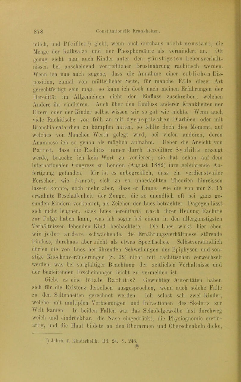 mildi, und [M'cirrcrij g'iel)i, wenn anoli durcliaus nieliL coiKslant, die Menge der Kalksalzc und der Pliosphonsänre als verniindert an. Ol'l; genug sieht man auch Kinder unter den günstigsten Lobensverhält- nissen hei anscheinend vnrtrefi'licher Brustnahrung racliitisch werden. Wenn icli nun aucli zugebe, dass die Annalimc einer crbliclien Di.s- position, zumal von mütterlicher Seite, für manche Fälle dieser Art gerechtfertigt sein mag, so kann ich docli nach meinen Erfahrungen der Heredität im Allgemeinen nicht den Einfluss zuschreiben, welchen Andere ihr vindiciren. Auch über den Einlluss anderer Krankheiten der Eltern oder der Kinder selbst wissen wir so gut wie nichts. AYenn auch viele Rachitische von früh an mit dyspeptischen Diarhöen oder mit ßronchialcatarrhen zu kämpfen hatten, so fehlte doch dies Moment, auf welches von Manchen AVeidh gelegt wird, bei vielen anderen, deren Anamnese ich so genau als möglich aufnahm. lieber die Ansicht von Parrot, dass die Rachitis immer durch hereditäre Syphilis erzeugt werde, brauche ich kein Wort zu verlieren; sie hat schon auf dem internationalen Congress zu London (August 1882) ihre gebührende Ab- fertigung gefunden. Alir ist es unbegreiflich, dass ein verdienstvoller Forscher, wie Parrot, sich zu so unbedachten Theorien hinreissen lassen konnte, noch mehr aber, dass er Dinge, wie die von mir S. 15 erwähnte Beschatfenheit der Zunge, die so unendlich oft bei ganz ge- sunden Kindern vorkoramt, als Zeichen der Lues betrachtet. Dagegen lässt sich nicht leugnen, dass Lues hereditaria nach ihrer Heilung Rachitis zur Folge haben kann, was ich sogar hei einem in den allergünstigsten Verhältnissen lebenden Kind beobachtete. Die Lues wirkt hier eben wie jeder andere schwächende, die Ernährungsverhältnisse störende Einfluss, durchaus aber .nicht als etwas Specifisches. Selbstverständlich dürfen die von Lues herrührenden Schwellungen der Epiphysen und son- stige Knochenveränderungen (S. 92) nicht mit rachitischen verwechselt werden, was bei sorgfältiger Beachtung der zeitlichen A^erhältnisse und der begleitenden Erscheinungen leicht zu vermeiden ist. Giebt es eine fötale Rachitis? Gewichtige Autoritäten haben sich für die Existenz derselben ausgesprochen, wenn auch solche Fälle zu den Seltenheiten gerechnet werden. Ich selbst sah zwei Kinder, welche mit multiplen Verbiegungen und Infractionen des Skeletts zur AVelt kamen, ln beiden Fällen war das Schädelgewölbe fast durchweg weich und eindrückbar, die Nase eingedrückt, die Physiognomie cretin- artig, und die Haut bildete an den übei’armcn und Oberschenkeln dicke. ') Jahrb. f. Kinderlieilk. Bil. 24. S. 248.