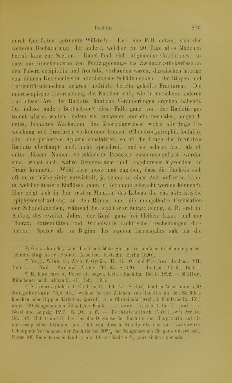 durch (»•iHM-falton i^'drcmiLc Wüls(cd). Dei- eine hhill entzog' sich der weiteren Bcobaclitung; der andere, weicher ein 20 Tage altes Mädchen betraf, kam zur Section. Dabei fand sicli allgemeine Craniotabcs, so dass nur Knochenkerne von Fünfzigpfennig- bis Zweimarkstnckgrössc an den Tiibera oceipitalia und frontalia vorhanden waren, dazwischen häutige von dünnen Knochenlcistcn durchzogene Schädeldecken. Die Rippen und Extremitätenknochen zeigten multiple bereits geheilte Fracturen. Die microscopische Untersuchung der Knochen soll, wie in manchem anderen Eall dieser Art, der Rachitis ähnliche Veränderungen ergeben haben-). Da indess andere Beobachter3) diese Fälle ganz von der Rachitis ge- trennt wissen wollen, indem sic entweder nur ein normales, ungeord- netes, lebhaftes Wachsthum des Knorpelgevvebes, wobei allerdings Er- weichung und Fracturen Vorkommen können (Chondrodystrophia foetalis), oder eine periostale Aplasie constatiren, so ist die Frage der foetalen Rachitis überhaupt noch nicht spruchreif, und es scheint fast, als ob unter diesem Namen verschiedene Processe zusammengefasst worden sind, wobei auch wahre Osteomalacie und angeborenes Myxoedem in Frage kommen. Wohl aber muss man zugeben, dass die Rachitis sich oft sehr frühzeitig entwickelt, ja schon zu einer Zeit auftreten kann, in welcher äussere Einflüsse kaum in Rechnung gebracht werden können^). Hier zeigt sich in den ersten Monaten des Lebens die charakteristische Epiphysenschwellung an den Rippen und die mangelhafte Ossification der Schädelknochen, während hei späterer Entwickelung, z. B. erst im Anfang des zweiten Jahrs, der Kopf ganz frei bleiben kann, und nur Thorax, Extremitäten und Wii'helsäule rachitische Erscheinungen dar- bieten. Später als im Beginn des zweiten Lebensjahrs sah ich die Ganz ähnliche, zum Theil mit Maliroglossio verbundene Erscheinungen be- schreibt Baginsky (Pädialr. Arbeiten. Eestschr. Berlin 1890). 2) Vergl. Winkler, Arch. f. Gynäk. II. S. 101 und Fischer, Ibidem. VII. Heft 1. — Bode, Virchow’s Archiv. Bd. 93. S. 420. — Ibidem. Bd. 94. Heft 1. ^) E. Kaufmann, Heber die sogen, foetale Kachitis. Berlin 1892. — Müller, Münchener med. Abhandl. 40. Heft. 1893. ^) Schwarz (Jahrb. 1. Kinderheilk. Bd. 27. S. 454) fand in Wien unter 500 Neugeborenen 75,8 pCt., welche bereits Zeichen von Bachitis an den Schädel- knochen oder Hippen darboten; Quisling in Christiania (Arch. f. Kinderheilk. IX.) unter 200 Neugeborenen 23 solcher Kinder. — Feer, Festschrift für Hagenbach. Hasel und Leipzig 1897. S. 101 u. (1. — Tseh istowitsoh (Virchow’s Archiv. 15d. 148. Heft (! und 8) logt bei der Diagnose der Kachitis den llauptwerth auf die microsco|)ischen Befunde, und hält von diesem Standpunkt das von Kassowitz behauptete Vorkommen der Kachitis bei 90‘Vq der Neugeborenen für ganz unerwiesen. Unter 100 Neugeborenen fand er nur 13 „verdächtige“, ganz sichere niemals.