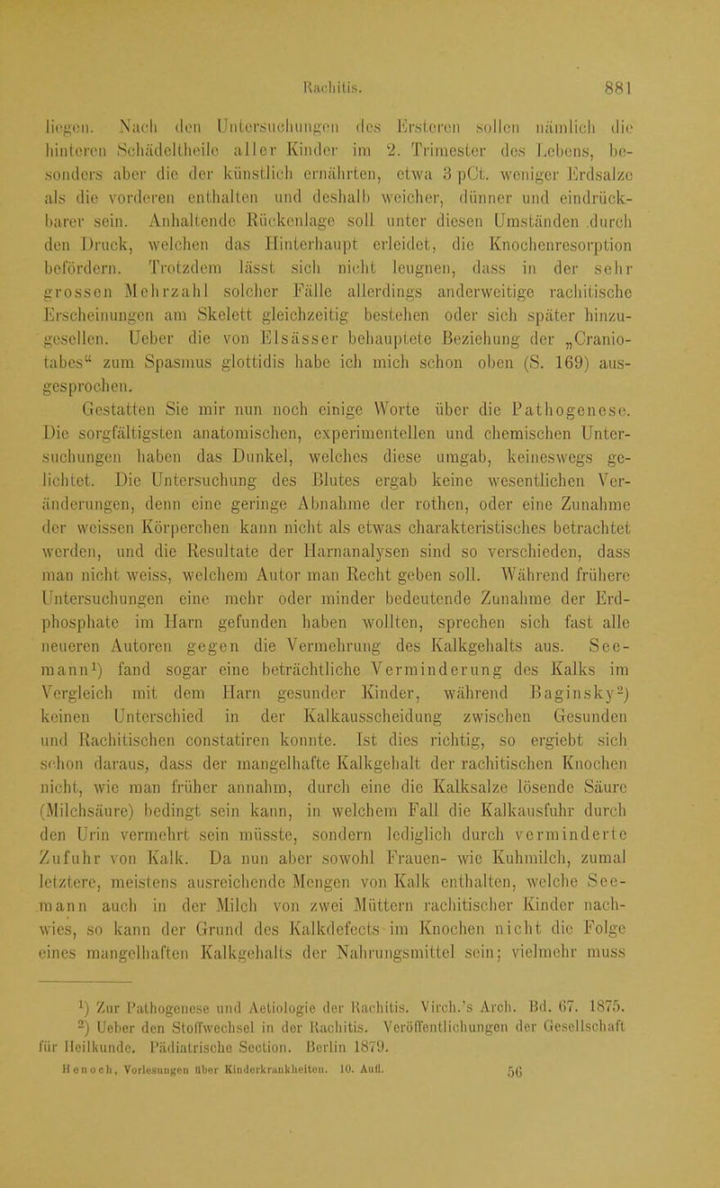 li('^(!ii. Xaeli (len Unlcrsu(!lumjj,('ii des l';rsl,ei'cn sollen nämlich die hinteren Scliädcllheilc aller Kinder im 2. Trimester des Lebens, be- sonders aber die der künstlich ernälirten, etwa 3 pCt. weniger l'lrdsalze als die vorderen enthalten und deshalb weicher, dünner und eindrück- barer sein. Anhaltende Rückenlage soll unter diesen Umständen .durch den Druck, welchen das Hinterhaupt erleidet, die Knochenresorption bclordern. Trotzdem lässt sich nicht leugnen, dass in der sehr grossen Mehrzahl solcher Fälle allerdings anderweitige rachitische Erscheinungen am Skelett gleichzeitig bestehen oder sich später hinzu- gesellen. Ueber die von Elsässer behauptete Beziehung der „Cranio- tabes“ zum Spasmus glottidis habe ich mich schon oben (S. 169) aus- gesprochen. Gestatten Sie mir nun noch einige Worte über die Pathogenese. Die sorgfältigsten anatomischen, experimentellen und chemischen Unter- suchungen haben das Dunkel, welches diese umgab, keineswegs ge- lichtet. Die Untersuchung des Blutes ergab keine wesentlichen Ver- änderungen, denn eine geringe Abnahme der rothen, oder eine Zunahme der weissen Körperchen kann nicht als etwas charakteristisches betrachtet werden, und die Resultate der Harnanalysen sind so verschieden, dass man nicht weiss, welchem Autor man Recht geben soll. Während frühere Untersuchungen eine mehr oder minder bedeutende Zunahme der Erd- phosphate im Harn gefunden haben wollten, sprechen sich fast alle neueren Autoren gegen die Vermehrung des Kalkgehalts aus. See- maniD) fand sogar eine beträchtliche Verminderung des Kalks im Vergleich mit dem Harn gesunder Kinder, während Baginsky^j keinen Unterschied in der Kalkausscheidung zwischen Gesunden und Rachitischen constatiren konnte. Ist dies richtig, so ergiebt sich schon daraus, dass der mangelhafte Kalkgehalt der rachitischen Knochen nicht, wie man früher annahm, durch eine die Kalksalze lösende Säure (Milchsäure) bedingt sein kann, in welchem Fall die Kalkausfuhr durch den Urin vermehrt sein müsste, sondern lediglich durch verminderte Zufuhr von Kalk. Da nun aber sowohl Frauen- wie Kuhmilch, zumal letztere, meistens ausreichende Mengen von Kalk enthalten, Avelche See- mann auch in der Milch von zwei Müttern rachitischer Kinder nach- wies, so kann der Grund des Kalkdefects im Knochen nicht die Folge eines mangelhaften Kalkgehalts der Nahrungsmittel sein; vielmehr muss ^) Zur Pathogenese und Aetiologie der Rachitis. Virch.’s Arch. Bd. 67. 1875. ”) Ueber den StolTwechsel in der Rachitis. VeröfTentlichungen der Gesellschaft für lleillumde. Pädiatrische Section. Berlin 1879. Uonocli, Vorlesungen Uber Kindoritninklieiten. 10. Aull.
