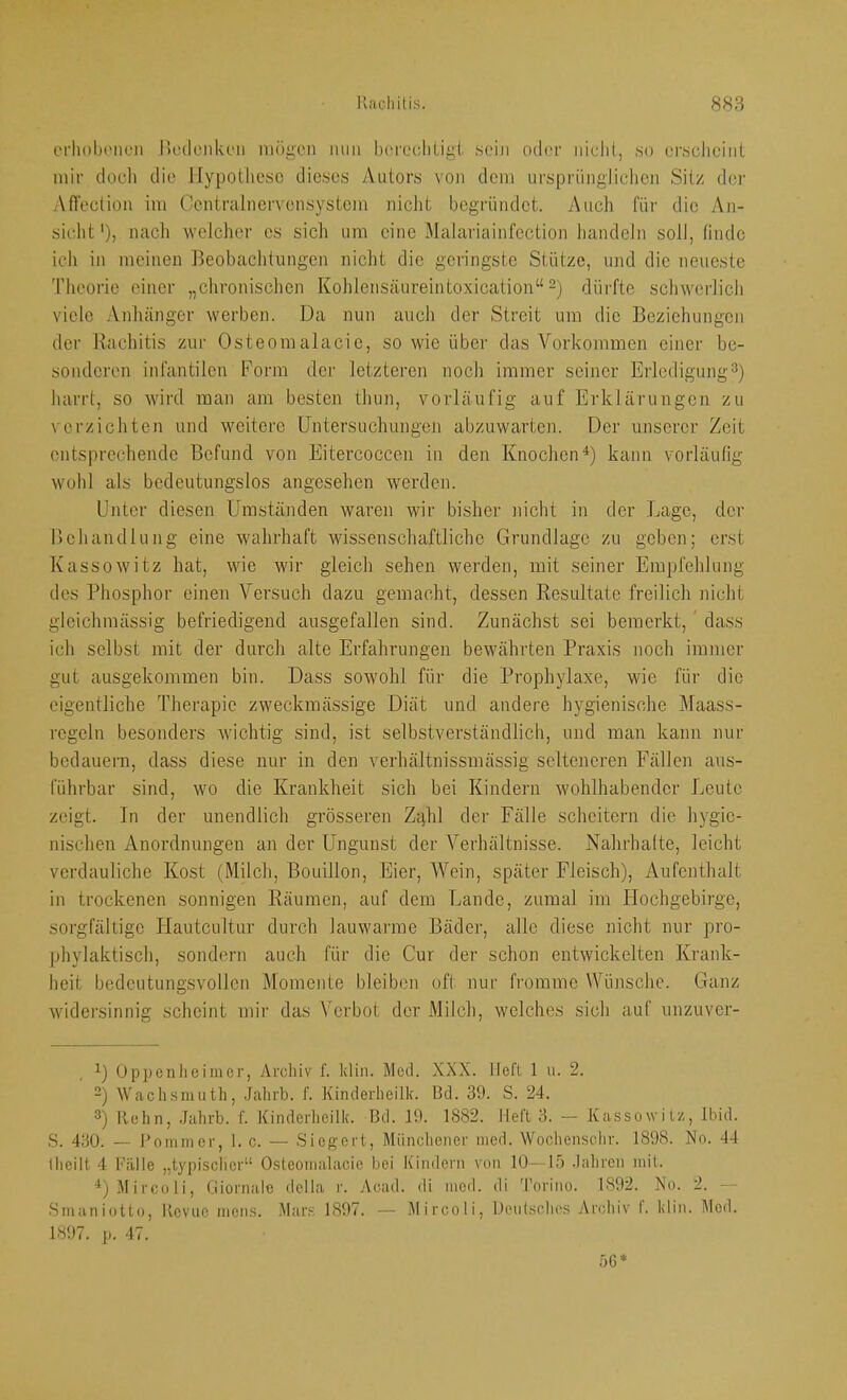 erliobi'iR'ii l>o(lcnkc‘ii mögen mm bei'ccliLigi sein oder iiielii, so erscheint mir doch die Hypothese dieses y\utors von dem ursprünglichen Sitz der Afi'ection im Centralnervcnsystcm nicht begründet. Auch für die An- sicht'), nacli welcher es sicli um eine Malariainfcction handeln soll, linde ich in meinen Beobaehtungen nicht die geringste Stütze, und die neueste Theorie einer „chronischen Kohlensäureintoxication“ dürfte schwerlich viele Anhänger werben. Da nun auch der Streit um die Beziehungen der Bacliitis zur Osteomalacie, so wie über das Vorkommen einer be- sonderen infantilen Form der letzteren noch immer seiner Erledigung'^) harrt, so wird man am besten thun, vorläufig auf Erklärungen zu verzichten und weitere Untersuchungen abzuwarten. Der unserer Zeit entsprechende Befund von Eitercoccen in den Knoclien^) kann vorläulig wohl als bedeutungslos angesehen werden. Unter diesen Umständen waren wir bisher niclit in der Lage, der Behandlung eine wahrhaft wissenschaftliche Grundlage zu geben; erst Kassowitz hat, wie wir gleich sehen werden, mit seiner Empfehlung des Phosphor einen Versuch dazu gemacht, dessen Resultate freilich nicht gleichmässig befriedigend ausgefallen sind. Zunächst sei bemerkt, dass ich selbst mit der durch alte Erfahrungen bewährten Praxis noch immer gut ausgekommen bin. Dass sowohl für die Prophylaxe, wie für die eigentliche Therapie zweckmässige Diät und andere hygienische Maass- regeln besonders wichtig sind, ist selbstverständlich, und man kann nur bedauern, dass diese nur in den verhältnissmässig selteneren Fällen aus- führbar sind, wo die Krankheit sich bei Kindern wohlhabender Leute zeigt. In der unendlich grösseren Zahl der Fälle scheitern die hygie- nischen Anordnungen an der Ungunst der Verhältnisse. Nahrhalte, leicht verdauliche Kost (Milch, Bouillon, Eier, Wein, später Fleisch), Aufenthalt in trockenen sonnigen Räumen, auf dem Lande, zumal im Hochgebirge, sorgfältige Hautcultur durch lauwarme Bäder, alle diese nicht nur pro- phylaktisch, sondern auch für die Cur der schon entwickelten Krank- heit bedeutungsvollen Momente bleiben oft nur fromme Wünsche. Ganz widersinnig scheint mir das Verbot der Milch, welches sich auf unzuver- U Oppenheimer, Archiv f. klin. Mctl. XXX. lieft 1 u. 2. -) tVachsmiith, .Jahrb. f. Kinderheilk. Bd. 39. S. 24. ®) Hehn, Jahrb. f. Kinderheilk. Bd. 19. 1882. Heft 3. — Kassowitz, Ibid. S. 430. — l’ommer, I. c. — Siegert, Miincliener med. Wochensehr. 1898. No. 44 Iheilt 4 Killle „typischer“ Osteonialacie bei Kindern von 10—15 .lahren mit. ^'jMircoli, Cliornalo della r. Acad. di med. di 'l’orino. 1892. No. 2. — .SmanioUo, llcvnc mens. Mars 1897. — Mircoli, Dentschos Ar(;lüv I. klin. Mod. 1897. p. 47. 56*