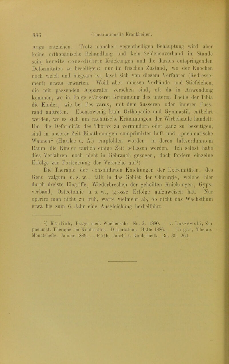 Constitutioneilo K'ninkliciten. 88 fi Auge (Uitziclicii. Trotz imuiclicr gcgentliciligcn Iteliaiiptuiig wird aber keine ortliopäfliselie neliandlung und kein Scliienenverband im Stande sein, bereits eonsoliilirte Jvnickungen und die daraus entspringenden Deformitäten zu beseitigen: nur im friselien Zustand, wo der Knochen noch weich und biegsam ist, lässt sich von diesem V^erfaliren (Redresse- ment) etwas erwarten. Wohl aber müssen Verbände und Stiefelclien, die mit passenden Ap])aratcn versehen sind, oft da in Anwendung kommen, wo in Folge stärkerer Krümmung des unteren Thcils der 'fibia die Kinder, wie bei Pes varus, mit dem äusseren oder inneren Fuss- rand auftreten. Ebensowenig kann Orthopädie und Gymnastik entbehrt werden, wo es sich um rachitische Krümmungen der AVirbelsäule handelt. (Jm die Deformität des Thorax zu vermindern oder ganz zu beseitigen, sind in unserer Zeit Einathmungen comprimii'ter Luft und „pneumatische AVannen“ (Hauke u. A.) empfohlen worden, in deren luftverdünntem Raum die Kinder täglich einige Zeit belassen werden. Ich selbst habe dies Verfahren noch nicht in Gebrauch gezogen, doch fordern einzelne Erfolge zur Fortsetzung der Versuche auf^). Die Therapie der consolidirten Knickungen der Extremitäten, des Genu valgum u. s. w., fällt in das Gebiet der Chirurgie, welche- hier durch dreiste Eingriffe, Wiederbrechen der geheilten Knickungen, Gyps- verband, Osteotomie u. s. w., grosse Erfolge aufzuweisen hat. Nur operire man nicht zu früh, warte vielmehr ab, ob nicht das AVachsthum etwa bis zum 6. Jahr eine Ausgleichung herbeiführt. Kaulich, Prager mcd. AAhchenschr. No. 2. 1880. — v. Laszewski, Zur piicumat. Therapie im Kinclesaller. Dissertation. Halle 1886. — Ungar, 'l’herap.