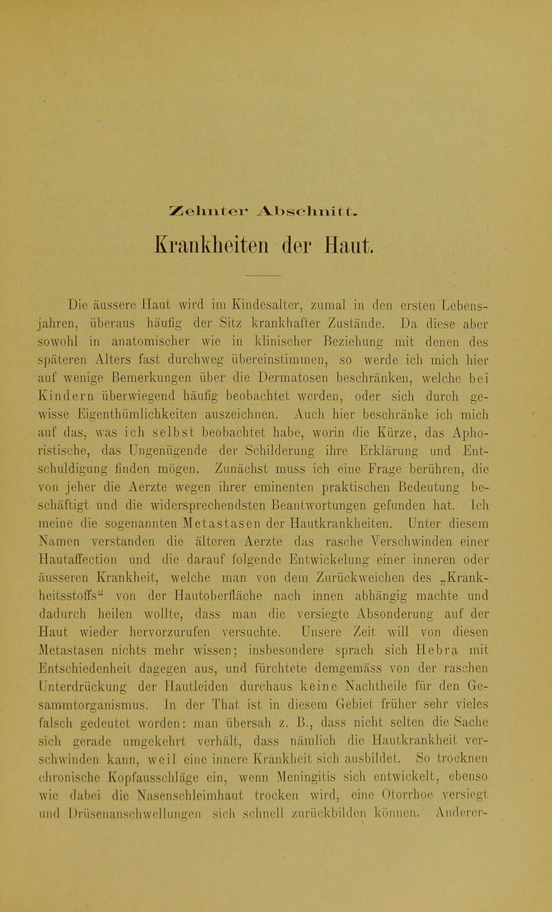 IZleliiitei* A.l>seliniM. Krankheiten der Haut. Die äussere Haut wird im Kiudesalter, zumal iu den ersten Lebens- jahren, übci’aus luiufig der Sitz krankhafter Zustände. Da diese aber sowohl in anatomischer wie in klinischer Beziehung mit denen des späteren Alters fast durchweg übereinstiinraen, so werde ich mich hier auf wenige Bemerkungen über die Dermatosen beschränken, welche bei Kindern überwiegend häufig beobachtet werden, oder sich durch ge- wisse Eigenthümlichkeiten auszcichnen. Auch hier beschränke ich mich auf das, was ich selbst beobachtet habe, worin die Kürze, das Apho- ristische, das Ungenügende der Schilderung ihre Erklärung und Ent- schuldigung finden mögen. Zunächst muss ich eine Frage berühren, die von jeher die Aerzte wegen ihrer eminenten praktischen Bedeutung be- schäftigt und die widersprechendsten Beantwortungen gefunden hat. Ich meine die sogenannten Metastasen der Hautkrankheiten. Unter diesem Namen verstanden die älteren Aerzte das rasche Verschwinden einer Hautaffection und die darauf folgende Entwickelung einer inneren oder äusseren Krankheit, welche man von dem Zurückweichen des „Krank- heitsstoffs“ von der Hautoberfläclie nach innen abhängig machte und dadurch heilen wollte, dass man die versiegte Absonderung auf der Haut wieder hervorzurufen versuchte. Unsere Zeit will von diesen Metastasen nichts mehr wissen; insbesondere sprach sich Hebra mit Entschiedenheit dagegen aus, und fürchtete demgemäss von der raschen Unterdrückung der Hautleiden durchaus keine Naclitheile für den Ge- sammtorganismus. ln der Thal ist in diesem Gebiet früher sehr vieles falsch gedeutet worden: man übersah z. B., dass nicht seiten die Saclie sicli gerade umgekehrt verhält, dass nämlich die Hautkrankheit ver- schwinden kann, weil eine innere Krankheit sich ausbildet. So trocknen chronische Kopfausschläge ein, wenn Meningitis sich entwickelt, ebenso wie dabei die Nasenschleimhaut trocken wird, eine Otonhoe versiegt und Drüsenanschwellungen sich schnell zurückbildon können. Anderer-