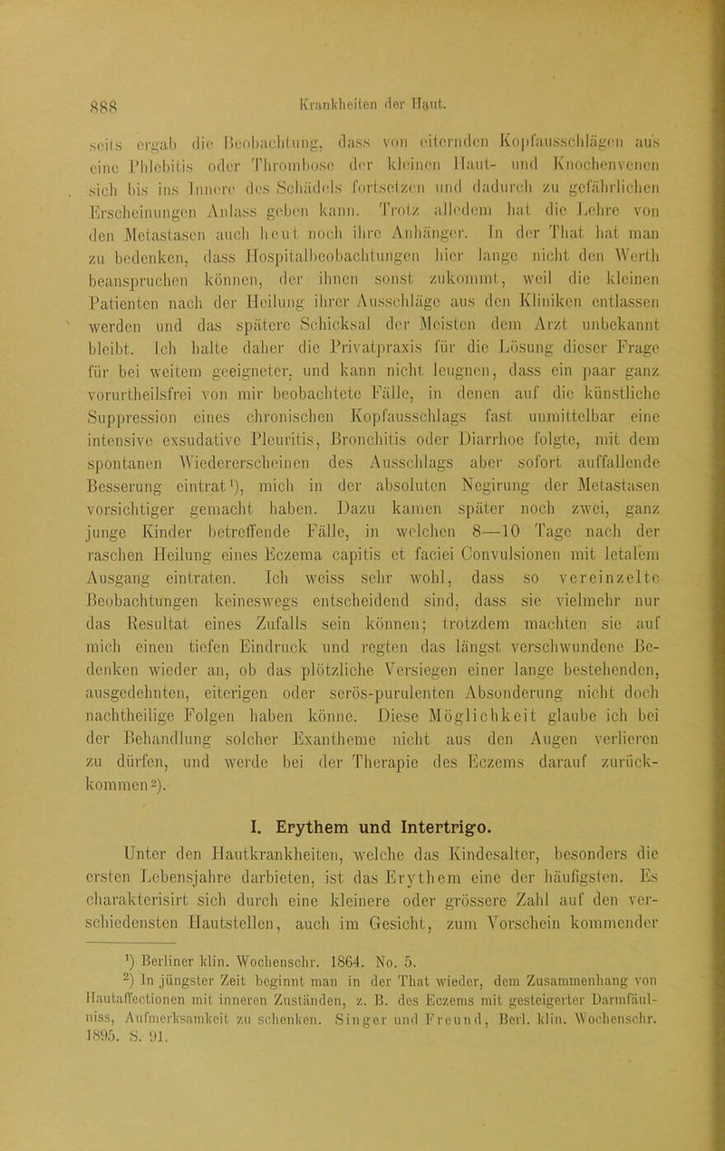 iCranldiciten der lUuit. soiis ori>al) dio Ikohaclilung, dass von ('ilonidcn Ko|d'aiisscldäg;('ii aus eine l'hlcbilis oder 'Phroinhosc der kleinen llaiii- und Knoclienvenen sicli bis ins IniK're des Scliädels fortsoizen und dadurch zu geialirliclien Ersclieimingen Anlass geben k;mn. Trotz iilledeni hat die Lohre von den Metastasen auch heut noch ihre Anhänger. Tn der That hat man zu bedenken, dass Ho.spitalbeobachtungen hier lange nicht den Werth beanspruchen können, der ihnen sonst zukoinmt, weil die kleinen Patienten nach der Heilung ihrer Ausschläge aus den Kliniken entlassen werden und das spätere Schicksal der j\lcistcn dem Ai'zt unbekannt bleibt. Ich halte daher die Privatpraxis für die Lösung dieser Frage füi- bei weitem geeigneter, und kann nicht leugnen, dass ein paar ganz vorurtheilsfrci von mir beobachtete Fälle, in denen auf die künstliche Suppression eines chronischen Kopfausschlags fast unmittelbar eine intensive exsudative Pleuritis, Bronchitis oder Diarrhoe folgte, mit dem spontanen AViedercrschcinen des Ausschlags aber sofort auffallende Besserung eintrat‘), mich in dev absoluten Negirung der Metastasen vorsichtiger gemacht haben. Dazu kamen später noch zwei, ganz junge Kinder betretfende Fälle, in welchen 8—10 Tage nach der raschen Heilung eines Eczema capitis et faciei Convulsionen mit letalem Ausgang eintraten. Ich weiss sehr wohl, dass so vereinzelte Beobachtungen keineswegs entscheidend sind, dass sie vielmehr nur das Resultat eines Zufalls sein können; trotzdem machten sie auf mich einen tiefen Eindruck und regten das längst vei’schwundene Be- denken wieder an, ob das plötzliche Versiegen einer lange bestehenden, ausgedehnten, eiterigen oder serös-purulenten Absonderung nicht doch nachtheilige Folgen haben könne. Diese Möglichkeit glaube ich bei der Behandlung solcher Exantheme nicht aus den Augen verlieren zu dürfen, und werde bei der Therapie des Eczems darauf zurück- kommen 2). I. Erythem und Intertrig’O. Unter den Hautkrankheiten, welche das Kindesalter, besonders die ersten Lebensjahre darbieten, ist das ErjAhem eine der bäuilgsten. Es charakterisirt sich durch eine kleinere oder grössere Zahl auf den ver- schiedensten Hautstellen, auch im Gesicht, zum Vorschein kommender ’) Berliner klin. Woclienschr. 1864. No. 5. 2) in jüngster Zeit beginnt man in der That wieder, dem Zusammenhang von llautailectionen mit inneren Zuständen, z. B. des Eczems mit gesteigerter Darmfiiul- niss, Aufmerksamkeit zu schenken. Singer und Freund, Berl. klin. Woclienschr. 1895. S. 91.
