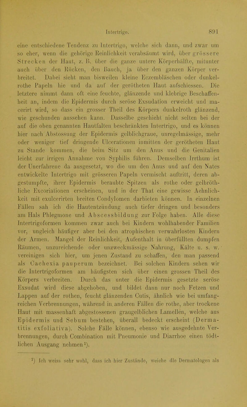 eine ciitscliit'(loiio Tciulcnz zu lntcr(rii>o, welche sich dann, und zwar um so eher, wenn die geliörige Reinlichkeit verahsäumt wird, übei' grössere Strecken der Haut, z. Ik über die ganze untere KürperhäH'te, miluntcr auch über den .Rücken, den Rauch, ja über den ganzen Körper ver- breitet. Dabei sieht man bisweilen kleine Eczcmbläschen oder dunkel- rothe Papeln hie und da auf der gerötheten Haut aufschiessen. Die letztere nimmt dann oft eine feuchte, glänzende und klebrige Beschaffen- heit an, indem die Epidermis durch seröse Exsudation erweicht und ma- cerirt wird, so dass ein gi’osscr Thcil des Körpers dunkelroth glänzend, wie geschunden aussehen kann. Dasselbe geschieht niclit selten bei der auf die oben genannten .Hautfalten beschränkten Intertrigo, und es können hier nach 7\l)Stossung der Epidermis gelblichgraue, unregelmässige, mehr oder weniger tief dringende Ulcerationen inmitten der gerötheten Haut zu Stande kommen, die beim Sitz um den Anus und die Genitalien leicht zur irrigen Annahme von Syphilis führen. Demselben Irrthura ist der Unerfahrene da ausgesetzt, wo die um den Anus und auf den Nates entwickelte Intertrigo mit grösseren Papeln vermischt auftritt, deren ab- gestumpfte, ihrer Epidermis beraubte Spitzen als rothe oder gelbröth- liche Exeoriationen erscheinen, und in der That eine gewisse Aehnlich- keit mit exulcerirten breiten Condylomen darbieten können, ln einzelnen Fällen sah ich die Hautentzündung auch tiefer dringen und besonders am Hals Phlegmone und Abscessbildung zur Folge haben. Alle diese Intertrigoformen kommen zwar auch bei Kindern wohlhabender Familien vor, ungleich häufiger aber bei den atrophischen verwahrlosten Kindern der Armen. Mangel der Reinlichkeit, Aufenthalt in überfüllten dumpfen Räumen, unzureichende oder unzweckmässige Nahrung, Kälte u. s. w. vereinigen sich hier, um jenen Zustand zu schaffen, den man passend als Cachexia pauperura bezeichnet. Rei solchen Kindern sehen wir die Intertrigoformen am häufigsten sich über einen grossen Theil des Körpers verbreiten. Durch das unter die Epidermis gesetzte seröse Exsudat wird diese abgehoben, und bildet dann nur noch Fetzen und Lappen auf der rothen, feucht glänzenden Cutis, ähnlich wie bei umfang- reichen Verbrennungen, während in.anderen Fällen die rothe, aber trockene Haut mit massenhaft abgestossenen graugelblicben .Lamellen, welche aus Epidermis und Sebum bestehen, überall bedeckt erscheint (Derma- titis exfoliativa). Solche Fälle können, ebenso wie ausgedehnte Ver- brennungen, durch Combination mit .Pneumonie und Diarrhoe einen tödt- lichen Ausgang nehmen G- Icli woiss sehr wohl, dass ich hier Zustilnclc, weiche die Deniiatologon als
