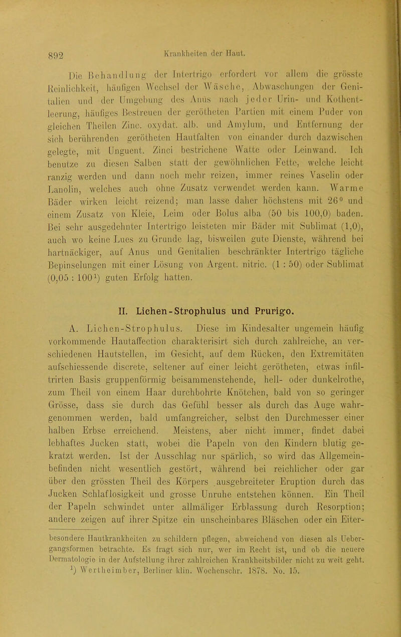 Die neliiind 111 nj;- der Iiilertrig-o erfordert vor allem die grö.sste l\ciidichk(‘it, hiuifigeii Wcclisel der Wäsche, yMiwasclmngen der Gcni- lalien und der Umgelumg des Anus nach jeder Urin- und Koilient- leerung, liäufiges rx'streuen der gcrötheien I’articn mit einem Puder von gleichen Theilen Zinc. oxydat. alb. und Amylum, und Entfernung der sieh berührenden gerötheten Hantfalten von einandei- durch dazwischen gelegte, mit Unguent. Zinci bestrichene Watte oder Leinwand. Ich benutze zu diesen Salben statt der gewöhnlichen Fette, welclie leicht ranzifi' werden und dann noch mehr reizen, immer reines Vaselin oder Lanolin, welches auch ohne Zusatz verwendet worden kann. Warme Bäder wirken leicht reizend; man lasse daher höchstens mit 26® und einem Zusatz von Kleie, Leim oder Bolus alba (50 bis 100,0) baden. Bei sehr ausgedehnter Intertrigo leisteten mir Bädei- mit Sublimat (1,0), auch wo keine Lues zu Grunde lag, bisweilen gute Dienste, während bei hartnäckiger, auf Anus und Genitalien beschränkter Intertrigo tägliche Bepinselungen mit einer Lösung von Argent. nitric. (1 : 50) oder Sublimat (0,05 ; 100^) guten Erfolg hatten. II. Liehen - Stpophulus und Ppupig’O, A. Lichen-Strophulus. Diese im Kindesalter ungemein häufig vorkommende Hautaffection charakterisirt sich durch zahlreiche, an ver- schiedenen Hautstellen, im Gesicht, auf dem Rücken, den Extremitäten aufschiessende discrete, seltener auf einer leicht gerötheten, etwas infd- trirten Basis gruppenförmig beisammenstehende, hell- oder dunkelrothc, zum Theil von einem Haar durchbohrte Knötchen, bald von so geringer Grösse, dass sie durch das Gefühl besser als durch das Auge wahr- genomraen werden, bald umfangreicher, selbst den Durchmesser einer halben Erbse erreichend. Meistens, aber nicht immer, findet dabei lebhaftes Jucken statt, wobei die Papeln von den Kindern blutig ge- kratzt werden. Ist der Ausschlag nur spärlich, so wird das Allgemein- befinden nicht wesentlich gestört, während bei reichlicher oder gar über den grössten Theil des Körpers .ausgebreiteter Eruption durch das Jucken Schlaflosigkeit und grosse Unruhe entstehen können. Ein Theil der Papeln schwindet unter allmäliger Erblassung durch Resorption; andere zeigen auf ihrer Spitze ein unscheinbares Bläschen oder ein Eiter- hesondere Hautkranicheilen zu schildern pflegen, abweichend von diesen als Ueber- gangsformen betrachte. Es fragt sich nur, w'er im Recht ist, und ob die neuere Oermatologio in der Aufstellung ihrer zahlreichen Ivrankheitsbilder nicht zu weit geht. ^) Werthoiinber, Berliner klin. Woehenschr. 1878. No. 15.