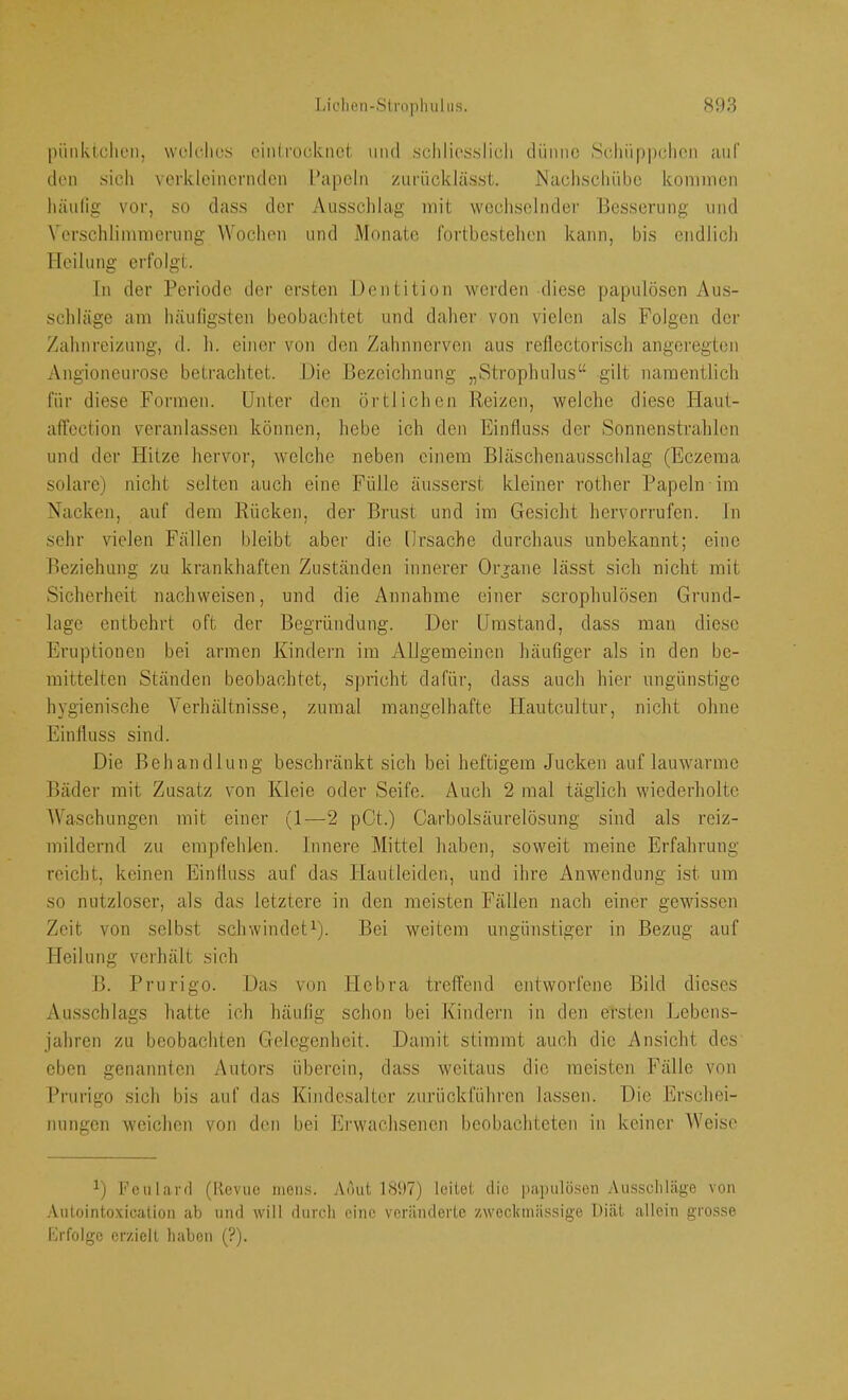 pi'mktclieii, wck-lics cinli’ociknot und .schliosslicli clüniic Scliiippdicn auf den sich verkleinernden l’apeln zuriicklässt. ISacliscliiibc kommen liäulig vor, so dass der Ausschlag mit wechselnder Besserung und Verschlimmerung Wochen und Monate fortbcstehen kann, bis endlich Heilung erfolgt. Tn der T:^eriode der ersten Dentition werden diese papulösen Aus- schläge am häufigsten beobachtet und daher von vielen als Folgen der Zahnreizung, d. h. einer von den Zahnnerven aus reflectorisch angeregten Angioneurose betrachtet. Jdie Bezeichnung „Strophulus“ gilt namentlich für diese Formen. Unter den örtlichen Reizen, welche diese Haut- affection veranlassen können, hebe ich den Einfluss der Sonnenstrahlen und der Hitze hervor, welche neben einem Bläschenausschlag (Eczema solare) nicht selten auch eine Fülle äusserst kleiner rother Papeln im Nacken, auf dem ITücken, der Brust und im Gesiclit hervorrufen. ln sehr vielen Fällen bleibt aber die Ursache durchaus unbekannt; eine Beziehung zu krankhaften Zuständen innerer Organe lässt sich nicht mit Sicherheit nachweisen, und die Annahme einer scrophulösen Grund- lage entbehrt oft der Begründung. Der Umstand, dass man diese Eruptionen bei armen Ivindern im Allgemeinen häufiger als in den be- mittelten Ständen beobachtet, spricht dafür, dass auch hier ungünstige hygienische Verhältnisse, zumal mangelhafte Hautcultur, nicht ohne Einfluss sind. Die Behandlung beschränkt sich bei heftigem Jucken auf lauwarme Bäder mit Zusatz von Ivleie oder Seife. Auch 2 mal täglich wiederholte AVaschungen mit einer (1—2 pGt.) Carboisäurelösung sind als reiz- mildernd zu empfehlen. Innere Mittel haben, soweit meine Erfahrung reicht, keinen Einfluss auf das Hautleiden, und ihre Anwendung ist um so nutzloser, als das letztere in den meisten Fällen nach einer gewissen Zeit von selbst schwindet^). Bei weitem ungünstiger in Bezug auf Heilung verhält sich B. Prurigo. Das von Hebra treffend entworfene Bild dieses Ausschlags hatte ich häufig schon bei Kindern in den ersten Jjebens- jahren zu beobachten Gelegenheit. Damit stimmt auch die Ansicht des eben genannten Autors überein, dass weitaus die meisten Fälle von Prurigo sich bis auf das Kindesaltcr zurückführen lassen. Die Erschei- nungen weichen von den bei Erwachsenen beobachteten in keiner AVeise Feufavd (Revue mens. Aöut 1897) feitet die papulösen Ausscliläge von .'Vutointoxication ab und will durch eine veränderte zweckmässige Diät allein gro.sse Brfolgc erzielt haben (?).