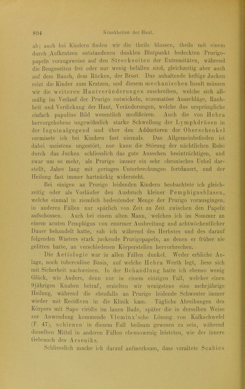 ah; aucli hei Kimlei'ii liiulcii wir die ilicil.s bla.s,seii, lheil.s mit einem durch .Aiifkratzen entstandenen dunklen Blutpunkt bedeckten J’rurigo- papcln vorzugsweise auf den Streckseiten der Extremitäten, während die J3cugeseiten frei oder nur wenig befallen sind, gleichzeitig aber auch auf dem Bauch, dem Rücken, der Brust. Das anhaltende heftige Jucken reizt die Kinder zum Kratzen, und diesem mechanischen Insult müssen wir die weiteren Hautveränderungen zuschrciben, Avelche sich all- mälig im Verlauf der Prurigo entwickeln, eczematöse Ausschläge, Kauli- heit und Verdickung der Haut, Veränderungen, welche das ursprüngliche einfach papulöse Bild wesentlich modificiren. Auch die von Hcbra hervorgehobene ungewöhnlich starke Schwellung der Lymphdrüsen in der Inguinalgcgend und über den Adductoren der Oberschenkel vermisste ich bei Kindern fast niemals. Das Allgemeinbefinden ist dabei meistens ungestört, nur kann die Störung der nächtlichen Ruhe durch das Jucken schliesslich das gute Aussehen beeinträchtigen, und zwar um so mehr, als Prurigo immer ein sehr chronisches Hebel dar- stellt, Jahre lang mit geringen Unterbrechungen fortdauert, und der Heilung fast immer hartnäckig widersteht. Bei einigen an Prurigo leidenden Kindern beobachtete ich gleich- zeitig oder als Vorläufer den Ausbruch kleiner Pemphigusblasen, welche einmal in ziemlich bedeutender Menge der Prurigo vorausgingen, in anderen Fällen nur spärlich von Zeit zu Zeit zwischen den Papeln aufschossen. Auch bei einem alten Mann, welchen ich im Sommer an einem acuten Pemphigus von enormer Ausbreitung und achtwöchentlichcr Dauer behandelt hatte, sah ich während des Herbstes und des darauf folgenden Winters stark juckende Prurigopapeln, an denen er früher nie gelitten hatte, an verschiedenen Körperstcllen hervorbrechen. Die Aetiologic war in allen Fällen dunkel. Weder erbliche An- lage, noch tuberculöse Basis, auf welche Hcbra AVerth legt, Hess sich mit Sicherheit naclnvciscn. ln der Behandlung hatte ich ebenso wenig Glück, wie Andere, denn nur in einem einzigen Fall, welcher einen 9jährigen Knaben beti-af, crziclteji wir wenigstens eine mehrjährige Heilung, während die ebenfalls an Prurigo leidende Schwester immer wieder mit Recidiven in die Klinik kam. l’ägliche Abreibungen des Körpers mit Sapo viridis im lauen Bade, später die in derselben AVeise zur Anwendung kommende VIcminx’schc Lösung von Kalkschwefcl (F. 47), schienen in diesem Fall heilsam gewesen zu sein, während dieselben Mittel in andei’en Fällen ebensowenig leisteten, wie der innere Gebi'auch des Arseniks. Schliesslich mache ich darauf aufmerksam, dass veraltete Scabies