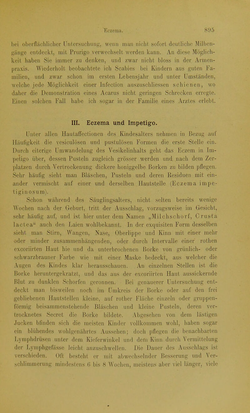 hoi obcrilächlichcf Unlersucliimi’', vvcMtii inu]i iiiclii .sofort dcullidK! Milhcn- »jinge entdeckt, mit Pnirigo verwechselt werden kann. An diese Möglich- keit haben Sie iinincr zu denken, und zwar nicht bloss in der Arincn- praxis. Wiederholt beobachtete ich Scabies bei Kindern aus guten Fa- milien, und zwar schon im ersten Lebensjahr und unter Umständen, welche jede Möglichkeit einer Infection auszuschliessen schienen, wo daher die Demonstration eines Acarus nicht gei'ingcn Schrecken erregte. Einen solchen Fall habe ich sogar in dei' Familie eines Arztes erlebt. III. Eczema und Impetig’o. Unter allen Hautaffectionen des Kindesalters nehmen in Bezug auf Häufigkeit die ve,siculösen und pustulösen Formen die erste Stelle ein. Durch eiterige Umwandelung des Vesikelinhalts geht das Eczem in Im- petigo über, dessen Pusteln zugleich grösser werden und nach dem Zer- platzen durch Vertrockenung dickere honiggelbe Borken zu bilden pllegen. Sehr häußg .sieht man Bläschen, Pusteln und deren Residuen mit ein- ander vermischt auf einer und derselben Hautstelle (Eczema impe- tiginosum). Schon während des Säuglingsalters, nicht selten bereits wenige Wochen nach de,r Geburt, tritt der Ausschlag, vorzugsweise im Gesicht, sehr häufig auf, und ist hier unter dem Namen „Milchschorf, Crusta lactea“ auch den Laien wohlbekannt, ln der exquisiten Form desselben sieht man Stirn, Wangen, Nase, Oberlippe und Kinn mit einer mehr oder minder zusammenhängenden, oder durch Intervalle einer rothen exeoriirten Haut hie und da unterbrochenen Borke von grünlich- oder schwarzbrauncr Farbe wie mit einer. Maske bedeckt, aus welcher die Augen des Kindes klar herausschauen. An einzelnen Stellen ist die Borke heruntergekratzt, und das aus der exeoriirten Haut aussickernde Blut zu dunklen Schorfen geronnen. Bei genauerer Untersuchung ent- deckt man bisweilen noch im Umkreis der Borke oder auf den frei gebliebenen Hautstellen kleine, auf rother Fläche einzeln oder gruppen- förmig beisammenstehende Bläschen und kleine Pusteln, deren ver- trocknetes Secret die Borke bildete. Abgesehen von dem lästigen Jucken bfinden sich die meisten Kinder vollkommen wohl, haben sogar ein blühendes wohlgenährtes Au.ssehen; doch pllegen die benachbarten Uymphdrüsen unter dem Kieferwinkel und dem Kinn dureb Vermittelung der Lymphgefässe leicht anzuschwellcn. Die Dauer des Ausschlags ist verschieden. Oft besteht er mit abw('chseliuler Besserung und V('r-
