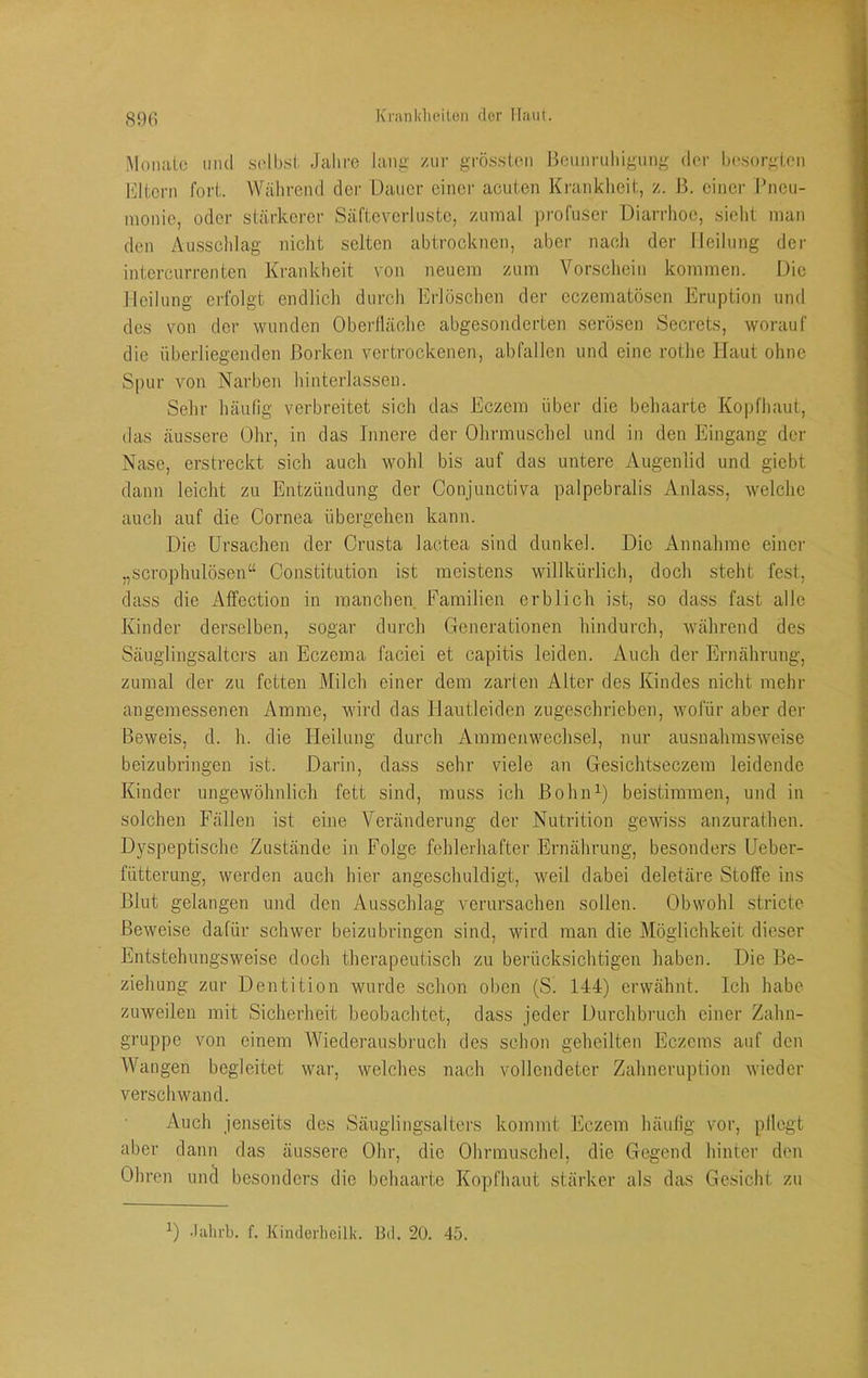 S9fi .Monate mul ,solb.si Jahre lang zur grössten Beunruliigung der hesorgten l'dtern fort. Während der Dauer einer acuten Krankheit, z. B. einer Ihieu- inonie, oder stärkerer Säfteverluste, zumal profuser Diarrhoe, sieht man den Ausscldag nicht selten abtrocknen, aber nacli der Heilung der intercurrenten Krankheit von neuem zum Vorsclieiu kommen. Die Heilung erfolgt endlicli durch Erlöschen der eczematösen Eruption und des von der wunden Oberfläche abgesonderten serösen Secrets, worauf die überliegenden Borken vertrockenen, abfailen und eine rothe Haut ohne Spur von Narben hinterlassen. Sein- häufig verbreitet sich das Eczem über die behaarte Kopfhaut, das äussere Ohr, in das Innere der Olirmuschel und in den Eingang der Nase, erstreckt sich auch wohl bis auf das untere Augenlid und giebt dann leicht zu Entzündung der Conjunctiva palpebralis Anlass, welche auch auf die Cornea übergehen kann. Die Ursachen der Crusta lactea sind dunkel. Die Annahme einer „scrophulösen“ Constitution ist meistens willkürlich, doch steht fest, dass die Affection in manchen Familien erblich ist, so dass fast alle Kinder derselben, sogar durch Generationen hindurch, während des Säuglingsaltcrs an Eczema faciei et capitis leiden. Auch der Ernährung, zumal der zu fetten Milch einer dem zarten Alter des Kindes nicht mehr angemessenen Amme, wird das Hautleiden zugeschrieben, wofür aber der Beweis, d. h. die Heilung durch Ammenwechsel, nur ausnahmsweise beizubringen ist. Darin, dass sehr viele an Gesichtseczem leidende Kinder ungewöhnlich fett sind, muss ich BohiD) beistimmen, und in solchen Fällen ist eine Veränderung der Nutrition gewiss anzurathen. Dyspeptische Zustände in Folge fehlerhafter Ernährung, besonders Ueber- fütterung, werden auch hier angeschuldigt, weil dabei deletäre Stoffe ins Blut gelangen und den Ausschlag verursachen sollen. Obwohl stricte Beweise dafür schwer beizubringen sind, wird man die Möglichkeit dieser Entstehungsweise doch therapeutisch zu berücksichtigen haben. Die Be- ziehung zur Dentition wurde schon oben (Si 144) erwähnt. Ich habe zuweilen mit Sicherheit beobachtet, dass jeder Durchbruch einer Zahn- gruppe von einem Wiederausbruch des schon geheilten Eczems auf den Wangen begleitet war, welches nach vollendeter Zahneruption wieder verschwand. Auch jenseits des Säuglingsaltoi-s kommt Eczem häufig vor, pllegt aber dann das äussere Ohr, die Ohrmuschel, die Gegend hinter den Ohren uncl besonders die behaarte Kopfhaut stärker als das Gesicht zu .lahi-b. f. Kiiulerhcilk. Bd. 20. 45.