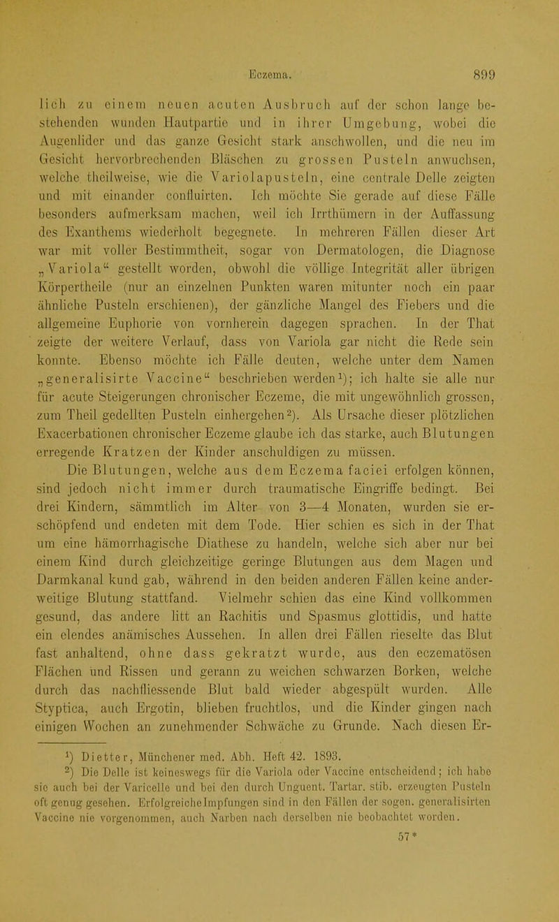 Jicli zu einem neuen acuten Ausbruch auf der sclion lange be- stehenden wunden Hautpartie und in ilirer Umgebung, wobei die Augenlider und das ganze Gesicht stark anschwollen, und die neu im Gesicht hervorbrechenden Bläschen zu grossen Pusteln anwuchsen, welche theilweise, wie die AHiriolapusteln, eine centrale Delle zeigten und mit einander confluirten. Ich möchte Sie gerade auf diese Fälle besonders aufmerksam machen, weil ich Irrthümern in der Auffassung des Pixanthems wiederholt begegnete. In mehreren Fällen dieser Art war mit voller Bestimmtheit, sogar von Dermatologen, die Diagnose „Variola“ gestellt worden, obwohl die völlige Integrität aller übrigen Körpertheile (nur an einzelnen Punkten waren mitunter noch ein paar ähnliche Pusteln erschienen), der gänzliche Mangel des Fiebers und die allgemeine Euphorie von vornherein dagegen sprachen. In der That zeigte der weitere Verlauf, dass von Variola gar nicht die Rede sein konnte. Ebenso möchte ich Fälle deuten, welche unter dem Namen „generalisirte Vaccine“ beschrieben werden^); ich halte sie alle nur für acute Steigerungen chronischer Eczeme, die mit ungewöhnlich grossen, zum Theil gedellten Pusteln einhergehen 2). Als Ursache dieser plötzlichen Exacerbationen chronischer Eczeme glaube ich das starke, auch Blutungen erregende Kratzen der Kinder anschuldigen zu müssen. Die Blutungen, welche aus dem Eczema faciei erfolgen können, sind jedoch nicht immer durch traumatische Eingilffe bedingt. Bei drei Kindern, sämmtlich im Alter von 3—4 Monaten, wurden sie er- schöpfend und endeten mit dem Tode. Hier schien es sich in der That um eine hämorrhagische Diathese zu handeln, welche sich aber nur bei einem Kind durch gleichzeitige geringe Blutungen aus dem Magen und Darmkanal kund gab, während in den beiden anderen Fällen keine ander- weitige Blutung stattfand. Vielmehr schien das eine Kind vollkommen gesund, das andere litt an Rachitis und Spasmus glottidis, und hatte ein elendes anämisches Aussehen. In allen drei Fällen rieselte das Blut fast anhaltend, ohne dass gekratzt wurde, aus den eczematösen Flächen und Rissen und gerann zu weichen schwarzen Borken, welche durch das nachfliessende Blut bald wieder abgespült wurden. Alle Styptica, auch Ergotin, blieben fruchtlos, und die Kinder gingen nach einigen Wochen an zunehmender Schwäche zu Grunde. Nach diesen Er- Dietter, Münchener raed. Abh. Heft 42. 1893. 2) Die Delle ist keineswegs für die Variola oder Vaccine entscheidend; ich habe sie auch bei der Varicelle und bei den durch ünguent. Tartar, stib. erzeugten Pusteln oft genug gesehen. Erfolgreiche Impfungen sind in den F<ällen der sogen, goncralisirten Vaccine nie vorgenomtnen, auch Narben nach derselben nie beobachtet worden. 57*