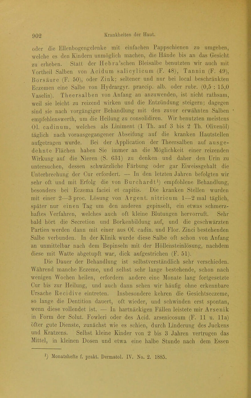 oder die Ellcnbogcngclonke mit einfiudien Pappscliiencii zu- umgeben, welche cs den Kindern immöglicli maclicn, die Hände bis an das Gesicht zu erheben. Statt der Hcbra’scbcn Bleisalbe benutzten wir aucli mit Vortheil Salben von Acidum salicylicum (F. 48), Tannin (F. 49), Borsäure (F. 50), oder Zink; seltener und nur bei local beschränkten Eczemen eine Salbe von Hydrargyr. praccip. alb. oder rubr. (0,5 : 15,0 Vaselin). Thecrsalben von Anfang an anzuwenden, ist nicht rathsam, weil sie leicht zu reizend wirken und die Entzündung steigern; dagegen sind sic nach vorgängiger Behandlung mit den zuvor erwähnten Salben * empfehlenswerth, um die Heilung zu consolidiren. Wir benutzten meistens 01. cadinum, welches als Liniment (1 Th. auf 3 bis 2 Th. Olivenöl) täglich nach vorausgegangener Abseifung auf die kranken Hautstellen aufgetragen wurde. Bei der Application der Theersalben auf ausge- dehnte Fläclien haben Sie immer an die Möglichkeit einer reizenden Wirkung auf die Nieren (S. 631) zu denken und daher den Urin zu untersuchen, dessen schwärzliche Färbung oder gar Eiweissgehalt die Unterbrechung der Cur erfordert. — In den letzten Jahren befolgten wir sehr oft und mit Erfolg die von Burchardt^) empfohlene Behandlung, besonders bei Eczema faciei et capitis. Die kranken Stellen wurden mit einer 2—3 proc. Lösung von Argent. nitricum 1—2 mal täglich, später nur einen Tag um den anderen gepinselt, ein etwas schmerz- haftes Verfahren, welches auch oft kleine Blutungen hervorruft. Sehr bald hört die Secretion und Borkenbildung auf, und die geschwärzten Partien werden dann mit einer aus 01. cadin. und Flor. Zinci bestehenden Salbe verbunden. In der Klinik wurde diese Salbe oft schon von Anfang an unmittelbar nach dem Bepinseln mit der Höllensteinlösung, nachdem diese mit Watte abgetupft war, dick aufgestrichen (F. 51). Die Dauer der Behandlung ist selbstverständlich sehr verschieden. Während manche Eczeme, und selbst sehr lange bestehende, schon nach wenigen Wochen heilen, erfordern andere eine Monate lang fortgesetzte Cur bis zur Heilung, und auch dann sehen Avir häufig olme erkcjinbare Ursache Recidive eintreten. Insbesondere kehren die Gesichtseczeme, so lange die Dentition dauert, oft wieder, und schwinden erst spontan, wenn diese Amllendet ist. — In hartnäckigen Fällen leistete mir Arsenik in Form der Solut. Fowleri oder des Acid. arsenicosura (F. 11 u. 11a) öfter gute Dienste, zunächst wie es schien, durch Linderung des Juckens und Kratzens. Selbst kleine Kinder von 2 bis 3 Jahren vertrugen das Mittel, in kleinen Dosen und etwa eine halbe Stunde nach dem Essen ^) Monatshefte f. prakt. Dermatol. IV. No. 2. 1885.