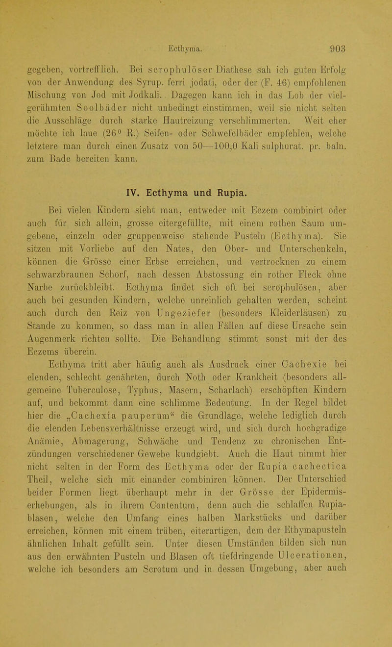 gegeben, vortren iicli. Hei scrophulöser Dialliese sah icli guten Erfolg von der Anwendung des Syrup. fenä jodati, oder der (F. 46) empfohlenen Miscliung von Jod mit Jodkali. Dagegen kann icli in das Lob der viel- gerühmten Soolbäder niclit unbedingt cinstimmen, weil sic nicht selten die Ausschläge durch starke Hautreizung verschlimmerten. Weit eher möchte ich laue (26*’ R.) Seifen- oder Schwefelbäder erapfelilen, welche letztere man durch einen Zusatz von 50—100,0 Kali sulphurat. pr. baln. zum Bade bereiten kann. IV. Ecthyma und Rupia. Bei vielen Kindern sielit man, entweder mit Eczera corabinirt oder auch für sich allein, grosse eitergefüllte, mit einem rothen Saum um- gebene, einzeln oder gruppenweise stehende Pusteln (Ecthyma). Sie sitzen mit Vorliebe auf den Nates, den Ober- und Unterschenkeln, können die Grösse einer Erbse erreichen, und vertrocknen zu einem schwarzbraunen Schorf, nach dessen A.bstossung ein rother Fleck ohne Narbe zurückbleibt. Ecthyma findet sich oft bei scrophulösen, aber auch bei gesunden Kindern, welche unreinlich gehalten werden, scheint auch durch den Reiz von Ungeziefer (besonders Kleiderläusen) zu Stande zu kommen, so dass man in allen Fällen auf diese Ursache sein Augenmerk richten sollte. Die Behandlung stimmt sonst mit der des Eczems überein. Ecthyma tritt aber häufig auch als Ausdruck einer Cachexie bei elenden, schlecht genährten, durch Noth oder Krankheit (besonders all- gemeine Tuherculose, Typhus, Masern, Scharlach) erschöpften Kindern auf, und bekommt dann eine schlimme Bedeutung. In der Regel bildet hier die „Cachexia pauperum“ die Grundlage, welche lediglich durch die elenden Lebensverhältnisse erzeugt wird, und sich durch hochgradige Anämie, Abmagerung, Schwäche und Tendenz zu chronischen Ent- zündungen verschiedener Gewebe kundgiebt. Auch die Haut nimmt hier nicht selten in der Form des Ecthyma oder der Rupia cachectica Theil, welche sich mit einander combiniren können. Der Unterschied beider Formen liegt überhaupt mehr in der Grösse der Epidermis- erhebungen, als in ihrem Contentum, denn auch die schlaffen Rupia- blascn, welche den Umfang eines halben Markstücks und darüber erreichen, können mit einem trüben, eiterartigen, dem der Ethymapusteln ähnlichen Inhalt gefüllt sein. Unter diesen Umständen bilden sich nun aus den erwähnten Pusteln und Blasen oft tiefdringende UIcerationen, welche ich besonders am Scrotum und in dessen Umgebung, aber auch