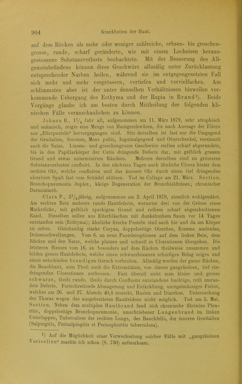 auf dem Rücken als mehr oder weniger zahlreiche, erhsen- bis groschen- grosse, runde, scharf geränderte, wie mit einem Locheisen heraus- gestossene Substanzverluste beobachtete. Mit der Besserung des All- gemeinbefindens können diese Geschwüre allmälig unter Zurücklassung entsprechender Narben heilen, während sie im entgegengesetzten Fall sich mehr und mehr vergrössern, vertiefen und vervielfachen. Am schlimmsten aber ist der unter denselben Verhältnissen bisweilen vor- kommende Uebergang des Ecthyma und der Rupia in ßrand^). Beide Vorgänge glaube ich am besten durch Mittheilung der folgenden kli- nischen Fälle veranschaulichen zu können. Johann B., Jahr alt, aufgenommen am 11. März 1879, sehr atrophisch und anämisch, zeigte eine Menge von Hautgeschwüren, die nach Aussage der Eltern aus „Eiterpusteln“ hervorgegangen sind. Sitz derselben ist fast nur die Umgegend der Genitalien, Scrotum, Mons pubis, Tnguinalgegend und Oberschenkel, vereinzelt auch die Nates. Linsen- und groschengrosse Geschwüre stellen scharf abgerundete, bis in den Papillarkörper der Cutis dringende Defecte dar, mit gelblich grauem Grund und etwas uuterminirten Rändern. Mehrere derselben sind zu grösseren Substanzverlusten confluirt. In den nächsten Tagen auch ähnliche Ulcera hinter dem rechten Ohr, welche confluiren und das äussere Ohr durch einen tief dringenden ulcerösen Spalt fast vom Schädel ablösen. Tod im Collaps am 21. März. Section. Bronchopneumonia duplex, käsige Degeneration der ßronchialdrüsen, chronischer Darmcatarrb. Clara P., 2Y2jährig, aufgenommen am 2. April 1879, ziemlich wohlgenährt. Am rechten Bein mehrere runde Hautdefecte, worunter drei von der Grösse eines Markstücks, mit gelblich speckigem Grund und rothem scharf abgeschnittenem Rand. Dieselben sollen aus Eiterbläschen mit dunkelrothem Saum vor 14 Tagen entstanden sein (Ecth}'ma); ähnliche frische Pusteln sind auch hie und da am Körper zu sehen. Gleichzeitig starke Coryza, doppelseitige Otorrhoe, Eczema auriculae, Drüsenschwellungen. Vom 6. an neue Pusteleruptionen auf dem linken Bein, dem Rücken und den Nates, welche platzen und schnell in Ulcerationen übergehen. Die letzteren fliessen vom 16. an besonders auf dem Rücken theilweise zusammen und bilden grosse Hautdefecte, welche einen schwarzbraunen schorfigen Belag zeigen und einen entschieden brandigen Geruch verbreiten. Allmälig werden der ganze Rücken, die Bauchhaut, zum Theil auch die Extremitäten, von diesen gangränösen, tief cin- dringenden Ulcerationen zerfressen. Fast überall sieht man kleine und grosse schwarze, theils runde, theils durch Confluenz entstandene buchtige, roth umran- dete Defecte. Fortschreitende Abmagerung und Entkräftung, unregelmässiges Fieber, welches am 26. und 27. Abends 40,8 erreicht, Husten und Diarrhoe. Untersuchung des Thorax wegen des ausgebreiteten Hautleidens nicht möglich. Tod am 5. Mai. Section. Neben dem multiplen Hautbrand fand sich chronische fibrinöse Pleu- ritis, doppelseitige Bronchopneumonie, umschriebener Lungenbrand im linken Unterlappen, Tuberculose der rechten Lunge, des Bauchfells, der inneren Genitalien (Salpingitis, Perisalpingitis et Perioophoritis tuberculosa). Y Auf die Möglichkeit einer Verwechselung solcher Fälle mit „gangränösen Varicellen“ machte ich schon (S. 730) aufmerksam.