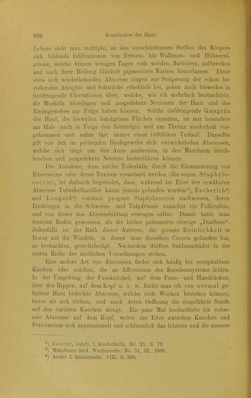 I.ebcns sicht man multiple, an den verscliiedensten Stellen des Körpers sich bildende Infiltrationen von Erbsen- bis Wallniiss- und Hühnerei- grosse, welche binnen wenigen Tagen roth werden, iliictuiren, aufbrechen und nach ihrer Heilung bläulich pigraentirte Narben hinterlassen. Diese stets sich wicdei-holcnden Abscessc tragen zur Steigei'ung der schon be- stehenden Atrophie und Schwäche crlieblich bei, gelien auch bisweilen in tief dringende ülcerationen über, welclie, wie ich mehrrach beobaclitete, die Muskeln blosslegen und ausgedehnte Necrosen der Haut und des Bindegewebes zur Folge haben können. Solche tiefdringende Gangrän der Haut, die bisweilen handgrosse Flächen einnahm, ist mir besonders am Hals (auch in Folge von Intertrigo) und am Thorax wiederholt vor- gekommen •und nahm fast immer einen tödtlichen Verlauf. Dasselbe gilt von den im perinealen Bindegewebe sich entwickelnden Abscessen, welche sich rings um den Anus ausbreiten, in den Mastdarm durch- brechen und ausgedehnte Necrose herbeiführen können. Die Annahme, dass solche Todesfälle durch die Einwanderung von Eitercoccen oder deren Toxinen veranlasst werden (die sogen. Staphylo- coccie), ist dadurch begründet, dass, während im Eiter der erwähnten Abscesse Tuberkelbacillen kaum jemals gefunden wurden^), Escherich-) und Longard^) constant pyogene Staphylococcen nachwiesen, deren Eindringen in die Schweiss- und Talgdrüsen zunächst ein Folliculitis, und von dieser aus Abscessbildung erzeugen sollte. Damit hatte man festeren Boden gewonnen, als die bisher präsumirte eiterige „Diathese“. Jedenfalls ist der Rath dieser Autoren, die grösste Reinlichkeit in Bezug auf die Windeln, in denen man dieselben Coccen gefunden hat, zu beobachten, gerechtfertigt. Nächstdem dürften Sublimatbäder in der ersten Reihe der ärztlichen Verordnungen stehen. Eine andere Art von Abscessen findet sich häufig bei scroplmlösen Kindern oder solchen, die an Affectionen des Knochensystems leiden. In der Umgebung der Fussknöchel, auf dem Fuss- und Handrücken, über den Rippen, auf dem Kopf u. s. w. findet man oft von normal ge- färbter Haut bedeckte Abscesse, welche viele Wochen bestehen können, bevor sie sich röthen, und nach deren Oeffnung die eingeführte Sonde auf den cariösen Knochen dringt. Ein paar Mal beobaclitete ich colos- sale Abscesse auf dem Kopf, wobei der Eiter zwischen Knochen und Pericranium sich angesammelt und schliesslich das letztere und die äussere Ziesler, .Jahrb. f. Kindorheilk. Bd. 23. S. 79. Münchener med. Wochensclir. No. 51, 52. 1886. 3) Archiv f. Kinderheilk. VIII. S. 369.