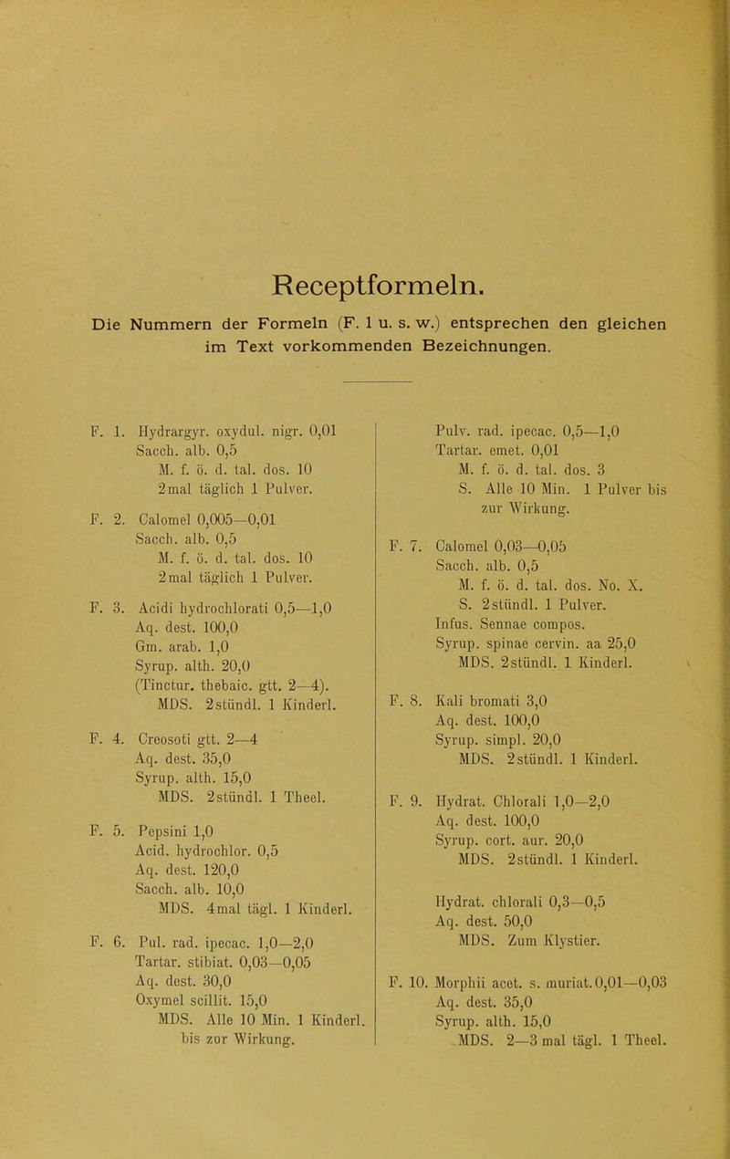 Receptformeln. Die Nummern der Formeln (F. 1 u. s. w,) entsprechen den gleichen im Text vorkommenden Bezeichnungen. P. 1. Hydrargyr. oxydul. nigr. 0,01 Sacch. alb. 0,5 M. f. ö. d. tal. dos. 10 2 mal täglich 1 Pulver. P. 2. Calomel 0,005-0,01 Sacch. alb. 0,5 M. f. ö. d. tal. dos. 10 2 mal täglich 1 Pulver. F. 3. Acidi hydrochlorati 0,5—1,0 Aq. dest. 100,0 Gm. arab. 1,0 Syrup. alth. 20,0 (Tinctur. thebaic. gtt. 2—4). MDS. 2stündl. 1 Kinderl. P. 4. Creosoti gtt. 2—4 Aq. dest. 35,0 Syrup. alth. 15,0 MDS. 2stündl. 1 Theel. F. 5. Pepsin! 1,0 Acid. hydrochlor. 0,5 Aq. dest. 120,0 Sacch. alb. 10,0 MDS. 4mal tägl. 1 Kinderl. P. 6. Pul. rad. Ipecac. 1,0—2,0 Tartar, stibiat. 0,03—0,05 Aq. dest. 30,0 Oxymel scillit. 15,0 MDS. Alle 10 Min. 1 Kinderl. bis zur Wirkung. Pulv. rad. ipecac. 0,5—1,0 Tartar, emet. 0,01 M. f. ö. d. tal. dos. 3 S. Alle 10 Min. 1 Pulver bis zur Wirkung. F. 7. Calomel 0,03—0,05 Sacch. alb. 0,5 M. f. ö. d. tal. dos. No. X. S. 2stündl. 1 Pulver. Infus. Sennae compos. Syrup. Spinae cervin. aa 25,0 MDS. 2stündl. 1 Kinderl. F. 8. Kali bromati 3,0 Aq. dest. 100,0 Syrup. simpl. 20,0 MDS. 2stündl. 1 Kinderl. F. 9. Hydrat. Chi oral i 1,0-2,0 Aq. dest. 100,0 Syi’up. cort. aur. 20,0 MDS. 2stündl. 1 Kinderl. Hydrat, chlorali 0,3—0,5 Aq. dest. 50,0 MDS. Zum Klystier. P. 10. Morphii acet. s. muriat. 0,01—0,03 Aq. dest. 35,0 Syrup. alth. 15,0 MDS. 2—3 mal tägl. 1 Theel.