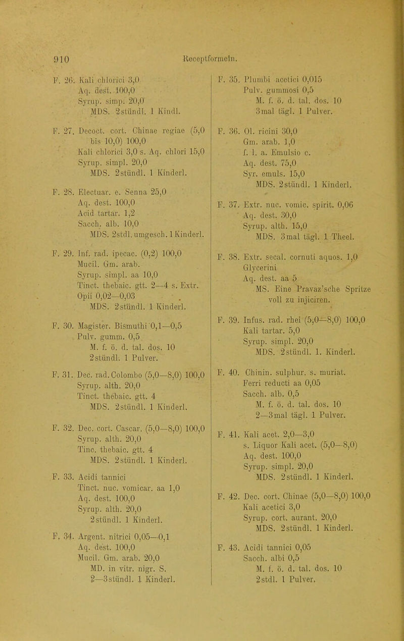 F. 26. Kali clilorici 8,0 Aq. clest. 100,0 Syrup. simp. 20,0 MUS. 2stiindl. 1 Kiiull. F. 27. Decoct. cort. Ohinae regiao (5,0 bis 10,0) 100,0 Kali clilorici 3,0 s. Aq. clilori 15,0 Syrup. simpl. 20,0 MUS. 2stiindl. 1 Kinderl. P. 28. Electuar. e. Senna 25,0 Aq. dest. 100,0 Acid tartar. 1,2 Saccli. alb. 10,0 MUS. 2stdl.umgescli. 1 Kinderl. F. 29. Inf. rad. ipecac. (0,2) 100,0 Mucil. Gin. arab. Sj'i'up. simpl. aa 10,0 Tinct. tliebaic. gtt. 2—4 s. Extr. Opii 0,02—0,03 MUS. 2stündl. 1 Kinderl. P. 30. Magister. Bismuthi 0,1—0,5 Pulv. gumm. 0,5 M. f. ö. d. tal. dos. 10 2stündl. 1 Pulver. F. 31. Dec. rad. Colombo (5,0—8,0) 100,0 Syrup. alth. 20,0 Tinct. thebaic. gtt. 4 MUS. 2stiindl. 1 Kinderl. F. 32. Dec. cort. Cascar. (5,0—8,0) 100,0 Syrup. alth. 20,0 Tine, thebaic. gtt. 4 MDS. 2stündl. 1 Kinderl. F. 33. Acidi tannici Tinct. nuc. vomicar. aa 1,0 Aq. dest. 100,0 Syrup. alth. 20,0 2stündl. 1 Kinderl. F, 34. Argent. nitrici 0,05—0,1 Aq. dest. 100,0 Mucil. Gm. arab. 20,0 MD. in vitr. nigr. S. 2—3stündl. 4 Kindorl. F. 35. Plumbi acclici 0,015 Pulv. gummosi 0,5 M. f. ö. d. tal. dos. 10 3mal tägl. 1 Pulver. F. 36. 01. ricini 30,0 Gm. arab. 1,0 f. 1. a. Emulsio c. Aq. dest. 75,0 Syr. emuis. 15,0 MDS. 2stüiidl. 1 Kinderl. F. 37. Extr. nuc. vomic. spirit. 0,06 Aq. dest. 30,0 Syrup. alth. 15,0 MDS. 3 mal tägl. 1 Theel. F. 38. Extr. sccal. cornuti aquos. 1,0 Glycerini Aq. dest. aa 5 MS. Eine Pravaz’sche Spritze voll zu injiciren. F. 39. Infus, rad. rhei (5,0—8,0) 100,0 Kali tartar. 5,0 Syrup. simpl. 20,0 MDS. 2stündl. 1. Kinderl. F. 40. Chinin, sulphur. s. muriat. Ferri reducti aa 0,05 Sacch. alb. 0,5 M. f. ö. d. tal. dos. 10 2—3 mal tägl. 1 Pulver. F. 41. Kali acet. 2,0—3,0 s. Liquor Kali acet. (5,0—8,0) Aq. dest. 100,0 Syrup. simpl. 20,0 MDS. 2stündl. 1 Kinderl. F. 42. Dec. cort. Chinae (5,0—8,0) 100,0 Kali acetici 3,0 Syrup. cort. aurant. 20,0 MDS. 2stündl. 1 Kinderl. F. 43. Acidi tannici 0,05 Sacch. albi 0,5 M. f. ö. d. tal. dos. 10 2stdl. 1 Pulver.