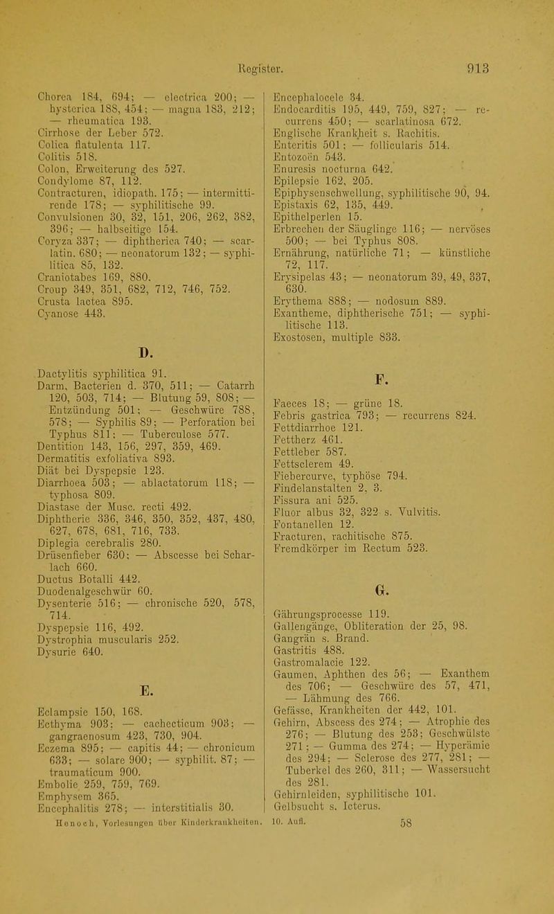 Cliorca 184, G94; — electrica 200; — hyslcrica ISS, 454; — magna 183, 212; — rheumatica 193. Cirrho.se der Leber 572. Colica tlatulenta 117. Colitis 518. Colon, Erweiterung des 527. Condylome 87, 112. Contracturen, idiopath. 175; — intermitti- rende 178; — syphilitische 99. Convulsionen 30, 32, 151, 20G, 262, 382, 396; — halbseitige 154. Coryza 337; — diphtherica 740; — scar- latin. 680; — neonatorum 132; — syphi- litica 85, 132. Craniotabes 169, 880. Croup 349, 351, 682, 712, 746, 752. Crusta lactea 895. Cyauose 443. D. Dactylitis syphilitica 91. Darm, Bacterieu d. 370, 511; — Catarrh 120, 503, 714; — Blutung 59, 808; — Entzündung 501; — Geschwüre 788, 578; — Syphilis 89; — Perforation bei Typhus 811; — Tuberculose 577. Dentition 143, 156, 297, 359, 469. Dermatitis exfoliativa 893. Diät bei Dyspepsie 123. Diarrhoea 503; — ablactatorum 118; — typhosa 809. Diastase der Muse, recti 492. Diphtherie 336, 346, 350, 352, 437, 480, 627, 678, 681, 716, 733. Diplegia cerebralis 280. Drüsenfieber 630; — Abscesse bei Schar- lach 660. Ductus Botalli 442. Duodenalgeschwür 60. Dysenterie 516; — chronische 520, 578, *714. Dyspepsie 116, 492. Dystrophia muscularis 252. Dysurie 640. E. Eclampsie 150, 168. Ecthyma 903; — cachecticum 903; — gangraenosum 423, 730, 904. Eczema 895; — capitis 44; — chronicum 633; — solare 900; — .syphilit. 87; — traumaticum 900. Embolie 259, 759, 769. Emphysem 365. Encephalitis 278; — interstitialis 30. Konuch, Yorlosuiigoii llbor Kimloi'kniiikhoitoii. Enccphalocelc 34. Endocarditis 195, 449, 759, 827; — re- currens 450; — scarlatinosa 672. Englische Krankheit s. Rachitis. Enteritis 501; — follicularis 514. Entozoen 543. Enuresis nocturna 642. Epilep.sie 162, 205. Epiphysenschwellung, syphilitische 9Ö, 94. Epistaxis 62, 135, 449. Epithelperlen 15. Erbrechen der Säuglinge 116; — nervöses 500; — bei Typhus 808. Ernährung, natürliche 71; — künstliche 72, 117. Erysipelas 43; — neonatorum 39, 49, 337, 630. Erythema 888; — nodosum 889. Exantheme, diphtherische 751; — syphi- litische 113. Exostosen, multiple 833. F. Faeces 18; — grüne 18. Febris gastrica 793; — recurrens 824. Fettdiarrhoe 121. Fettherz 461. Fettleber 587. Fettsclerem 49. Fiebercurve, typhöse 794. Findelanstalten 2, 3. Fissura ani 525. Fluor albus 32, 322 s. Vulvitis. Fontanellen 12. Fracturen, rachitische 875. Fremdkörper im Rectum 523. G. Gährungsprocesse 119. Gallengänge, Obliteration der 25, 98. Gangrän s. Brand. Gastritis 488. Gastromalacie 122. Gaumen, Aphthen des 56; — Exanthem des 706; — Geschwüre des 57, 471, — Lähmung des 766. Gefässe, Krankheiten der 442, 101. Gehirn, Abscess des 274; — Atrophie des 276; — Blutung des 253; Geschwülste 271 ; — Gumma des 274; — Hyperämie des 294; — Sclerose des 277, 281; — Tuberkel des 260, 311; — Wassersucht des 281. Gehirn leiden, syphilitische 101. Gelbsucht s. Icterus. 10. Aull. 58