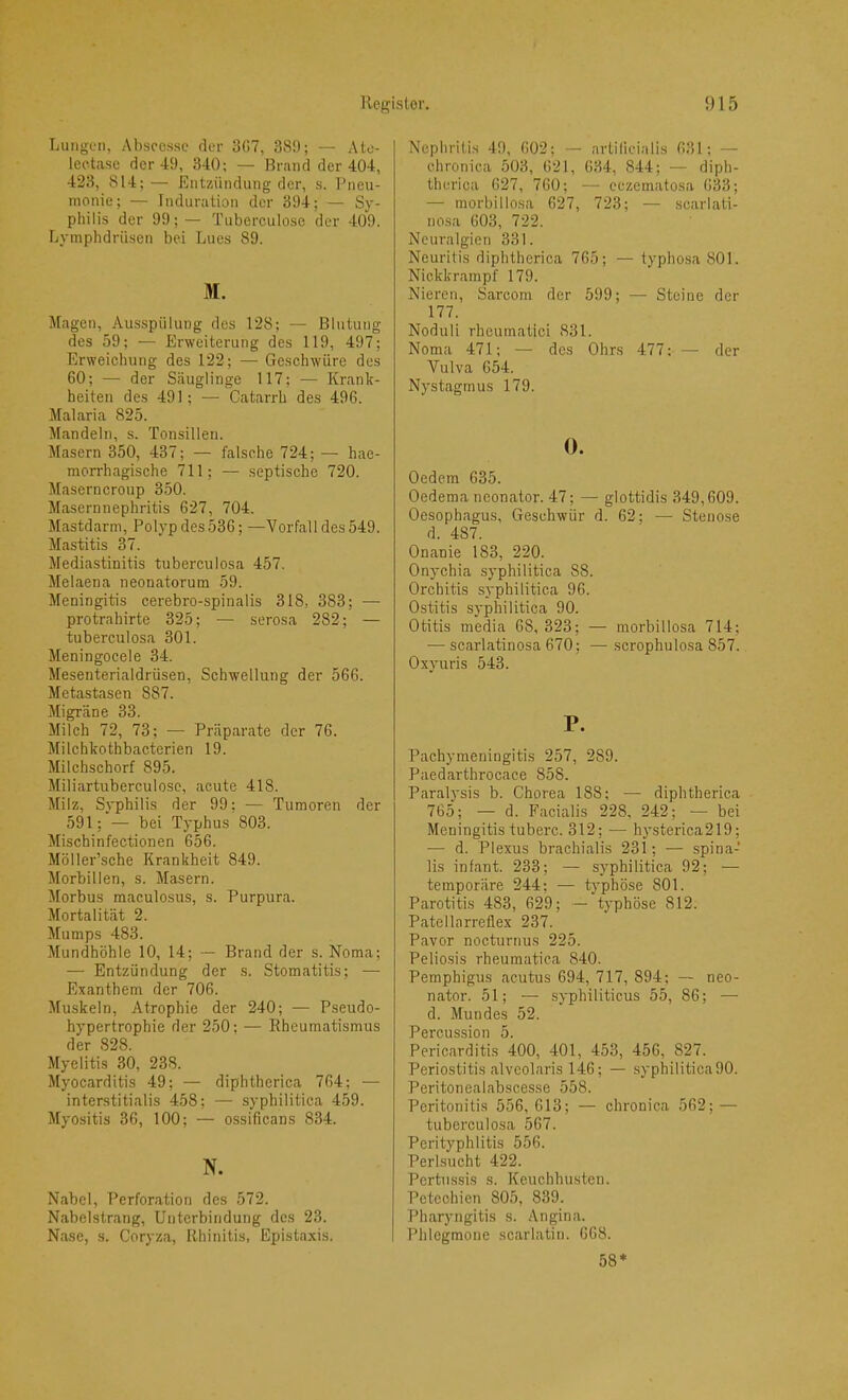 Lungen, Absccssc rler 3H7, 389; — Ato- leetasc der 49, 340; — Brand der 404, 423, 814; — Entzündung der, s. Pneu- monie; — Induration der 394; — Sy- philis der 99;— Tuberculose der 409. Lymphdrüsen bei Lucs 89. M. Magen, Aus.spülung des 128; — Blutung des 59; — Erweiterung des 119, 497; Erweichung des 122; — Geschwüre des 60; — der Säuglinge 117; — Krank- heiten des 491; — Catarrh des 496. Malaria 825. Mandeln, s. Tonsillen. Masern 350, 437; — falsche 724; — hae- morrhagische 711; — septische 720. Masern croup 350. Masernnephritis 627, 704. Mastdarm, Polyp des 536; —Vorfall des 549. Mastitis 37. Mediastinitis tuberculosa 457. Melaena neonatorum 59. Meningitis cerebro-spinalis 318, 383; — protrahirte 325; — serosa 282; — tuberculosa 301. Meningocele 34. Mesenterialdrüsen, Schwellung der 566. Metastasen 887. Migräne 33. Milch 72, 73; — Präparate der 76. Milchkothbacterien 19. Milchschorf 895. Miliartuberculosc, acute 418. Milz, Syphilis der 99: — Tumoren der 591; — bei Typhus 803. Mischinfectionen 656. Möller’sche Krankheit 849. Morbillen, s. Masern. Morbus maculosus, s. Purpura. Mortalität 2. Mumps 483. Mundhöhle 10, 14; — Brand der s. Noma; — Entzündung der s. Stomatitis; — Exanthem der 706. Muskeln, Atrophie der 240; — Pseudo- hypertrophie der 250; •— Rheumatismus der 828. Myelitis 30, 238. Myocarditis 49; — diphtherica 764; — interstitialis 458; — syphilitica 459. Myositis 36, 100; — ossificans 834. N. Nabel, Perforation des 572. Nabelstrang, Unterbindung des 23. Nase, s. Coryza, Rhinitis, Epistaxis. Nephritis 49, 602; — artilicialis 631; — chronica 503, 621, 634, 844; — diph- therica 627, 760; — eezematosa 6^3; — morbillosa 627, 723; — .scarlati- nosa 603, 722. Neuralgien 331. Neuritis diphtherica 765; — typhosa 801. Niekkrampf 179. Nieren, Sarcom der 599; — Steine der 177. Noduli rhcumatici 831. Noma 471; — des Ohrs 477: — der Vulva 654. Nystagmus 179. 0. Oedem 635. Oedema nconator. 47; — glottidis 349,609. Oesophagus, Geschwür d. 62; — Stenose d. 487. Onanie 183, 220. Onychia syphilitica 88. Orchitis syphilitica 96. Ostitis syphilitica 90. Otitis media 68, 323; — morbillosa 714; — scarlatinosa 670; — scrophulosa 857. Oxyuris 543. P. Pachymeningitis 257, 289. Paedarthrocace 858. Paralysis b. Chorea 188; — diphtherica 765; — d. Facialis 228, 242; — bei Meningitis tuberc. 312; — hysterica219; — d. Plexus brachialis 231; — spina- lis infant. 233; — syphilitica 92; — temporäre 244; — typhöse 801. Parotitis 483, 629; — typhöse 812. Patellnrreflex 237. Pavor nocturnus 225. Peliosis rheumatica 840. Pemphigus acutus 694, 717, 894; — neo- nator. 51; — syphiliticus 55, 86; — d. Mundes 52. AVP11 QCl ^ Pericarditis 400, 401, 453, 456, 827. Periostitis alveolaris 146; — syphilitica 90. Peritonealabscesse 558. Peritonitis 556, 613; — chronica 562; — tuberculosa 567. Perityphlitis 556. Perlsucht 422. Pertussis s. Keuchhusten. Petechien 805, 839. Pharyngitis s. Angina. Phlegmone scarlatin. 668. 58*