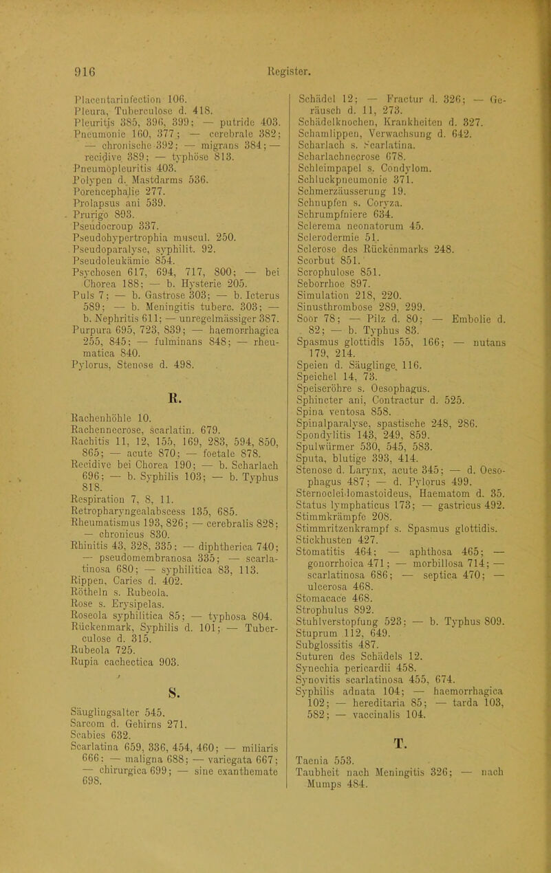 I’laeentariufectioii 106. Pleura, Tubereulose d. 418. Pleuritis 385, 396, 399; — putride 403. Pneumonie 160, 377 ; — cerebrale 382; — chronische-392; — migrans 384; — reci^ive 389; — typhöse 813. Pneumopleuritis 403. Polypen d. Mastdarms 536. Porehcephalie 277. Prolapsus ani 539. Prurigo 803. Pseudocroup 337. Pseudohypertrophia muscul. 250. Pseudoparalyse, syphilit. 92. Pseudoleulcämie 854. Psychosen 617, 694, 717, 800; — bei Chorea 188; — b. Hysterie 205. Puls 7; — b. Gastrose 303; — b. Icterus 589; — b. Meningitis tuberc. 303; — b. Nephritis 611; —■ unregelmässiger 387. Purpura 695, 723, 839; — haemor-rhagica 255, 845; — fulminans 848; — rheu- matica 840. Pylorus, Stenose d. 498. E. Rachenhöhle 10. Rachennccrose, scarlatin. 679. Rachitis 11, 12, 155, 169, 283, 594,850, 865; — acute 870; — foetale 878. Rccidive bei Chorea 190; — b. Scharlach 696; — b. Syphilis 103; — b. Typhus 818. Respiration 7, 8, 11. Retropharyngealab.scess 135, 685. Rheumatismus 193, 826; — cerebralis 828; — chronicus 830. Rhinitis 43, 328, 335; — diphtherica 740; — pseudomembranosa 335; — scarla- tinosa 680; — syphilitica 83, 113. Rippen, Caries d. 402. Rötheln s. Rubeola. Rose s. Eryslpelas. Roseola syphilitica 85; — typhosa 804. Rückenmark, Syphilis d. 101; — Tuber- culose d. 315. Rubeola 725. Rupia cachectica 903. s. Säugliugsalter 545. Sarcom d. Gehirns 271. Scabies 632. Scarlatina 659, 336, 454, 460; — miliaris 666: — maligna 688; — variegata 667; — chirurgica 699; — sine exantheraate 698. Schädel 12; — Fractur d. 326; — Ge- räusch d. 11, 273. Schädelknochen, Krankheiten d. 327. Schamlippen, Verwachsung d. 642. Scharlach s. .'•‘carlatina. Scharlachnecrose 678. Schleimpapel s. Condylom. Schluckpneumonie 371. Schmerzäusserung 19. Schnupfen s. Coryza. Schrumpfniere 634. Sclerema neonatorum 45. Sclerodermie 51. Sclerose des Rückenmarks 248. Scorbut 851.' Scrophulose 851. Seborrhoe 897. Simulation 218, 220. Sinusthrombose 289, 299. Soor 78; — Pilz d. 80; — Embolie d. . 82; — b. Typhus 83. Spasmus glottidis 155, 166; — nutans 179, 214. Speien d. Säuglinge, 116. Speichet 14, 73. Speiseröhre s. Oesophagus. Sphincter ani, Contractur d. 525. Spina ventosa 858. Spinalparalyse, spastische 248, 286. Spondylitis 143, 249, 859. Spulwürmer 530, 545, 583. Sputa, blutige 393, 414. Stenose d. Larynx, acute 345; — d. Oeso- phagus 487; — d. Pylorus 499. Sternocleidomastoideus, Haematom d. 35. Status lymphaticus 173; — gastricus 492. Stimmkrämpfe 208. Stimmritzenkrampf s. Spasmus glottidis. Stickhusten 427. Stomatitis 464; — aphthosa 465; — gonorrhoica 471; — morbillosa 714; — scarlatinosa 686; — septica 470; — ulcerosa 468. Stomacace 468. Strophulus 892. Stuhlverstopfung 523; — b. Typhus 809. Stuprum 112, 649. Subglossitis 487. Suturen des Schädels 12. Synechia pericardii 458. Synovitis scarlatinosa 455, 674. Syphilis adnata 104; — haemorrhagica 102; — hereditaria 85; — tarda 103, 582; — vaccinalis 104. T. Taenia 553. Taubheit nach Meningitis 326; — nach Mumps 484.