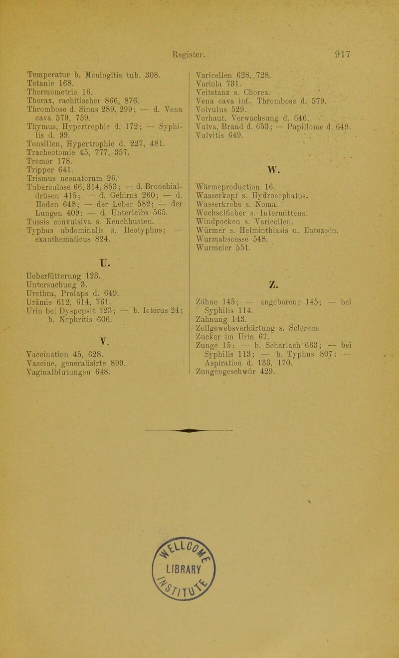 Temperatur b. Meningitis tub. 308. Tetanie 168. Thermometrie 16. Thorax, rachitischer 866, 876. Thrombose d. Sinus 289, 299; — d. Vena cava 579, 759. Thymus, Hypertrophie d. 172; — Syphi- lis d. 99l Tonsillen, Hypertrophie d. 227, 481. Tracheotomie 45, 777, 357. Tremor 178. Tripper 641. Trismus neonatorum 26.' Tuberculose 66, 314, 853; d. Bronchial- drüsen 415; — d. Gehirns 260; — d. Hoden 648; — der Leber 582; — der Lungen 409: — d. Unterleibs 565. Tussis convulsiva s. Keuchhusten. Typhus abdominalis s. Ileotyphus; — exanthematicus 824. u. Ucberfütterung 123. Untersuchung 3. Urethra, Prolaps d. 649. Urämie. 612, 614, 761. Urin bei Dyspepsie 123; — b. Icterus 24; — b. Nephritis 606. V. Vaccination 45, 628. Vaccine, generalisirte 899. Vaginalblutungen 648. Varicellen 628, .728. Variola 731. Veitstanz s. Chorea. Vena cava inf., Thrombose d. 579. Volvulus 529. Vorhaut. Verwachsung d. 646. Vulva, Brand d. 653; — Papillome d. 649. Vulvitis 649. w. Wärmeproduction 16. Wasserkopf s. Hydrocephalus. Wasserkrebs s. Noma. Wechselfieber s. Intermittens. AVindpocken s. Varicellen. Würmer s. Helminthiasis u. Entozocin. Wurmabscesse 548. Wurmeier 551. z. Zähne 145; — angeborene 145; — bei Syphilis 114. Zahnung 143. Zellgewebsverhärtung s. Sclerem. Zucker im Urin 67. Zunge 15: — b. Scharlach 663; — bei Syphilis 113; — b. Typhus 807: — Aspiration d. 133, 170. Zungengeschwür 429.