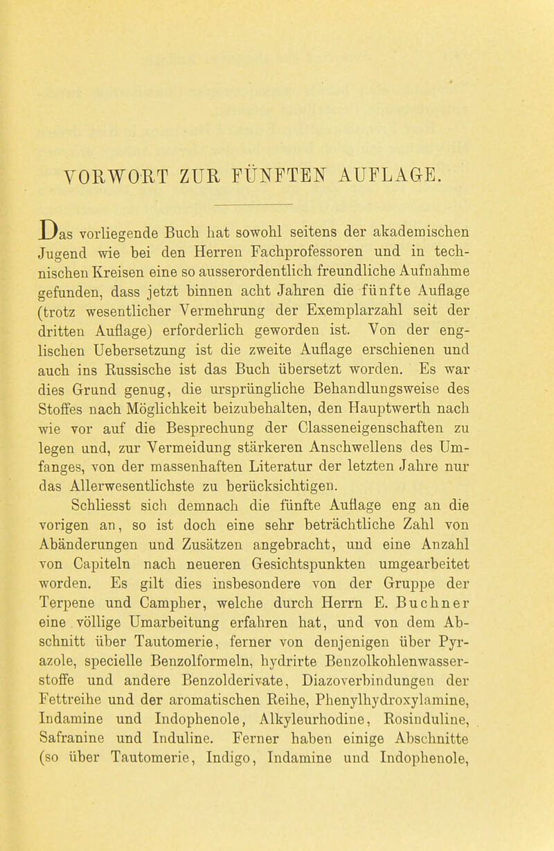 Das vorliegende Buch hat sowohl seitens der akademischen Jugend wie bei den Herren Fachprofessoren und in tech- nischen Kreisen eine so ausserordentlich freundliche Aufnahme gefunden, dass jetzt binnen acht Jahren die fünfte Auflage (trotz wesentlicher Vermehrung der Exemplarzahl seit der dritten Auflage) erforderlich geworden ist. Von der eng- lischen Uebersetzung ist die zweite Auflage erschienen und auch ins Kussische ist das Buch übersetzt worden. Es war dies Grund genug, die ursprüngliche Behandlungsweise des Stoffes nach Möglichkeit beizubehalten, den Hauptwerth nach wie vor auf die Besprechung der Classeneigenschaften zu legen und, zur Vermeidung stärkeren Anschwellens des Um- fanges, von der massenhaften Literatur der letzten Jahre nur das Allerwesentlichste zu berücksichtigen. Schliesst sich demnach die fünfte Auflage eng an die vorigen an, so ist doch eine sehr beträchtliche Zahl von Abänderungen und Zusätzen angebracht, und eine Anzahl von Capiteln nach neueren Gesichtspunkten umgearbeitet worden. Es gilt dies insbesondere von der Gruppe der Terpene und Campher, welche durch Herrn E. Buchner eine völlige Umarbeitung erfahren hat, und von dem Ab- schnitt über Tautomerie, ferner von denjenigen über Pyr- azole, specielle Benzolformeln, hydrirte Benzolkohlenwasser- stofiFe und andere Benzolderivate, Diazo verbin düngen der Fettreihe und der aromatischen Reihe, Phenylhydroxylamine, Indamine und Indophenole, Alkyleurhodine, Rosinduliue, Safranine und Induline. Ferner haben einige Abschnitte (so über Tautomerie, Indigo, Indamine und Indophenole,