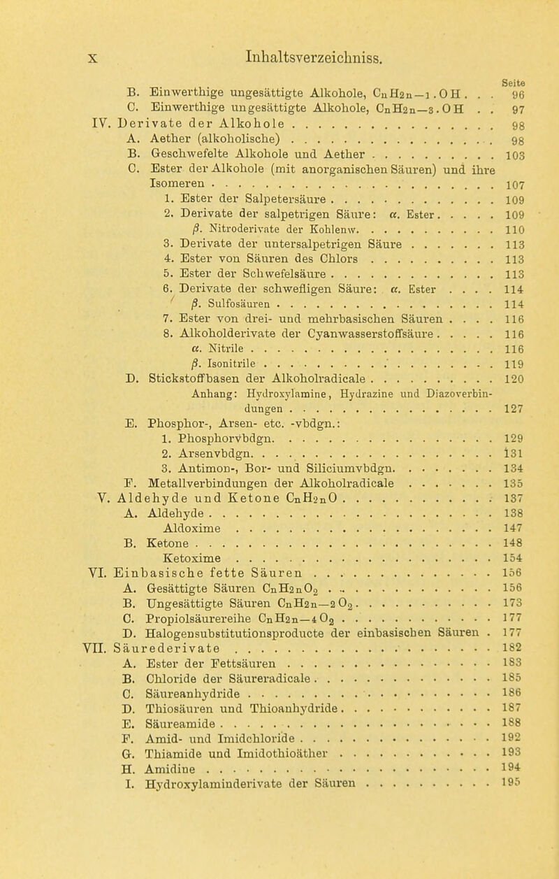 Seite B. Ein werthige ungesättigte Alkohole, CuH2n-i .OH . . . 96 C. Einwerthige ungesättigte Alkohole, CnH2n—3.OH . . 97 IV. Derivate der Alkohole 98 A. Aether (alkoholische) B. Geschwefelte Alkohole und Aether 103 C. Ester der Alkohole (mit anorganischen Säuren) und ihre Isomeren 107 1. Ester der Salpetersäure 109 2. Derivate der salpetrigen Säxire: «. Ester 109 ß. Nitroderivate der Kohlenw 110 3. Derivate der untersalpetrigen Säure 113 4. Ester von Säuren des Chlors 113 5. Ester der Schwefelsäure 113 6. Dei-ivate der schwefligen Säure: «. Ester .... 114 ^ ß. Sulfosäuren 114 7. Ester von drei- und mehrbasischen Säuren .... 116 8. Alkoholderivate der Cyanwasserstoffsäure 116 a. Nitrile 116 ß. Isonitrile 119 D. Stickstoffbasen der Alkoholradicale 120 Anhang: Hydroxylamine, Hydrazine und Diazoverbin- dungen 127 E. Phosphor-, Arsen- etc. -vbdgn.: 1. Phosphorvbdgn 129 2. Arsenvbdgn. l31 3. Antimon-, Bor- und Siliciumvbdgn 134 F. Metallverbindungen der Alkoholradicale 135 V. Aldehyde und Ketone CiiH2nO 137 A. Aldehyde 138 Aldoxime 147 B. Ketone 148 Ketoxime 154 VI. Einbasische fette Säuren 156 A. Gesättigte Säuren CnH2n02 156 B. Ungesättigte Säuren CnH2n—2O2 173 C. Propiolsäurereihe CnH2n—lOg 177 D. Halogeusubstitutionsproducte der einbasischen Säuren . 177 VII. Säurederivate 182 A. Ester der Fettsäuren 183 B. Chloride der Säureradieale 185 C. Säureanhydride 186 D. Thiosäuren und Thioanhydride 187 E. Säureamide 188 P. Amid- und Iraidchloride 192 G. Thiamide und Imidothioäther 193 H. Amidine 194 I. Hydroxylaminderivate der Säuren 195