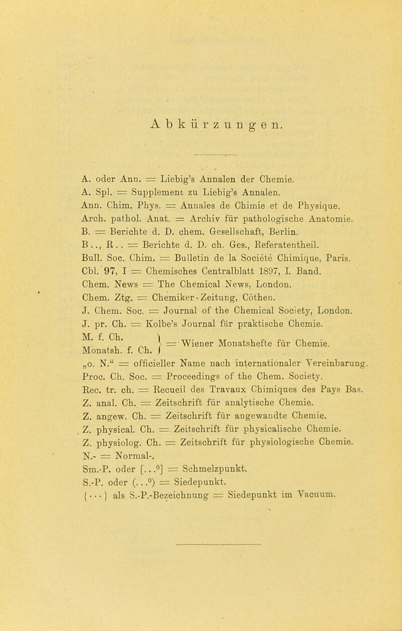 Abkürzungen. A. oder Ann. = Liebig's Annalen der Chemie. A. Spl. = Supplement zu Liebig's Annalen. Ann. Chim. Phys. — Annales de Chimie et de Physique. Ajcli. pathol. Anat. = Archiv für pathologische Anatomie. B. = Berichte d. D. ehem. Gesellschaft, Berlin. B.., R. . = Berichte d. D. ch. Ges., Referatentheil. Bull. Soc. Chim. = Bulletin de la Societe Chimique, Paris. Cbl. 97, I == Chemisches Centraiblatt 1897, I. Band. Chem. News := The Chemical News, London. Chem. Ztg. = Chemiker-Zeitung, Cötheu. J. Chem. Soc. = Journal of the Chemical Society, London. J. pr. Ch. = Kolbe's Journal für praktische Chemie. M, f. Ch. \ := Wiener Monatshefte für Chemie. Monatsh. f. Ch. i „0. N. = officieller Name nach internationaler Vereinbarung. Proc, Ch. Soc. = Proceedings of the Chem. Society. Ree. tr. ch. = Recueil des Travaux Chimiques des Pays Bas. Z. anal. Ch. = Zeitschrift für analytische Chemie. Z. angew. Ch. = Zeitschrift für augewandte Chemie. Z. physical. Ch. = Zeitschrift für physicalische Chemie. Z. physiolog. Ch. = Zeitschrift für physiologische Chemie. N.- = Normal-. Sm.-P. oder [.. .<>] = Schmelzpunkt. S.-P. oder (.. .<>) = Siedepunkt. {• • • } als S.-P.-Bezeichnung = Siedepunkt im Vacuum.