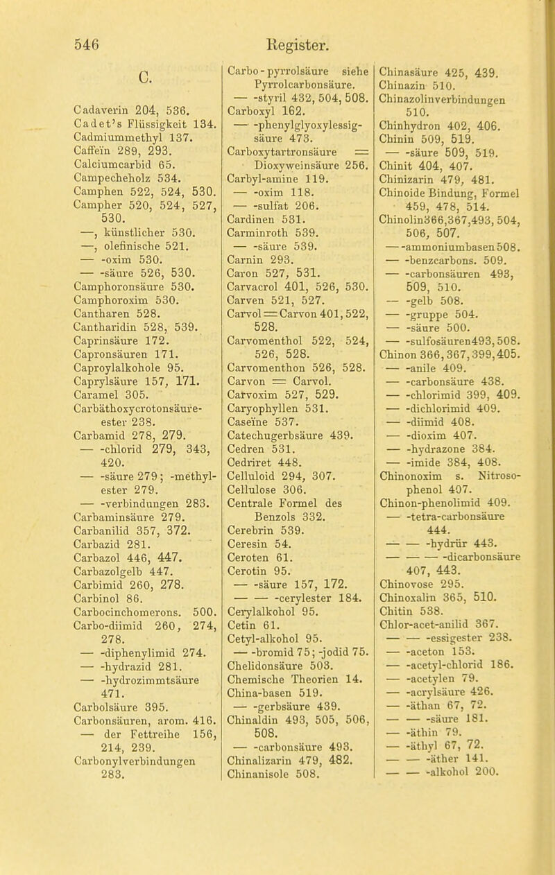 C. Cadaverin 204, 536. Cadet's Flüssigkeit 134. Cadmiummethyl 137. Caffein 289, 293. Calciuincarbid 65. Campecheholz 534. Camphen 522, 524, 530. Campher 520, 524, 527, 530. —, künstlicher 530. —, olefinische 521. — -oxim 530. — -säure 526, 530. Camphoronsäure 530. Camphoroxim 530. Cantharen 528. Cantharidin 528, 539. Caprinsäure 172. Capronsäuren 171. Caproylalkohole 95. Caprylsäure 157, 171. Caramel 305. Carhäthoxycrotonsäure- ester 238. Carbamid 278, 279. Chlorid 279, 343, 420. — -säure 279 ; -methyl- ester 279. — -Verbindungen 283. Carbaminsäure 279. Carbanilid 357, 372. Carbazid 281. Carbazol 446, 447. Carbazolgelb 447. Carbimid 260, 278. Carbinol 86. Carbocinchomerons. 500. Carbo-diimid 260, 274, 278. — -diphenylimid 274. hydrazid 281. — -hydrozimmtsäure 471. Carbolsäure 395. Carhonsäuren, arom. 416. — der Fettreihe 156, 214, 239. Carbonylverbindungen 283. Carbo - pyrrolsäure siehe PyiTolcarbonsäure. — -styril 432, 504, 508. Carboxyl 162. — -phenylglyoxylessig- säure 473. Carboxytartronsäure = Dioxyweinsäure 256. Carbyl-amine 119. — -oxim 118. sulfat 206. Cardinen 531. Carminroth 539. — -säure 539. Carnin 293. Caron 527, 531. Carvacrol 401, 526, 530. Carven 521, 527. Carvol = Carvon 401,522, 528. Carvomenthol 522, 524, 526, 528. Carvomenthon 526, 528. Carvon = CaiTol. Carvoxim 527, 529. Caryophyllen 531. Casei'ne 537. Catechugerbsäure 439. Cedren 531. Cedriret 448. Celluloid 294, 307. Cellulose 306. Centrale Formel des Benzols 332. Cerebrin 539. Ceresin 54. Ceroten 61. Cerotin 95. — -säure 157, 172. cerylester 184. Ceiylalkohol 95. Cetin 61. Cetyl-alkohol 95. bromid 75; -Jodid 75. Chelidonsäure 503. Chemische Theorien 14. China-basen 519. — -gerbsäure 439. Chinaldin 493, 505, 506, 508. — -carbonsäure 493. Chinalizarin 479, 482. Chinanisole 508. Chinasäure 425, 439. Chinazin 510. Chinazolinverbindungen 510. Chinhydron 402, 406. Chinin 509, 519. — -säure 509, 519. Chinit 404, 407. Chinizarin 479, 481. Chinoide Bindung, Formel 459, 478, 514. Chinolin366,367,493, 504, 506, 507. ammoniumbasen508. — -benzcarbons. 509. — -carbonsäuren 493, 509, 510. — -gelb 508. — -gruppe 504. — -säure 500. sulfosäuren493,508. Chinon 366,367,399,405. anile 409. — -carbonsäure 438. — -chlorimid 399, 409. — -dichlorimid 409. diimid 408. — -dioxim 407. — -hydrazone 384. imide 384, 408. Chinonoxim s. Nitroso- phenol 407. Chinon-phenolimid 409. — -tetra-carbonsäure 444. — -hydrür 443. — dicarbonsäure 407, 443. Chinovose 295. Chinoxalin 365, 510. Chitin 538. Chlor-acet-anilid 367. -essigester 238. — -aceton 153. acetyl-chlorid 186. — -acetylen 79. — -acrylsäure 426. äthan 67, 72. — — -säure 181. — -äthin 79. — -äthyl 67, 72. äther 141.