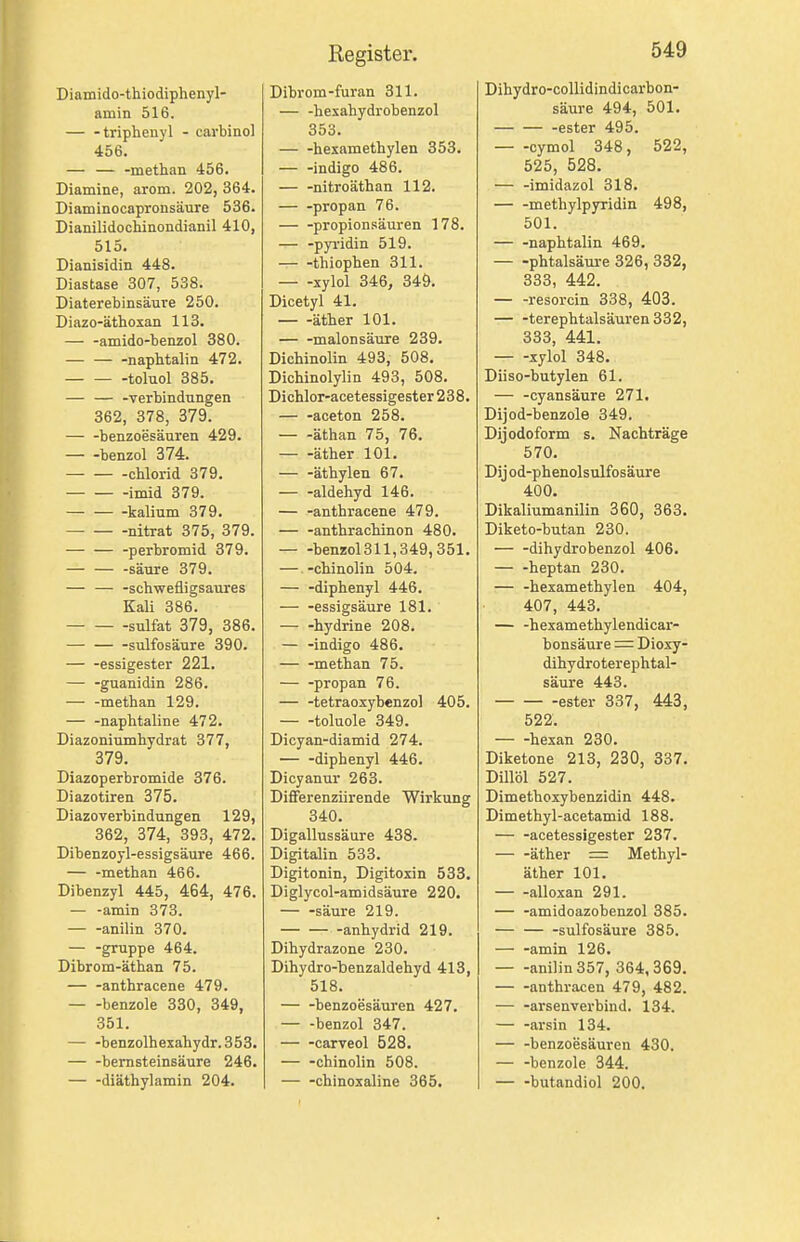 Diamido-thiodiphenyl- amin 516. triphenyl - cavbinol 456. — — -methan 456. Diamine, arom. 202, 364. Diaminocapronsäure 536. Dianilidochinondianil 410, 515. Dianisidin 448. Diastase 307, 538. Diaterebinsäure 250. Diazo-äthosan 113. — -amido-benzol 380. — napbtalin 472. -toluol 385. — — -Verbindungen 362, 378, 379. — -benzoesäuren 429. — -benzol 374. -Chlorid 379. imid 379. kalium 379. nitrat 375, 379. — — -perbromid 379. -säure 379. — — -schwefligsaures Kali 386. Sulfat 379, 386. — sulfosäure 390. essigester 221. — -guanidin 286. — -methan 129. — -naphtaline 472. Diazoniumhydrat 377, 379. Diazoperbromide 376. Diazotiren 375. Diazoverbindungen 129, 362, 374, 393, 472. Dibenzoyl-essigsäure 466. — -methan 466. Dibenzyl 445, 464, 476. — -amin 373. anilin 370. — -gruppe 464. Dibrom-äthan 75. — -anthracene 479. benzole 330, 349, 351. — -benzolhexahydr.353. — -bemsteinsäure 246. diäthylamin 204. Dibrom-furan 311. — -hexahydrobenzol 353. hexamethylen 353. — -indigo 486. — -nitroäthan 112. — -propan 76. Propionsäuren 178. — -pyi'idin 519. thiophen 311. xylol 346, 349. Dicetyl 41. äther 101. malonsäuxe 239. Dichinolin 493, 508. Dichinolylin 493, 508. Dichlor-acetessigester 238. — -aceton 258. äthan 75, 76. äther 101. äthylen 67. aldehyd 146. — -anthracene 479. — -anthrachinon 480. — -benzol311,349,351. — -chinolin 504. — -diphenyl 446. — -essigsaure 181. — -hydrine 208. — -indigo 486. methan 75. — -propan 76. — -tetraoxybenzol 405. toluole 349. Dicyan-diamid 274. — -diphenyl 446. Dicyanur 263. Difierenziirende Wirkung 340. Digallussäure 438. Digitalin 533. Digitonin, Digitoxin 533. Diglycol-amidsäure 220. — -säure 219. -anhydrid 219. Dihydrazone 230. Dihydro-benzaldehyd 413, 518. — -benzoesäuren 427. benzol 347. — -carveol 528. — -chinolin 508. — -chinoxaline 365. Dihydro-collidindicarbon- säure 494, 501. ester 495. cymol 348, 522, 525, 528. — -imidazol 318. methylpyridin 498, 501. napbtalin 469. — -phtalsäure 326, 332, 333, 442. — -resorcin 338, 403. — -terephtalsäuren332, 333, 441. xylol 348. Diiso-butylen 61. — -cyansäure 271. Dijod-benzole 349. Dij odoform s. Nachträge 570. Dij od-phenolsulfosäure 400. Dikaliumanilin 360, 363. Diketo-butan 230. dihydrobenzol 406. — -heptan 230. — -hexamethylen 404, 407, 443. — -hexamethylendicar- bonsäure = Dioxy- dihydroterephtal- säure 443. -ester 337, 443, 522. hexan 230. Diketone 213, 230, 337. Dillöl 527. Dimethoxybenzidin 448. Dimethyl-acetamid 188. — -acetessigester 237. äther = Methyl- äther 101. alloxan 291. — -amidoazobenzol 385. — sulfosäure 385. — -amin 126. anilin 357, 364,369. — -anthracen 479, 482. — -arsenverbind. 134. — -arsin 134. benzoesäuren 430. — -benzole 344. — -butandiol 200.