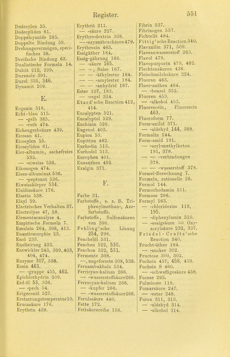 Dodecyleu 55. Dodecyliden 61. Doppelcyanide 265. Doppelte Bindung 59. Drehungsvermögen, speci- fisches 38. Dreifache Bindung 63. Dualistische Formeln 14. Dulcit 212, 299. Durenole 391. Durol 335, 346. DjTiamit 209. E. Ecgonin 518. Echt-blau 515. gelb 385. — -roth 474. Eichengerbsäure 439. Eicosan 41. Eicosylen 55. Eicosyliden 61. Eier-albumin, aschefreies 535. — -eiweiss 536. Eikonogen 474. Eisen-albuminat 536. peptonat 536. Eiweisskörper 534. Elaidinsäure 176. Elastin 538. Elayl 59. Electrisches Verhalten 37. Electrolyse 47, 58. Elementaranalyse 4. Empirische Formeln 7. Emulsin 264, 308, 413. Enantiomorphie 23. Enol 233. Enolisirung 233. Entwickler 243, 399, 403, 404, 474. Enzyme 307, 538. Eosin 463. — -gruppe 455, 462. Epichlorhydrin 209. Erd-öl 53, 336. pech 54. Erigeronöl 527. Erstarrungstemperaturl 0. Erucasäure 176. Erythrin 438. Erythrit 211. säure 227. Erythro-dextrin 308. oxyanthrachinon479. Erythrosin 463. Essigäther 184. Essig-gährung 166. — -säure 165. , Salze 167. — äthylester 184. — — -amylester 184. — anhydrid 187. Ester 107, 183. regel 334. Etard' sehe Reaction412, 414. Eucalypten 521. Eucalyptol 529. Euchinin 520. Eugenol 403. Eupion 53. Eupitton 462. Eurhodin 513. Eurhodol 513. Europhen 401. Euxanthon 452. Exalgin 371. F. Farbe 31. Farbstofife, s. z. B. Tri- phenylmethan-, Azo- farbstofFe. Farbstoffe, Sulfonsäuren von 390. Fehling'sehe Lösung 254, 298. Fenchelöl 531. Fenchen 522, 530. Fenchon 522, 531. Fermente 308. —, ungeformte 308, 538. Fernambukholz 534. Ferricyan-kalium 266. — -wasserstoffsäure266. Ferrocyan-kalium 266. kupfer 266. — -\vasserstoffsäure266. Ferulasäure 440. Fette 172. Fettsäurereihe 156. Fibrin 537. Fibrinogen 537. Fichtelit 484. Fit t ig' sehe Reaction 340. Flavanilin 371, 509. FlaveauwasserstofF 263. Flavol 479. Flavopurpurin 479, 482. Flechtensäuren 438. Fleischmilchsäure 224. Fluoran 463. Fluor-anthen 484. benzol 352. Fluoren 453. — -alkohol 453. Fluorescein, Fluorescin 463. Fluoroform 77. Form-aniiid 371. aldehyd 144, 369. Formalin 144. Form-amid 191. — -azyl-methylketon 191, 378.' — — -Verbindungen 378. — — -Wasserstoff 378. Formel-Berechnung 7. Formeln, rationelle 26. Formol 144. Formorhodamin 511. Formose 296. Formyl 163. — -chloridoxim 118, 195. — -diphenylamin 510. — -essigsäure = Oxy- acrylsäure 232, 337. Friedel - Grafts' sehe Reaction 340. Frucht-äther 184. — -zucker 302. Fructose 300, 302. Fuchsin 457, 458, 459. Fuchsin S 460. schwefligesäure 458. Fucose 295. Fulminato 118. Fumarsäure 247. ester 248. Furan 311, 313. — -aldehyd 314. alkohol 314.