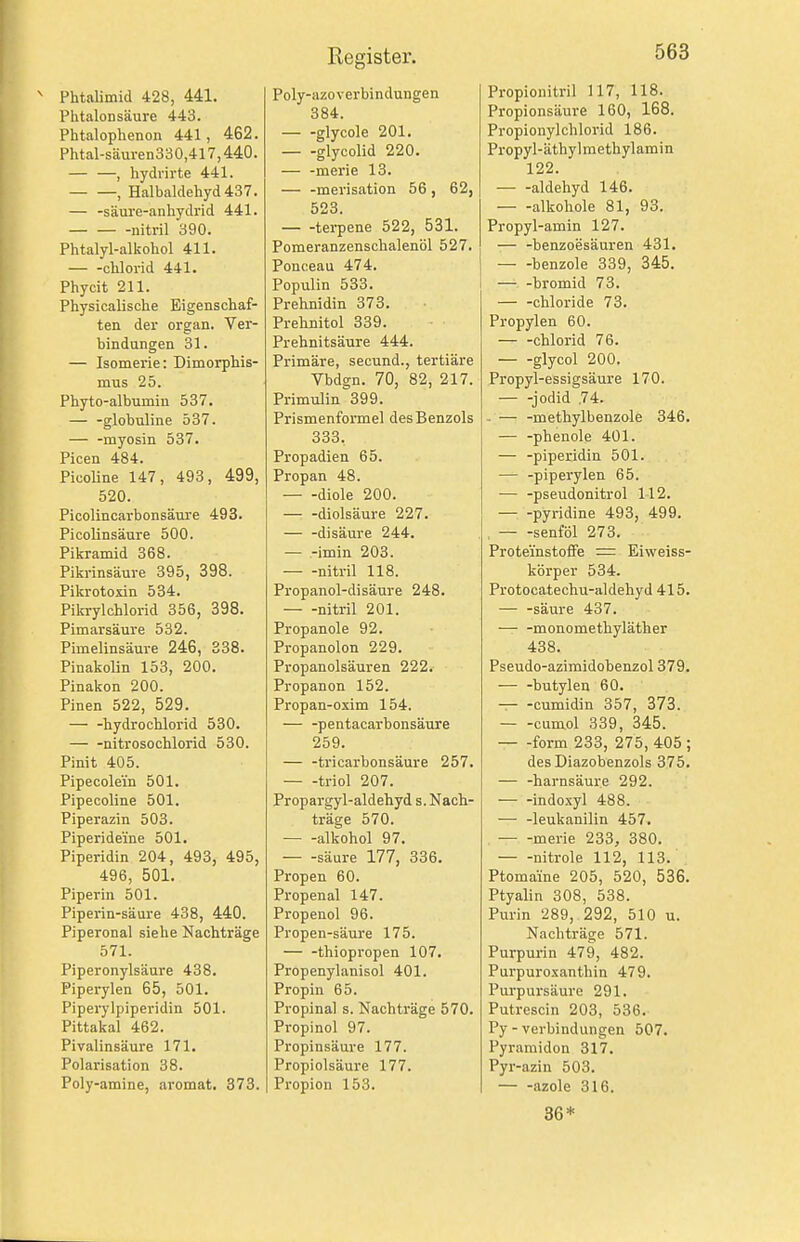 Phtalimid 428, 441. PhtaloDsäure 443. Phtalophenon 441, 462. Phtal-säuren330,417,440. — —, hydrirte 441. , Halbaldehyd 437. — -säure-anhydrid 441. nitril 390. Phtalyl-alkohol 411. Chlorid 441. Phycit 211. Physicalische Eigenschaf- ten der Organ. Ver- bindungen 31. — Isomerie: Dimorphis- mus 25. Phyto-albumin 537. globuline 537. — -myosin 537. Picen 484. Picoline 147, 493, 499, 520. Picolincarbonsäure 493. Picolinsäure 500. Pikramid 368. Pikrinsäure 395, 398. Pikrotoxin 534. Pikrylchlorid 356, 398. Pimarsäure 532. Pimelinsäure 246, 338. Pinakolin 153, 200. Pinakon 200. Pinen 522, 529. — -hydrochlorid 530. nitrosochlorid 530. Pinit 405. Pipecolein 501. Pipecoline 501. Piperazin 503. Piperideine 501. Piperidin 204, 493, 495, 496, 501. Piperin 501. Piperin-säure 438, 440. Piperonal siehe Nachträge 571. Piperonylsäure 438. Piperylen 65, 501. Pipeiylpiperidin 501. Pittakal 462. Pivalinsäure 171. Polarisation 38. Poly-amine, aromat. 373. Poly-azoverbindungen 384. glycole 201. — -glycolid 220. — -merie 13. — -merisation 56, 62, 523. tei-pene 522, 531. Pomeranzenschalenöl 527. Ponceau 474. Populin 533. Prehnidin 373. Prehflitol 339. Prehnitsäure 444. Primäre, secund., tertiäre Vbdgn. 70, 82, 217. Primulin 399. Prismenformel des Benzols 333. Propadien 65. Propan 48. diole 200. diolsäure 227. — -disäure 244. — -imin 203. nitril 118. Propanol-disäure 248. nitril 201. Propanole 92. Propanolon 229. Propanolsäuren 222. Propanon 152. Propan-oxim 154. — -pentacarbonsäure 259. — -tricarbonsäure 257. triol 207. Propargyl-aldehyd s. Nach- träge 570. alkohol 97. säure 177, 336. Propen 60. Propenal 147. Propenol 96. Propen-säure 175. — -thiopropen 107. Propenylanisol 401. Propin 65. Propinal s. Nachträge 570. Propinol 97. Propinsäure 177. Propiolsäure 177. Propion 153. Propionitril 117, 118. Propionsäure 160, 168. Propionylchlorid 186. Propyl-äthylmethylamin 122. aldehyd 146. alkohole 81, 93. Propyl-amin 127. — -benzoesäuren 431. benzole 339, 345. — -bromid 73. Chloride 73. Propylen 60. Chlorid 76. glycol 200. Propyl-essigsäure 170. — -Jodid ,74. . — -methylbenzole 346. — -phenole 401. — -piperidin 501. — -piperylen 65. — -pseudonitrol 112. Pyridine 493, 499. , senföl 273. Prote'instoflFe = Eiweiss- körper 534. Protocatechu-aldehyd 415. — -säure 437. ■—• -monomethyläther 438. Pseudo-azimidobenzol 379. butylen 60. — -cumidin 357, 373. cumol 339, 345. form 233, 275, 405 ; desDiazobenzols 375. — -harnsäure 292. — -indoxyl 488. — -leukanilin 457. ■ merie 233, 380. nitrole 112, 113. Ptomaine 205, 520, 536. Ptyalin 308, 538. Purin 289, 292, 510 u. Nachträge 571. Purpurin 479, 482. Purpuroxanthin 479. Purpursäure 291. Putrescin 203, 536. Py - Verbindungen 507. Pyramiden 317. Pyr-azin 503. azole 316. 36*