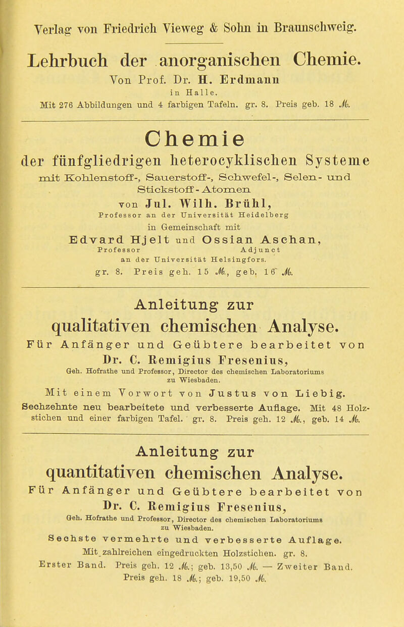 Lehrbuch der anorganischen Chemie. Von Prof, Dr. H. Erdmaun in Halle. Mit 276 AbMldungen und 4 farbigen Tafeln, gr. 8. Preis geb. 18 Jk Chemie der fünfgliedrigen heterocyklischen Systeme roit KoMenstoff-, SauerstoflF-, Scliwefel-, Selen- und Stickstoff - Atomen von Jul. Wilh. Brühl, Professor an der Universität Heidelberg in Gemeinscliaft mit Edvard Hjelt und Ossian Asehan, Professor Adjunet an der Universität Helsingfors. gr. 8. Preis geh. 15 M., geb. 16' Jd. Anleitung zur qualitativen chemischen Analyse. Für Anfänger und Geübtere bearbeitet von Dr. C. Remigius Fresenius, Geh. Hofrathe und Professor, Director des ohemischen Iiaboratoriums zu Wiesbaden. Mit einem Vorwort von Justus von Iiiebig. Sechzelinte neu bearbeitete und verbesserte Auflage. Mit 48 Holz- stichen und einer farbigen Tafel, gr. 8. Preis geh. 12 A, geb. 14 A Anleitung zur quantitativen chemischen Analyse. Für Anfänger und Geübtere bearbeitet von Dr. C. Remigius Fresenius, Geh. Hofrathe und Professor, Director des ohemischen Laboratoriums zu Wiesbaden. Sechste vermehrte und verbesserte Auflage. Mit zahlreichen eingedruckten Holzstichen, gr. 8. Erster Band. Preis geh. 12 A; geb. 13,50 A — Zweiter Band. Preis geh. 18 A; geb. 19,50 A