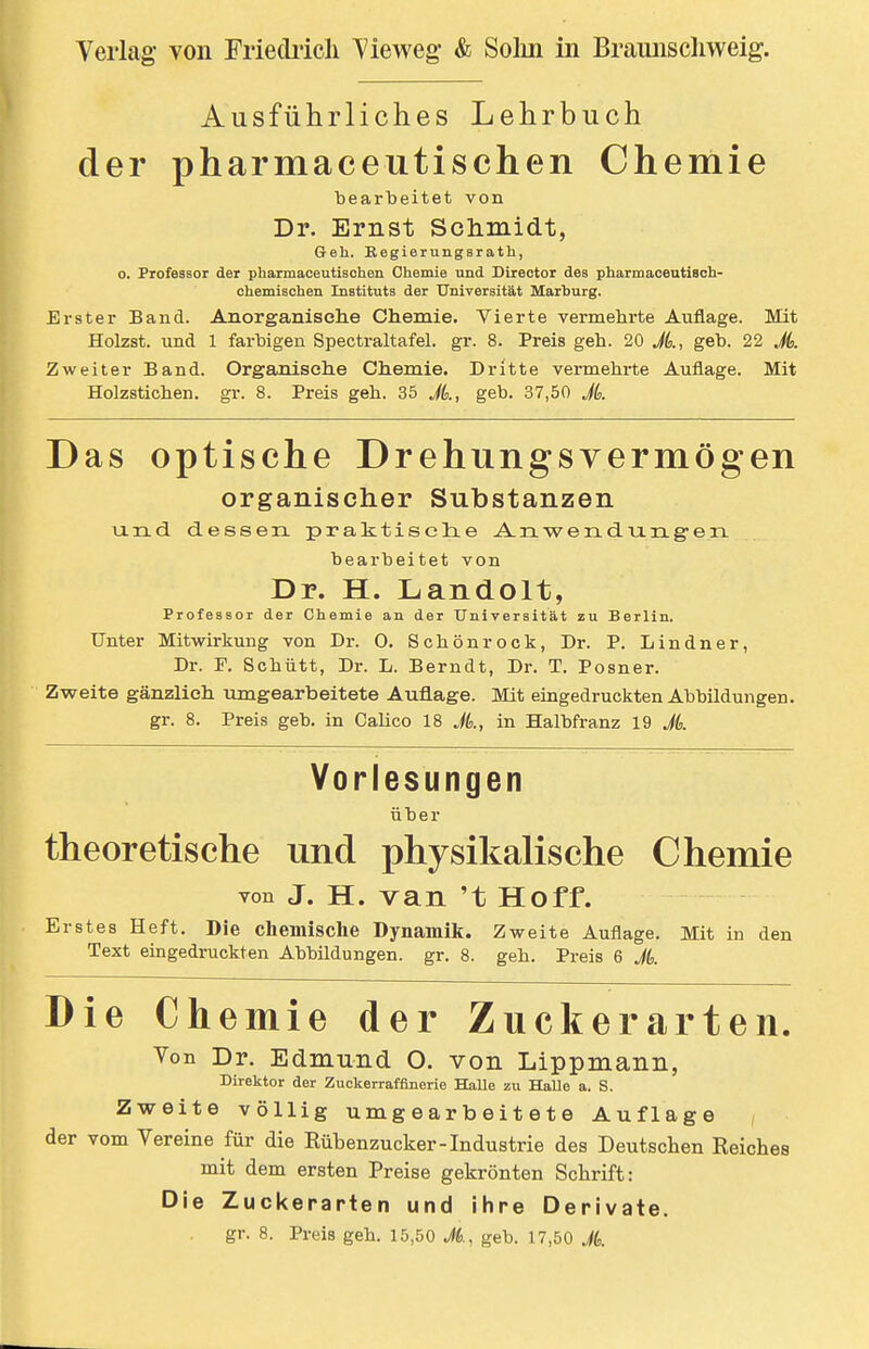 Ausführliches Lehrbuch der pharmaceutischen Chemie bearbeitet von Dr. Ernst Sdimidt, Geh. Eegierungsrath, 0. Professor der pharmaceutischen Chemie und Diiector des pharmaceutisoh- chemischen Instituts der Universität Marburg. Erster Band. Anorganische Chemie. Vierte vermehrte Auflage. Mit Holzst. und 1 farbigen Spectraltafel. gr. 8. Preis geh. 20 JL, geb. 22 Jd. Zweiter Band. Organisehe Chemie. Dritte vermehrte Auflage. Mit Holzstichen, gr. 8. Preis geh. 35 Jk, geb. 37,50 Jb. Das optische Drehungsvermögen organischer Substanzen lind dessen praktisclie AnwendurLg-erL bearbeitet von Dr. H. Landolt, Professor der Chemie an der Universität zu Berlin. Unter Mitwirkung von Dr. 0. Schönrock, Dr. P. Lindner, Dr. F. Schutt, Dr. L. Berndt, Dr. T. Posner. Zweite gänzlich umgearbeitete Auflage. Mit eingedruckten Abbildungen, gr. 8. Preis geb. in Calico 18 A, in Halbfranz 19 Jk Vorlesungen über theoretische und physikalische Chemie von J. H. van 't Hoff. Erstes Heft. Die chemische Dynamik. Zweite Auflage. Mit in den Text eingedruckten Abbildungen, gr. 8. geh. Preis 6 A Die Chemie der Zuckerarten. Von Dr. Edmund O. von Lippmann, Direktor der Zuckerraffinerie Halle zu Halle a. S. Zweite völlig umgearbeitete Auflage der vom Vereine für die Rübenzucker-Industrie des Deutschen Reiches mit dem ersten Preise gekrönten Schrift: Die Zuckerarten und ihre Derivate. gr. 8. Preis geh. 15,50 Jb., geb. 17,50 A