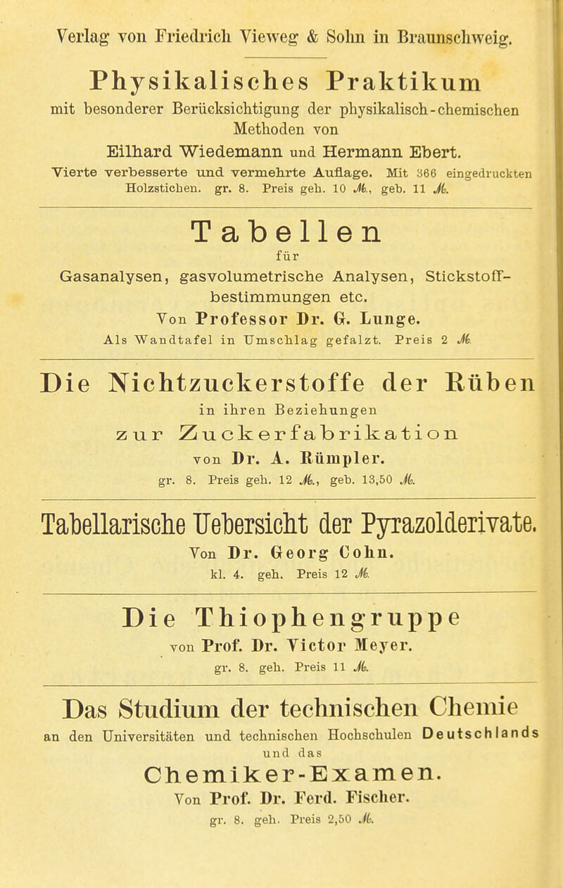 Physikalisches Praktikum mit besonderer Berücksichtigung der physikalisch-chemischen Methoden von Eilhard Wiedemaiin und Hermann Ebert. Vierte verbesserte und vermehrte Auflage. Mit 366 eingedruckten Holzsticben. gr. 8. Preis geh. 10 M., geh. 11 M. Tabellen für Gasanalysen, gasvolumetrische Analysen, Stickstoff- bestimmungen etc. Von Professor Dr. Gr. Lunge. Als Wandtafel in Umschlag gefalzt. Preis 2 M. Nichtzuckerstoffe der Eüben in ihren Beziehungen zur Zuckerfabrikation von Dr. A. ßümpler. Tabellarische TJel)ersicht der Pyrazolderivate. Von Dr. Georg Cohn. Die Thiophengruppe von Prof. Dr. Victor Meyer. gr. 8. geh. Preis 11 A Das Studium der technischen Chemie an den Universitäten und technischen Hochschulen Deutschlands und das Chemiker-Examen. Von Prof. Dr. Ferd. Fischer. gr. 8. geh. Preis 2,50 A Die