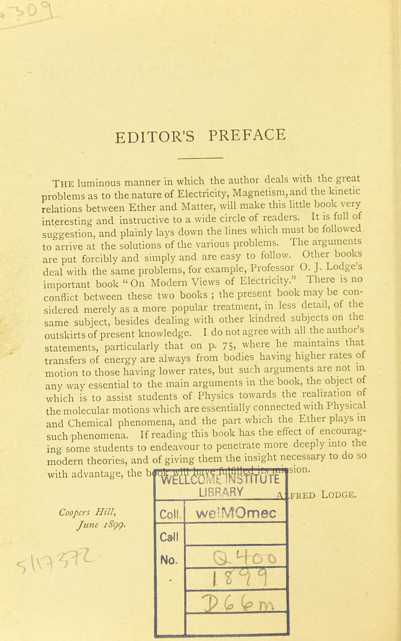 EDITOR'S PREFACE The luminous manner in which the author deals with the great problems as to the nature of Electricity, Magnetism, and the kmetic relations between Ether and Matter, will make this little book very interesting and instructive to a wide circle of readers. It is full of suggestion, and plainly lays down the lines which must be followed to arrive at the solutions of the various problems. The arguments are put forcibly and simply and are easy to follow. Other books deal with the same problems, for example. Professor O. J. Lodges important book  On Modern Views of Electricity. There is no conflict between these two books ; the present book may be con- sidered merely as a more popular treatment, in less detail, of the same subject, besides dealing with other kindred subjects on the outskirts of present knowledge. I do not agree with all the author's statements, particularly that on p. 75, where he maintains that transfers of energy are always from bodies having higher rates of motion to those having lower rates, but such arguments are not in any way essential to the main arguments in the book, the object of which is to assist students of Physics towards the realization of the molecular motions which are essentially connected with Physical and Chemical phenomena, and the part which the Ether plays in such phenomena. If reading this book has the effect of encourag- ing some students to endeavour to penetrate more deeply into the modern theories, and of giving them the insight necessary to do so with advantage, the b#l^^^^l^l^V^/4l|j|iV^T'iyy^'' Coopers Hill, June iSgg. ifsion. LIBRARY Coli. Call No. weiMOmec 1^ r- T) G (g rv. FRED Lodge.