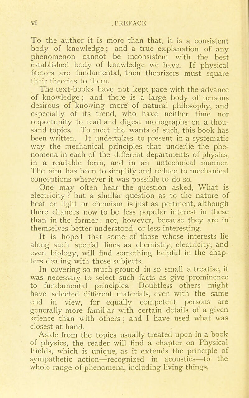 To the author it is more than that, it is a consistent body of knowledge; and a true explanation of any phenomenon cannot be inconsistent with the best established body of knowledge we have. If physical factors are fundamental, then theorizers must square their theories to them. The text-books have not kept pace with the advance of knowledge ; and there is a large body of persons desirous of knowing more' of natural philosophy, and especially of its trend, who have neither time nor opportunity to read and digest monographs' on a thou- sand topics. To meet the wants of such, this book has been written. It undertakes to present in a systematic way the mechanical principles that underlie the phe- nomena in each of the different departments of physics, in a readable form, and in an untechnical manner. The aim has been to simplify and reduce to mechanical conceptions wherever it was possible to do so. One may often hear the question asked. What is electricity .'' but a similar question as to the nature of heat or light or chemism is just as pertinent, although there chances now to be less popular interest in these than in the former; not, however, because they are in themselves better understood, or less interesting. It is hoped that some of those whose interests lie along such special lines as chemistry, electricity, and even biology, will find something helpful in the chap- ters dealing with those subjects. In covering so much ground in so small a treatise, it was necessary to select such facts as give prominence to fundamental principles. Doubtless others might have selected different materials, even with the same end in view, for equally competent persons are generally more familiar with certain details of a given science than with others ; and I have used what was closest at hand. Aside from the topics usually treated upon in a book of physics, the reader will find a chapter on Physical Fields, which is unique, as it extends the principle of sympathetic action—recognized in acoustics—to the whole range of phenomena, including living things.