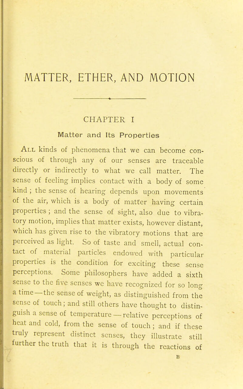 MATTER, ETHER, AND MOTION CHAPTER I Matter and Its Properties All kinds of phenomena that we can become con- scious of through any of our senses are traceable directly or indirectly to what we call matter. The sense of feeling implies contact with a body of some kind; the sense of hearing depends upon movements of the air, which is a body of matter having certain properties ; and the sense of sight, also due to vibra- tory motion, implies that matter exists, however distant, which has given rise to the vibratory motions that are perceived as light. So of taste and smell, actual con- tact of material particles endowed with particular properties is the condition for exciting these sense perceptions. Some philosophers have added a sixth sense to the five senses we have recognized for so long a time—the sense of weight, as distinguished from the sense of touch; and still others have thought to distin- guish a sense of temperature —relative perceptions of heat and cold, from the sense of touch ; and if these truly represent distinct senses, they illustrate still further the truth that it is through the reactions of B