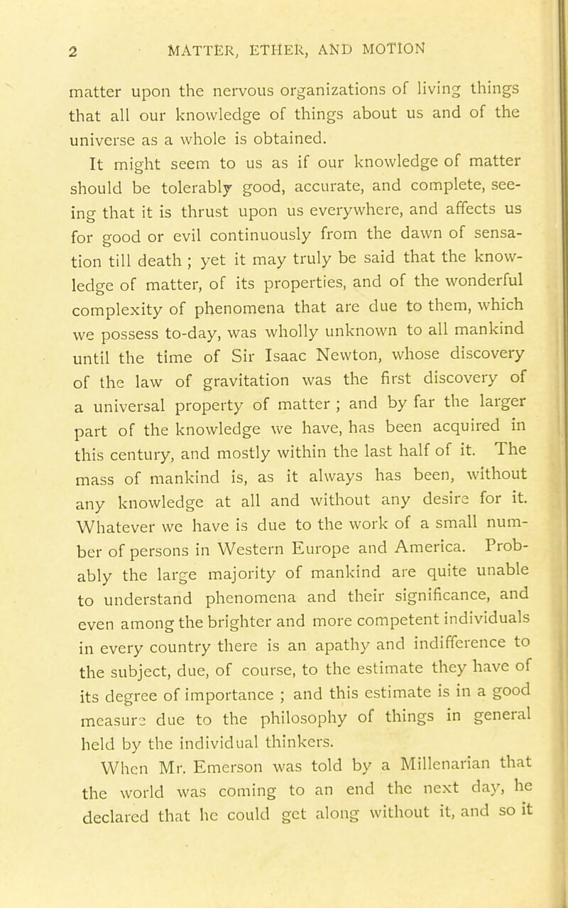 matter upon the nervous organizations of living things that all our knowledge of things about us and of the universe as a whole is obtained. It might seem to us as if our knowledge of matter should be tolerably good, accurate, and complete, see- ing that it is thrust upon us everywhere, and affects us for good or evil continuously from the dawn of sensa- tion till death ; yet it may truly be said that the know- ledge of matter, of its properties, and of the wonderful complexity of phenomena that are due to them, which we possess to-day, was wholly unknown to all mankind until the time of Sir Isaac Newton, whose discovery of the law of gravitation was the first discovery of a universal property of matter ; and by far the larger part of the knowledge v\^e have, has been acquired in this century, and mostly within the last half of it. The mass of mankind is, as it always has been, without any knowledge at all and without any desire for it. Whatever we have is due to the work of a small num- ber of persons in Western Europe and America. Prob- ably the large majority of mankind are quite unable to understand phenomena and their significance, and even among the brighter and more competent individuals in every country there is an apathy and indifference to the subject, due, of course, to the estimate they have of its degree of importance ; and this estimate is in a good measure due to the philosophy of things in general held by the individual thinkers. When Mr. Emerson was told by a Millenarian that the world was coming to an end the next day, he declared that he could get along without it, and so it