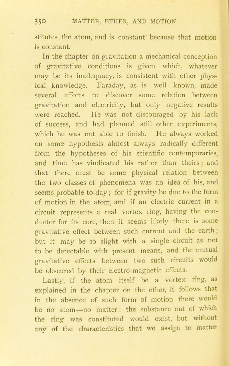 stitutes the atom, and is constant' because that motion is constant. In the chapter on gravitation a mechanical conception of gravitative conditions is given which, whatever may be its inadequacy, is consistent with other phys- ical knowledge. Faraday, as is well known, made several efforts to discover some relation between gravitation and electricity, but only negative results were reached. He was not discouraged by his lack of success, and had planned still other experiments, which he was not able to finish. He always worked on some hypothesis almost always radically different from the hypotheses of his scientific contemporaries, and time has vindicated his rather than theirs; and that there must be some physical relation between the two classes of phenomena was an idea of his, and seertis probable to-day; for if gravity be due to the form of motion in the atom, and if an electric current in a circuit represents a real vortex ring, having the con- ductor for its core, then it seems likely there is some gravitative effect between such current and the earth; but it may be so slight with a single circuit as not to be detectable with present means, and the mutual gravitative effects between two such circuits would be obscured by their electro-magnetic effects. Lastly, if the atom itself be a vortex ring, as explained in the chapter on the ether, it follows that in the absence of such form of motion there would be no atom—no matter: the substance out of which the ring was constituted would exist, but without any of the characteristics that we assign to matter